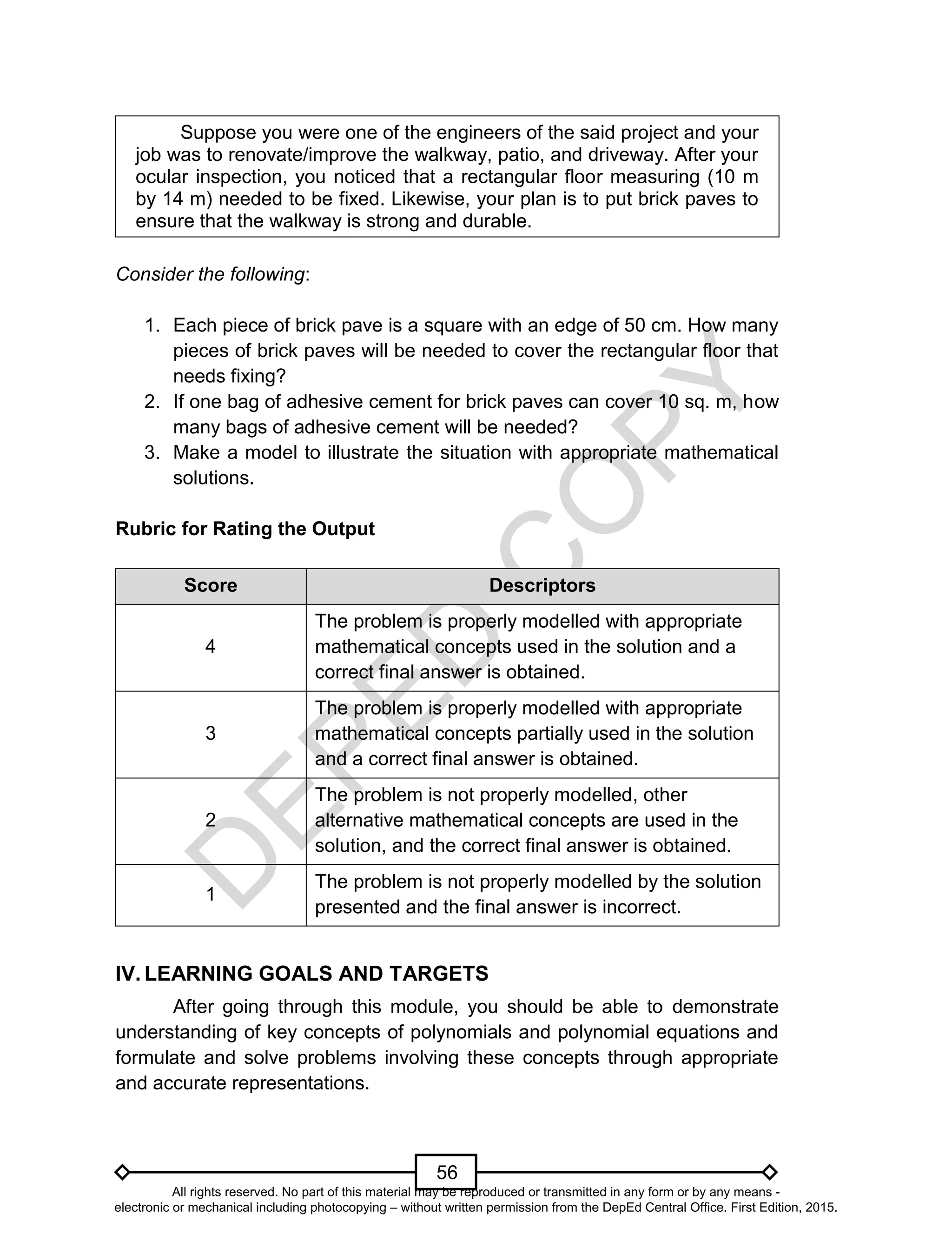 D
EPED
C
O
PY
56
Suppose you were one of the engineers of the said project and your
job was to renovate/improve the walkway, patio, and driveway. After your
ocular inspection, you noticed that a rectangular floor measuring (10 m
by 14 m) needed to be fixed. Likewise, your plan is to put brick paves to
ensure that the walkway is strong and durable.
Consider the following:
1. Each piece of brick pave is a square with an edge of 50 cm. How many
pieces of brick paves will be needed to cover the rectangular floor that
needs fixing?
2. If one bag of adhesive cement for brick paves can cover 10 sq. m, how
many bags of adhesive cement will be needed?
3. Make a model to illustrate the situation with appropriate mathematical
solutions.
Rubric for Rating the Output
Score Descriptors
4
The problem is properly modelled with appropriate
mathematical concepts used in the solution and a
correct final answer is obtained.
3
The problem is properly modelled with appropriate
mathematical concepts partially used in the solution
and a correct final answer is obtained.
2
The problem is not properly modelled, other
alternative mathematical concepts are used in the
solution, and the correct final answer is obtained.
1
The problem is not properly modelled by the solution
presented and the final answer is incorrect.
IV. LEARNING GOALS AND TARGETS
After going through this module, you should be able to demonstrate
understanding of key concepts of polynomials and polynomial equations and
formulate and solve problems involving these concepts through appropriate
and accurate representations.
All rights reserved. No part of this material may be reproduced or transmitted in any form or by any means -
electronic or mechanical including photocopying – without written permission from the DepEd Central Office. First Edition, 2015.
 