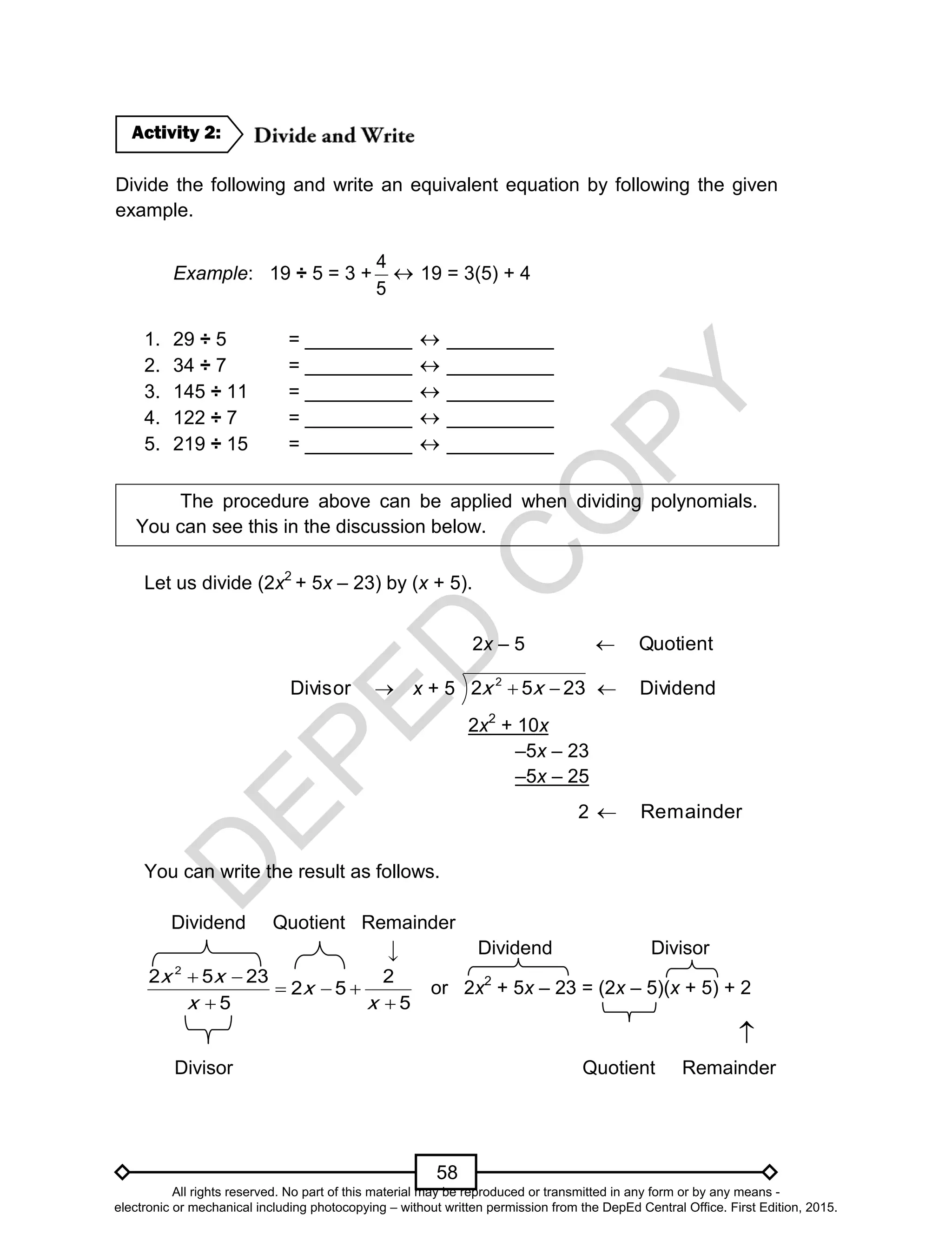 D
EPED
C
O
PY
58
Divide the following and write an equivalent equation by following the given
example.
Example: 19 ÷ 5 = 3 +
5
4
 19 = 3(5) + 4
1. 29 ÷ 5 = __________  __________
2. 34 ÷ 7 = __________  __________
3. 145 ÷ 11 = __________  __________
4. 122 ÷ 7 = __________  __________
5. 219 ÷ 15 = __________  __________
The procedure above can be applied when dividing polynomials.
You can see this in the discussion below.
Let us divide (2x2
+ 5x – 23) by (x + 5).
2x – 5 Quotient
Divisor x + 5 2352 2
 xx Dividend
2x2
+ 10x
–5x – 23
–5x – 25
2 mainderRe
You can write the result as follows.
Dividend Quotient Remainder
Dividend Divisor
2
2 5 23 2
2 5
5 5
x x
x
x x
 
  
 
or 2x2
+ 5x – 23 = (2x – 5)(x + 5) + 2

Divisor Quotient Remainder
Activity 2:
↓
All rights reserved. No part of this material may be reproduced or transmitted in any form or by any means -
electronic or mechanical including photocopying – without written permission from the DepEd Central Office. First Edition, 2015.
 