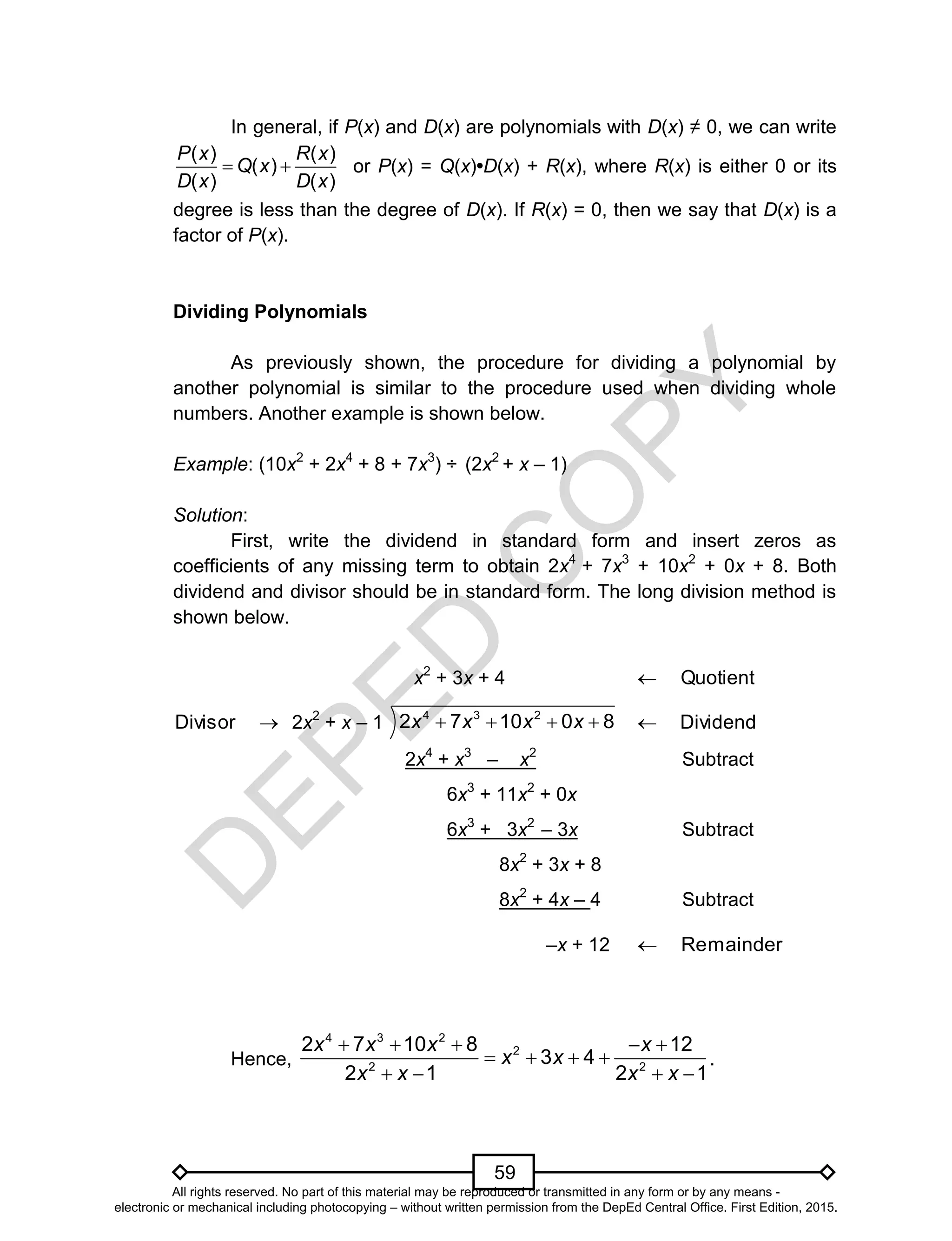D
EPED
C
O
PY
59
In general, if P(x) and D(x) are polynomials with D(x) ≠ 0, we can write
( ) ( )
( )
( ) ( )
P x R x
Q x
D x D x
  or P(x) = Q(x)•D(x) + R(x), where R(x) is either 0 or its
degree is less than the degree of D(x). If R(x) = 0, then we say that D(x) is a
factor of P(x).
Dividing Polynomials
As previously shown, the procedure for dividing a polynomial by
another polynomial is similar to the procedure used when dividing whole
numbers. Another example is shown below.
Example: (10x2
+ 2x4
+ 8 + 7x3
) ÷ (2x2
+ x – 1)
Solution:
First, write the dividend in standard form and insert zeros as
coefficients of any missing term to obtain 2x4
+ 7x3
+ 10x2
+ 0x + 8. Both
dividend and divisor should be in standard form. The long division method is
shown below.
x2
+ 3x + 4 Quotient
Divisor 2x2
+ x – 1
4 3 2
2 7 10 0 8x x x x    Dividend
2x4
+ x3
– x2
Subtract
6x3
+ 11x2
+ 0x
6x3
+ 3x2
– 3x Subtract
8x2
+ 3x + 8
8x2
+ 4x – 4 Subtract
–x + 12 mainderRe
Hence,
4 3 2
2
2 2
2 7 10 8 12
3 4
2 1 2 1
x x x x
x x
x x x x
    
   
   
.
All rights reserved. No part of this material may be reproduced or transmitted in any form or by any means -
electronic or mechanical including photocopying – without written permission from the DepEd Central Office. First Edition, 2015.
 