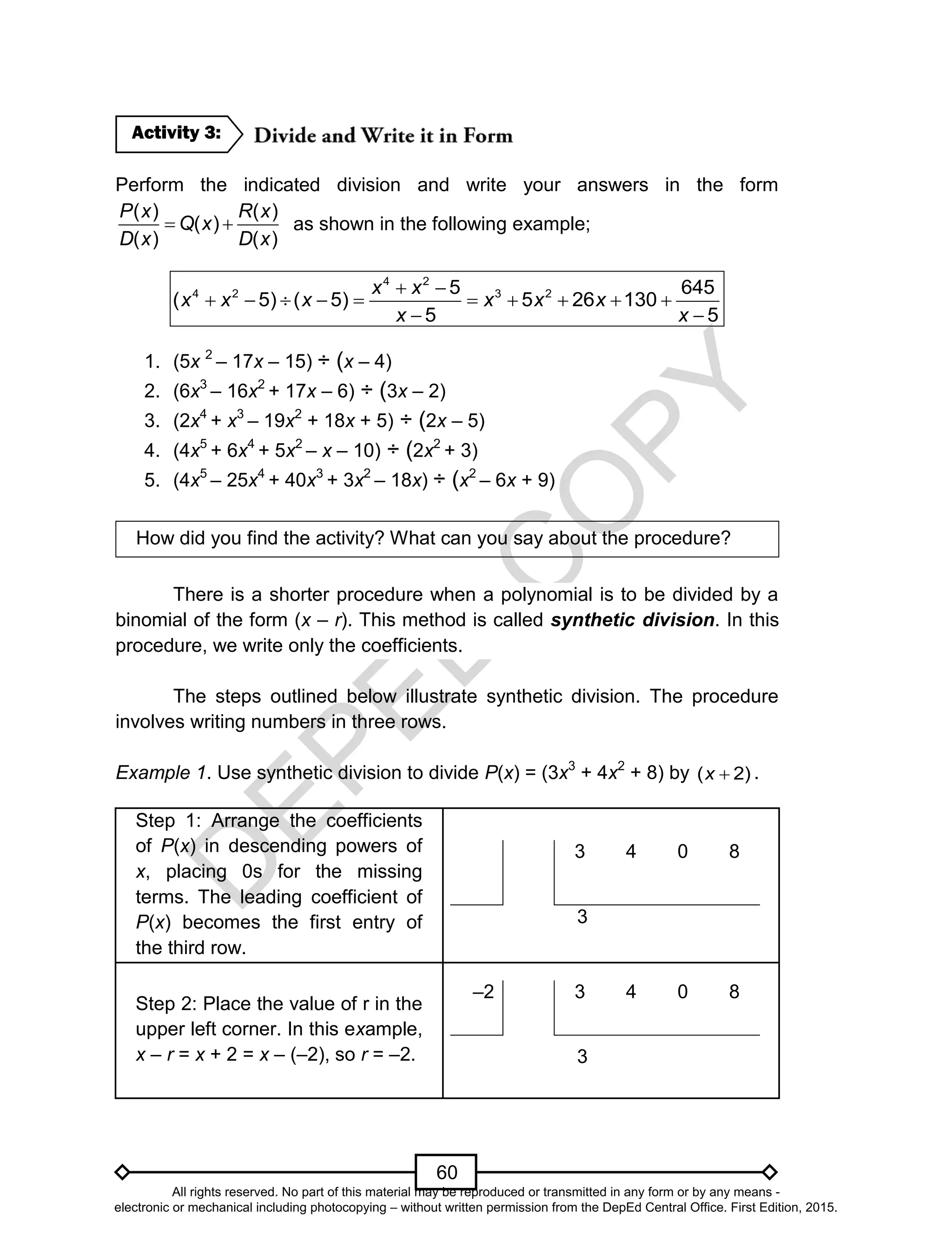 D
EPED
C
O
PY
60
Perform the indicated division and write your answers in the form
( ) ( )
( )
( ) ( )
P x R x
Q x
D x D x
  as shown in the following example;
4 2
4 2 3 25 645
( 5) ( 5) 5 26 130
5 5
x x
x x x x x x
x x
 
         
 
1. (5x 2
– 17x – 15) ÷ (x – 4)
2. (6x3
– 16x2
+ 17x – 6) ÷ (3x – 2)
3. (2x4
+ x3
– 19x2
+ 18x + 5) ÷ (2x – 5)
4. (4x5
+ 6x4
+ 5x2
– x – 10) ÷ (2x2
+ 3)
5. (4x5
– 25x4
+ 40x3
+ 3x2
– 18x) ÷ (x2
– 6x + 9)
How did you find the activity? What can you say about the procedure?
There is a shorter procedure when a polynomial is to be divided by a
binomial of the form (x – r). This method is called synthetic division. In this
procedure, we write only the coefficients.
The steps outlined below illustrate synthetic division. The procedure
involves writing numbers in three rows.
Example 1. Use synthetic division to divide P(x) = (3x3
+ 4x2
+ 8) by )2( x .
Step 1: Arrange the coefficients
of P(x) in descending powers of
x, placing 0s for the missing
terms. The leading coefficient of
P(x) becomes the first entry of
the third row.
3 4 0 8
3
Step 2: Place the value of r in the
upper left corner. In this example,
x – r = x + 2 = x – (–2), so r = –2.
–2 3 4 0 8
3
Activity 3:
All rights reserved. No part of this material may be reproduced or transmitted in any form or by any means -
electronic or mechanical including photocopying – without written permission from the DepEd Central Office. First Edition, 2015.
 