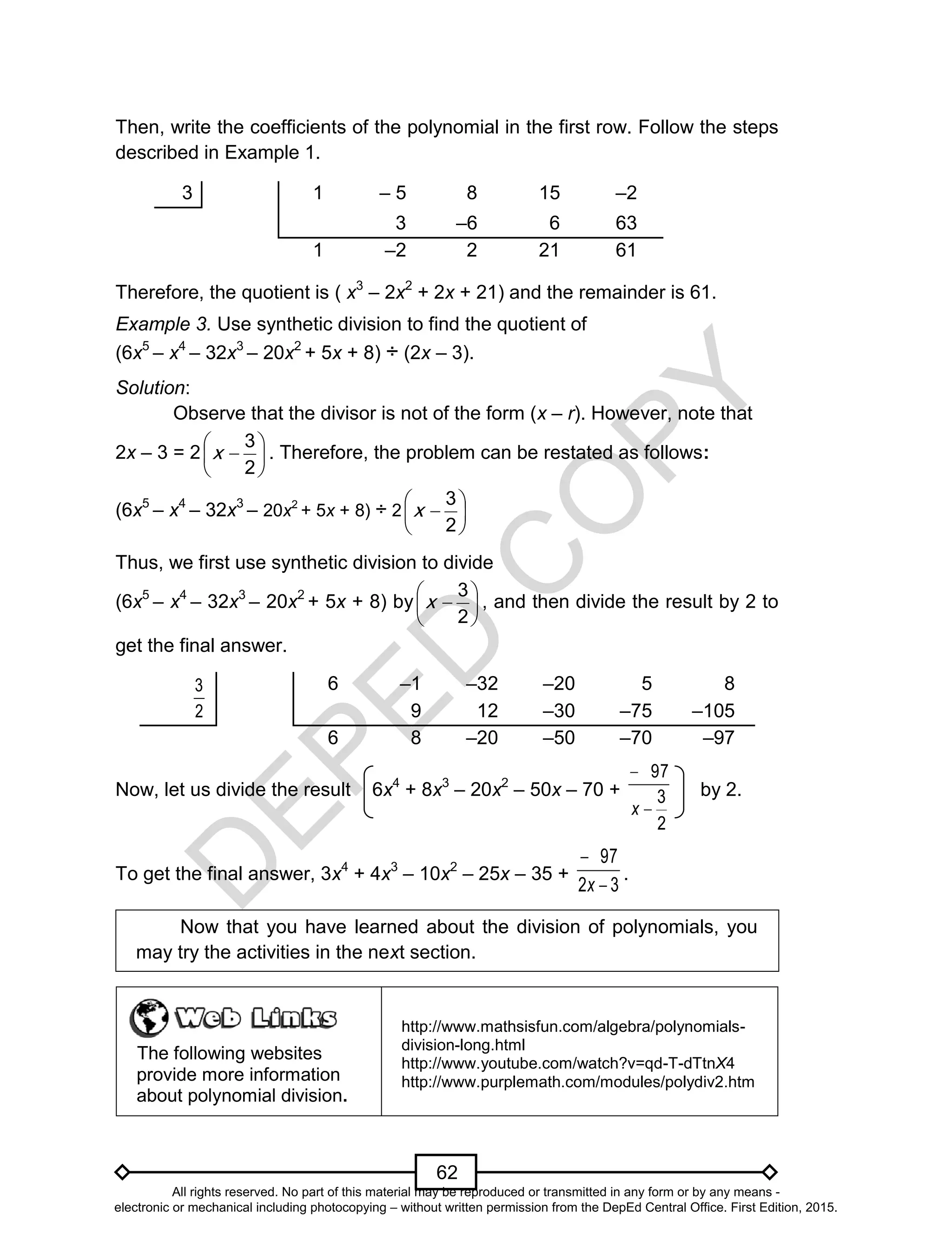 D
EPED
C
O
PY
62
Then, write the coefficients of the polynomial in the first row. Follow the steps
described in Example 1.
3 1 – 5 8 15 –2
3 –6 6 63
1 –2 2 21 61
Therefore, the quotient is ( x3
– 2x2
+ 2x + 21) and the remainder is 61.
Example 3. Use synthetic division to find the quotient of
(6x5
– x4
– 32x3
– 20x2
+ 5x + 8) ÷ (2x – 3).
Solution:
Observe that the divisor is not of the form (x – r). However, note that
2x – 3 = 2 






2
3
x . Therefore, the problem can be restated as follows:
(6x5
– x4
– 32x3
– 20x2
+ 5x + 8) ÷ 2 






2
3
x
Thus, we first use synthetic division to divide
(6x5
– x4
– 32x3
– 20x2
+ 5x + 8) by 






2
3
x , and then divide the result by 2 to
get the final answer.
2
3 6 –1 –32 –20 5 8
9 12 –30 –75 –105
6 8 –20 –50 –70 –97
Now, let us divide the result 6x4
+ 8x3
– 20x2
– 50x – 70 +
2
3
97


x
by 2.
To get the final answer, 3x4
+ 4x3
– 10x2
– 25x – 35 +
32
97


x
.
Now that you have learned about the division of polynomials, you
may try the activities in the next section.
The following websites
provide more information
about polynomial division.
http://www.mathsisfun.com/algebra/polynomials-
division-long.html
http://www.youtube.com/watch?v=qd-T-dTtnX4
http://www.purplemath.com/modules/polydiv2.htm
All rights reserved. No part of this material may be reproduced or transmitted in any form or by any means -
electronic or mechanical including photocopying – without written permission from the DepEd Central Office. First Edition, 2015.
 