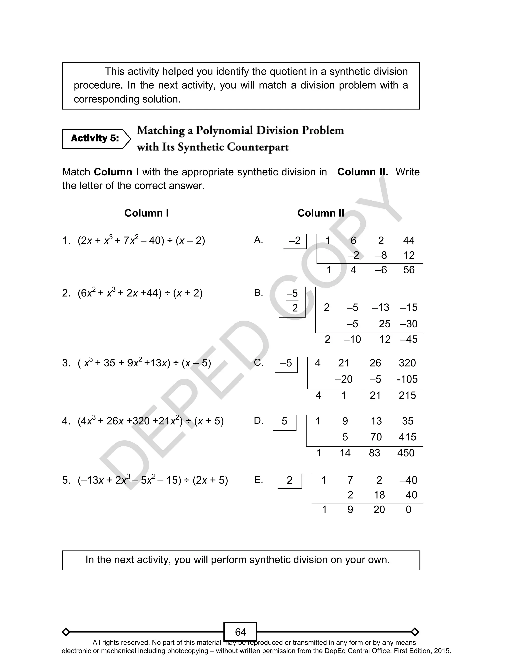 D
EPED
C
O
PY
64
This activity helped you identify the quotient in a synthetic division
procedure. In the next activity, you will match a division problem with a
corresponding solution.
Match Column I with the appropriate synthetic division in Column II. Write
the letter of the correct answer.
Column I Column II
1. (2x + x3
+ 7x2
– 40) ÷ (x – 2) A. –2 1 6 2 44
–2 –8 12
1 4 –6 56
2. (6x2
+ x3
+ 2x +44) ÷ (x + 2) B. 5
2

2 –5 –13 –15
–5 25 –30
2 –10 12 –45
3. ( x3
+ 35 + 9x2
+13x) ÷ (x – 5) C. –5 4 21 26 320
–20 –5 -105
4 1 21 215
4. (4x3
+ 26x +320 +21x2
) ÷ (x + 5) D. 5 1 9 13 35
5 70 415
1 14 83 450
5. (–13x + 2x3
– 5x2
– 15) ÷ (2x + 5) E. 2 1 7 2 –40
2 18 40
1 9 20 0
In the next activity, you will perform synthetic division on your own.
Activity 5:
All rights reserved. No part of this material may be reproduced or transmitted in any form or by any means -
electronic or mechanical including photocopying – without written permission from the DepEd Central Office. First Edition, 2015.
 