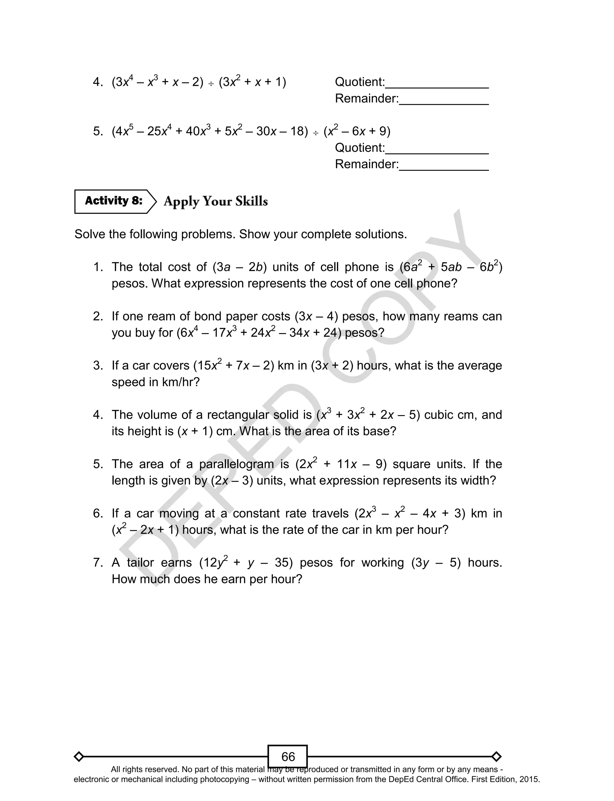 D
EPED
C
O
PY
66
4. (3x4
– x3
+ x – 2)  (3x2
+ x + 1) Quotient:_______________
Remainder:_____________
5. (4x5
– 25x4
+ 40x3
+ 5x2
– 30x – 18)  (x2
– 6x + 9)
Quotient:_______________
Remainder:_____________
Solve the following problems. Show your complete solutions.
1. The total cost of (3a – 2b) units of cell phone is (6a2
+ 5ab – 6b2
)
pesos. What expression represents the cost of one cell phone?
2. If one ream of bond paper costs (3x – 4) pesos, how many reams can
you buy for (6x4
– 17x3
+ 24x2
– 34x + 24) pesos?
3. If a car covers (15x2
+ 7x – 2) km in (3x + 2) hours, what is the average
speed in km/hr?
4. The volume of a rectangular solid is (x3
+ 3x2
+ 2x – 5) cubic cm, and
its height is (x + 1) cm. What is the area of its base?
5. The area of a parallelogram is (2x2
+ 11x – 9) square units. If the
length is given by (2x – 3) units, what expression represents its width?
6. If a car moving at a constant rate travels (2x3
– x2
– 4x + 3) km in
(x2
– 2x + 1) hours, what is the rate of the car in km per hour?
7. A tailor earns (12y2
+ y – 35) pesos for working (3y – 5) hours.
How much does he earn per hour?
Activity 8:
All rights reserved. No part of this material may be reproduced or transmitted in any form or by any means -
electronic or mechanical including photocopying – without written permission from the DepEd Central Office. First Edition, 2015.
 
