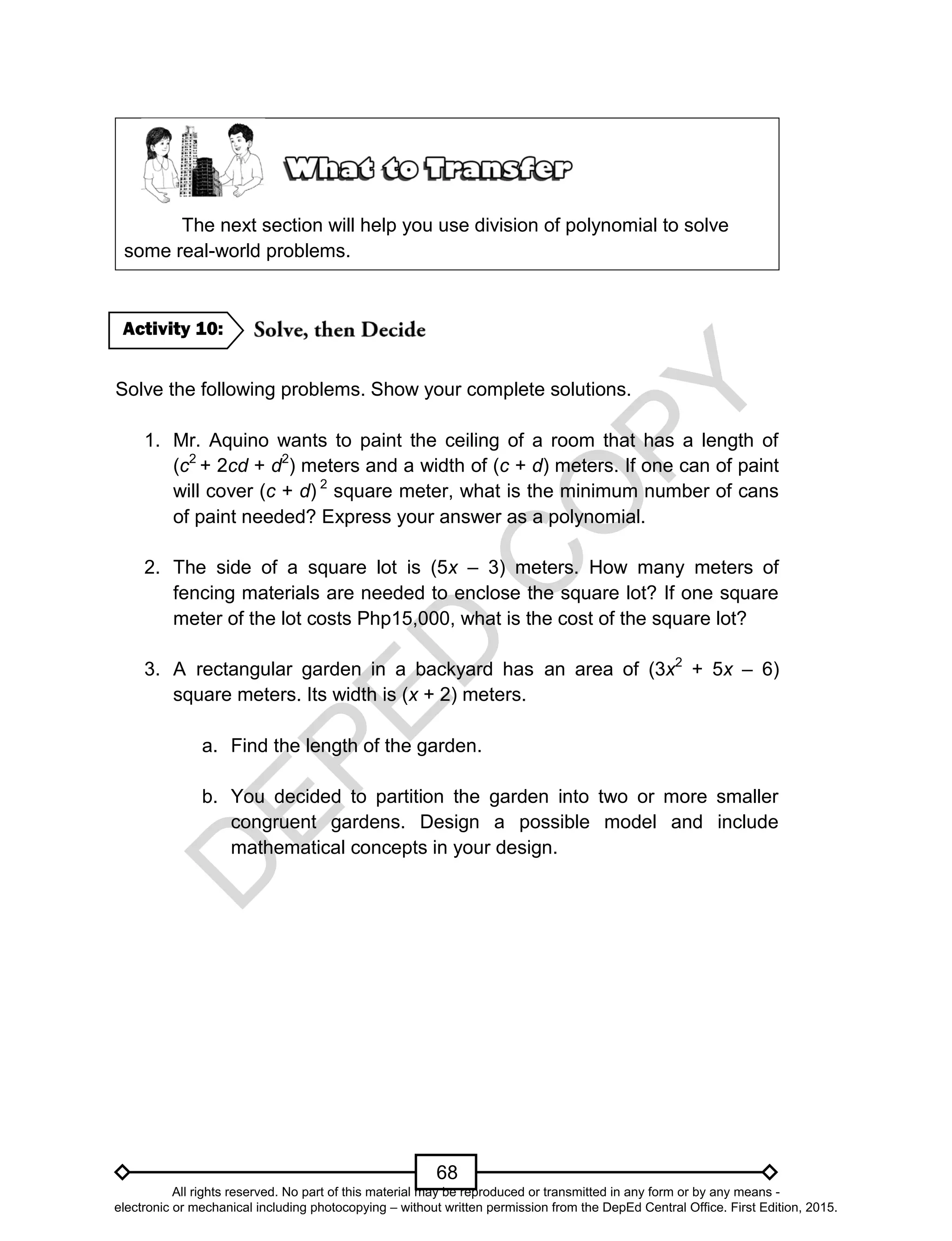 D
EPED
C
O
PY
68
The next section will help you use division of polynomial to solve
some real-world problems.
Solve the following problems. Show your complete solutions.
1. Mr. Aquino wants to paint the ceiling of a room that has a length of
(c2
+ 2cd + d2
) meters and a width of (c + d) meters. If one can of paint
will cover (c + d) 2
square meter, what is the minimum number of cans
of paint needed? Express your answer as a polynomial.
2. The side of a square lot is (5x – 3) meters. How many meters of
fencing materials are needed to enclose the square lot? If one square
meter of the lot costs Php15,000, what is the cost of the square lot?
3. A rectangular garden in a backyard has an area of (3x2
+ 5x – 6)
square meters. Its width is (x + 2) meters.
a. Find the length of the garden.
b. You decided to partition the garden into two or more smaller
congruent gardens. Design a possible model and include
mathematical concepts in your design.
Activity 10:
All rights reserved. No part of this material may be reproduced or transmitted in any form or by any means -
electronic or mechanical including photocopying – without written permission from the DepEd Central Office. First Edition, 2015.
 