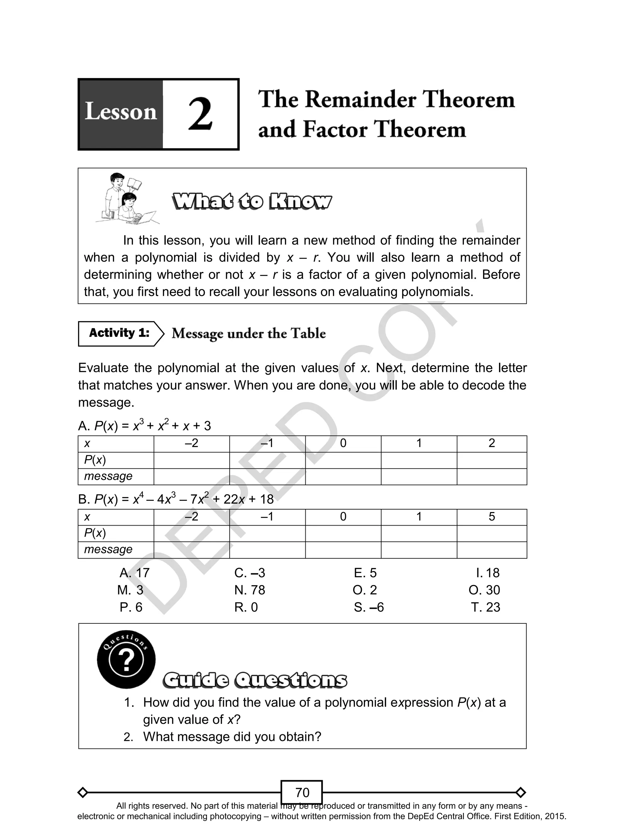 D
EPED
C
O
PY
70
In this lesson, you will learn a new method of finding the remainder
when a polynomial is divided by x – r. You will also learn a method of
determining whether or not x – r is a factor of a given polynomial. Before
that, you first need to recall your lessons on evaluating polynomials.
Evaluate the polynomial at the given values of x. Next, determine the letter
that matches your answer. When you are done, you will be able to decode the
message.
A. P(x) = x3
+ x2
+ x + 3
x –2 –1 0 1 2
P(x)
message
B. P(x) = x4
– 4x3
– 7x2
+ 22x + 18
x –2 –1 0 1 5
P(x)
message
A. 17 C. –3 E. 5 I. 18
M. 3 N. 78 O. 2 O. 30
P. 6 R. 0 S. –6 T. 23
1. How did you find the value of a polynomial expression P(x) at a
given value of x?
2. What message did you obtain?
Activity 1:
All rights reserved. No part of this material may be reproduced or transmitted in any form or by any means -
electronic or mechanical including photocopying – without written permission from the DepEd Central Office. First Edition, 2015.
 