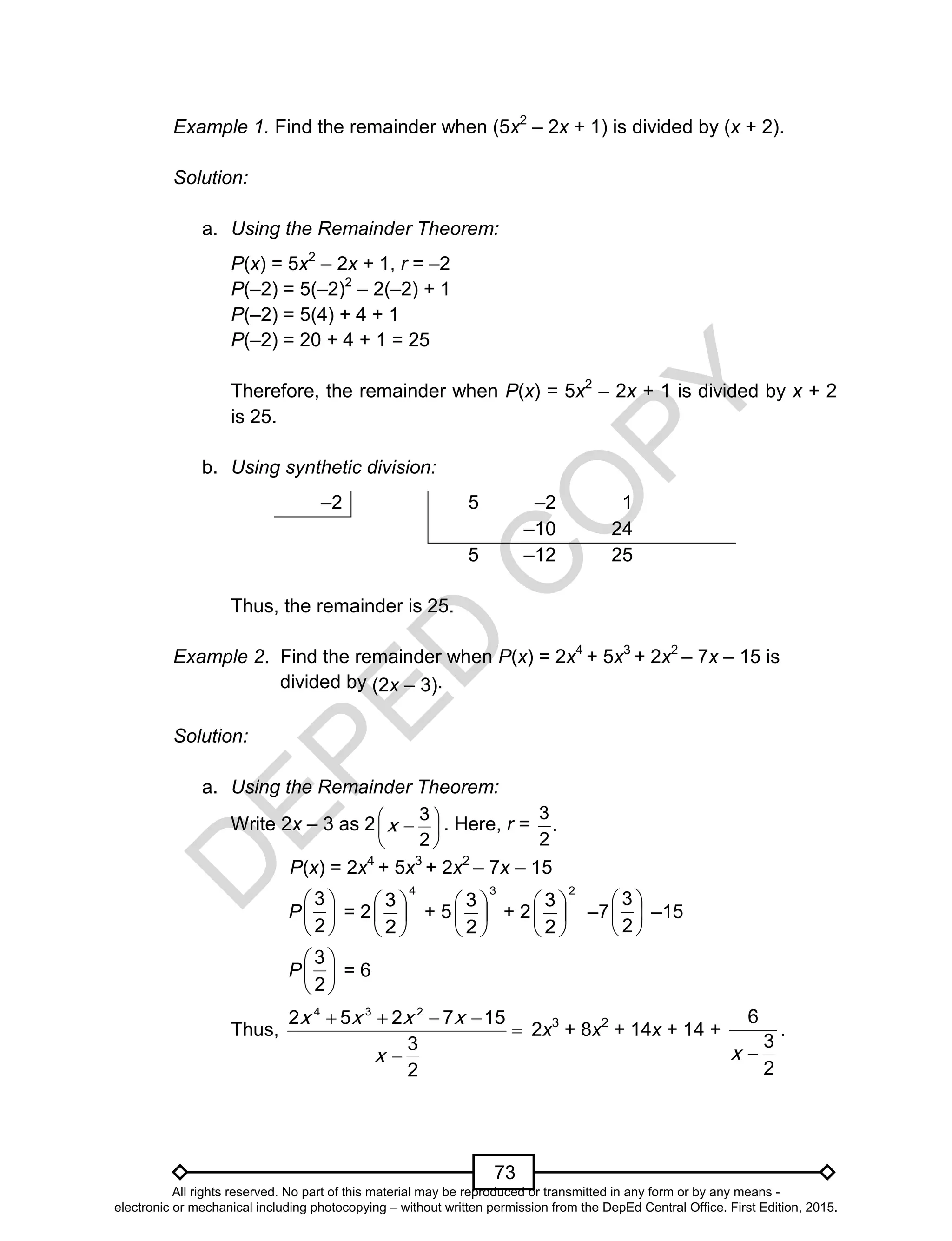 D
EPED
C
O
PY
73
Example 1. Find the remainder when (5x2
– 2x + 1) is divided by (x + 2).
Solution:
a. Using the Remainder Theorem:
P(x) = 5x2
– 2x + 1, r = –2
P(–2) = 5(–2)2
– 2(–2) + 1
P(–2) = 5(4) + 4 + 1
P(–2) = 20 + 4 + 1 = 25
Therefore, the remainder when P(x) = 5x2
– 2x + 1 is divided by x + 2
is 25.
b. Using synthetic division:
–2 5 –2 1
–10 24
5 –12 25
Thus, the remainder is 25.
Example 2. Find the remainder when P(x) = 2x4
+ 5x3
+ 2x2
– 7x – 15 is
divided by (2x – 3).
Solution:
a. Using the Remainder Theorem:
Write 2x – 3 as 2 






2
3
x . Here, r =
3
.
2
P(x) = 2x4
+ 5x3
+ 2x2
– 7x – 15
P = 2
4
2
3






+ 5
3
2
3






+ 2
2
2
3






–7 –15
P = 6
Thus,
4 3 2
2 5 2 7 15
3
2
x x x x
x
   


2x3
+ 8x2
+ 14x + 14 +
2
3
6
x
.






2
3






2
3






2
3
All rights reserved. No part of this material may be reproduced or transmitted in any form or by any means -
electronic or mechanical including photocopying – without written permission from the DepEd Central Office. First Edition, 2015.
 
