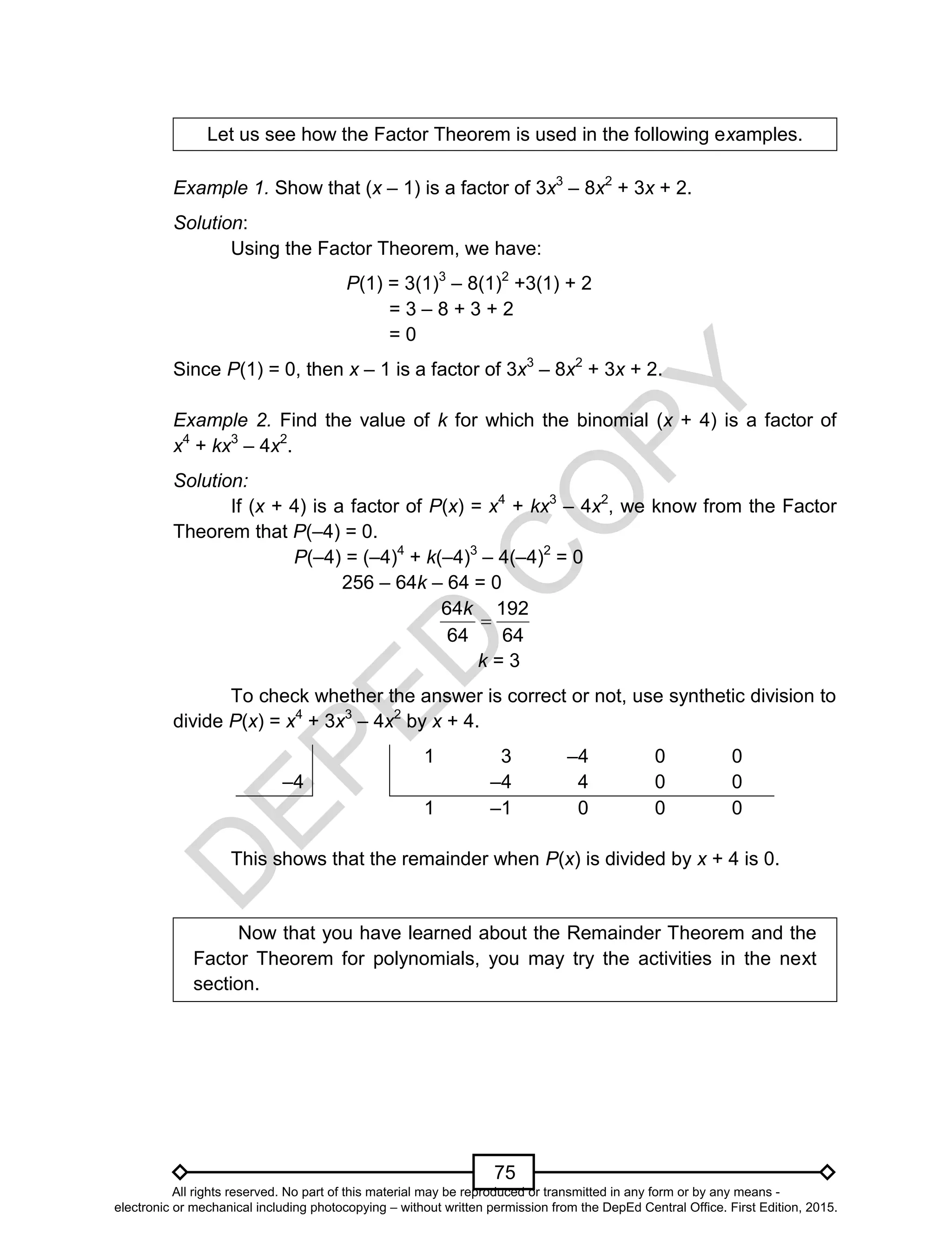 D
EPED
C
O
PY
75
Let us see how the Factor Theorem is used in the following examples.
Example 1. Show that (x – 1) is a factor of 3x3
– 8x2
+ 3x + 2.
Solution:
Using the Factor Theorem, we have:
P(1) = 3(1)3
– 8(1)2
+3(1) + 2
= 3 – 8 + 3 + 2
= 0
Since P(1) = 0, then x – 1 is a factor of 3x3
– 8x2
+ 3x + 2.
Example 2. Find the value of k for which the binomial (x + 4) is a factor of
x4
+ kx3
– 4x2
.
Solution:
If (x + 4) is a factor of P(x) = x4
+ kx3
– 4x2
, we know from the Factor
Theorem that P(–4) = 0.
P(–4) = (–4)4
+ k(–4)3
– 4(–4)2
= 0
256 – 64k – 64 = 0

64 192
64 64
k
k = 3
To check whether the answer is correct or not, use synthetic division to
divide P(x) = x4
+ 3x3
– 4x2
by x + 4.
–4
1 3 –4 0 0
–4 4 0 0
1 –1 0 0 0
This shows that the remainder when P(x) is divided by x + 4 is 0.
Now that you have learned about the Remainder Theorem and the
Factor Theorem for polynomials, you may try the activities in the next
section.
All rights reserved. No part of this material may be reproduced or transmitted in any form or by any means -
electronic or mechanical including photocopying – without written permission from the DepEd Central Office. First Edition, 2015.
 