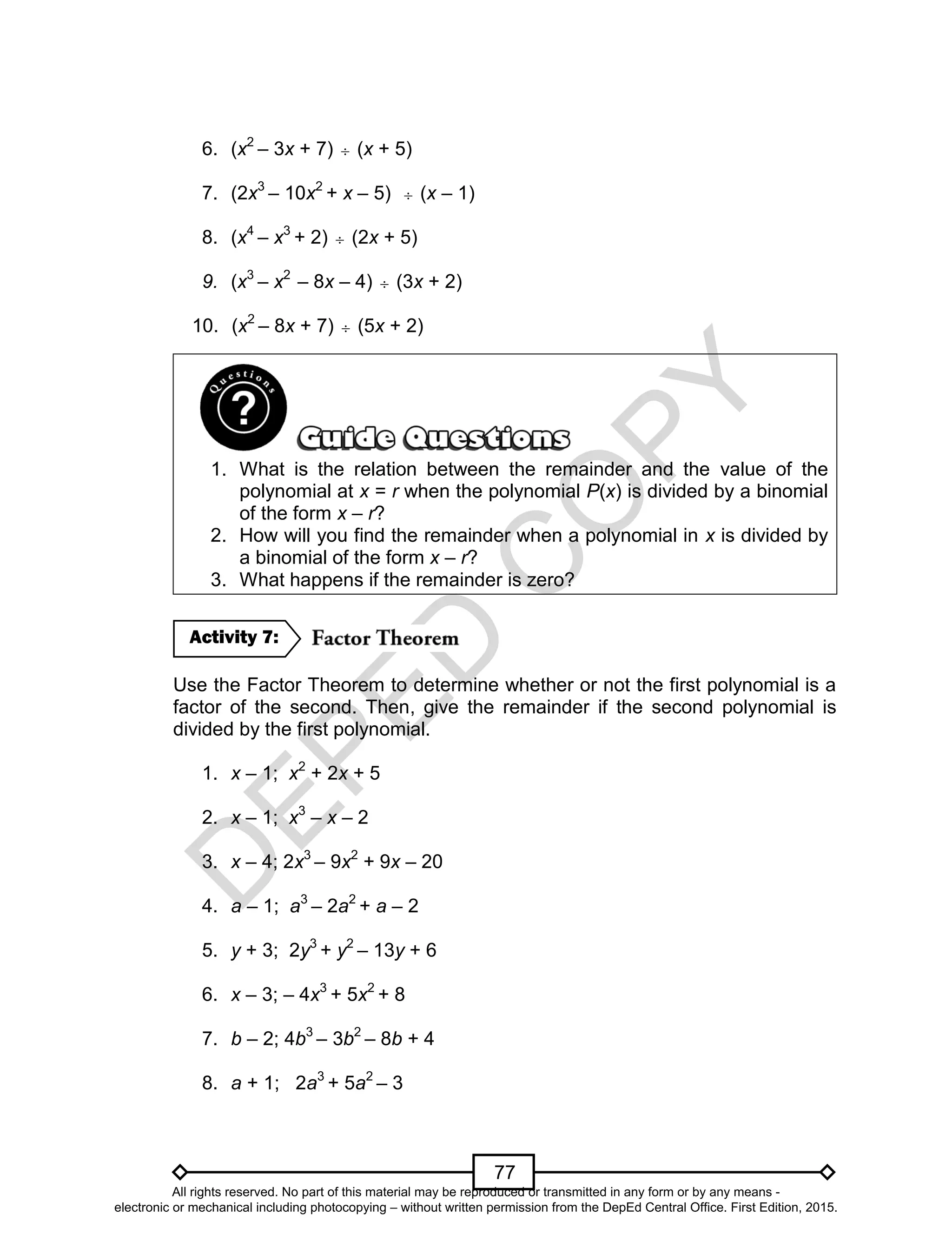 D
EPED
C
O
PY
77
6. (x2
– 3x + 7)  (x + 5)
7. (2x3
– 10x2
+ x – 5)  (x – 1)
8. (x4
– x3
+ 2)  (2x + 5)
9. (x3
– x2
– 8x – 4)  (3x + 2)
10. (x2
– 8x + 7)  (5x + 2)
1. What is the relation between the remainder and the value of the
polynomial at x = r when the polynomial P(x) is divided by a binomial
of the form x – r?
2. How will you find the remainder when a polynomial in x is divided by
a binomial of the form x – r?
3. What happens if the remainder is zero?
Use the Factor Theorem to determine whether or not the first polynomial is a
factor of the second. Then, give the remainder if the second polynomial is
divided by the first polynomial.
1. x – 1; x2
+ 2x + 5
2. x – 1; x3
– x – 2
3. x – 4; 2x3
– 9x2
+ 9x – 20
4. a – 1; a3
– 2a2
+ a – 2
5. y + 3; 2y3
+ y2
– 13y + 6
6. x – 3; – 4x3
+ 5x2
+ 8
7. b – 2; 4b3
– 3b2
– 8b + 4
8. a + 1; 2a3
+ 5a2
– 3
Activity 7:
All rights reserved. No part of this material may be reproduced or transmitted in any form or by any means -
electronic or mechanical including photocopying – without written permission from the DepEd Central Office. First Edition, 2015.
 