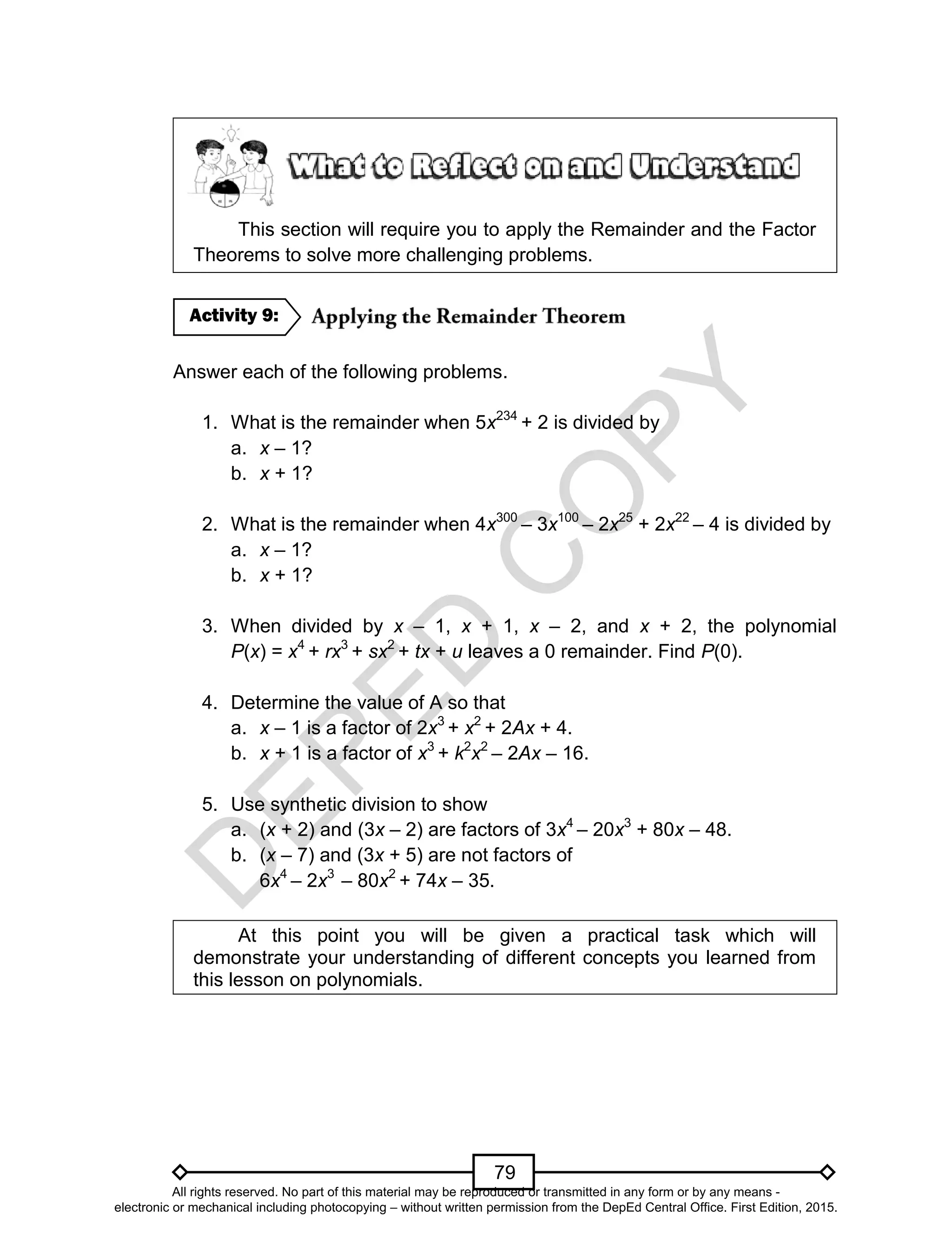 D
EPED
C
O
PY
79
This section will require you to apply the Remainder and the Factor
Theorems to solve more challenging problems.
Answer each of the following problems.
1. What is the remainder when 5x234
+ 2 is divided by
a. x – 1?
b. x + 1?
2. What is the remainder when 4x300
– 3x100
– 2x25
+ 2x22
– 4 is divided by
a. x – 1?
b. x + 1?
3. When divided by x – 1, x + 1, x – 2, and x + 2, the polynomial
P(x) = x4
+ rx3
+ sx2
+ tx + u leaves a 0 remainder. Find P(0).
4. Determine the value of A so that
a. x – 1 is a factor of 2x3
+ x2
+ 2Ax + 4.
b. x + 1 is a factor of x3
+ k2
x2
– 2Ax – 16.
5. Use synthetic division to show
a. (x + 2) and (3x – 2) are factors of 3x4
– 20x3
+ 80x – 48.
b. (x – 7) and (3x + 5) are not factors of
6x4
– 2x3
– 80x2
+ 74x – 35.
At this point you will be given a practical task which will
demonstrate your understanding of different concepts you learned from
this lesson on polynomials.
Activity 9:
All rights reserved. No part of this material may be reproduced or transmitted in any form or by any means -
electronic or mechanical including photocopying – without written permission from the DepEd Central Office. First Edition, 2015.
 