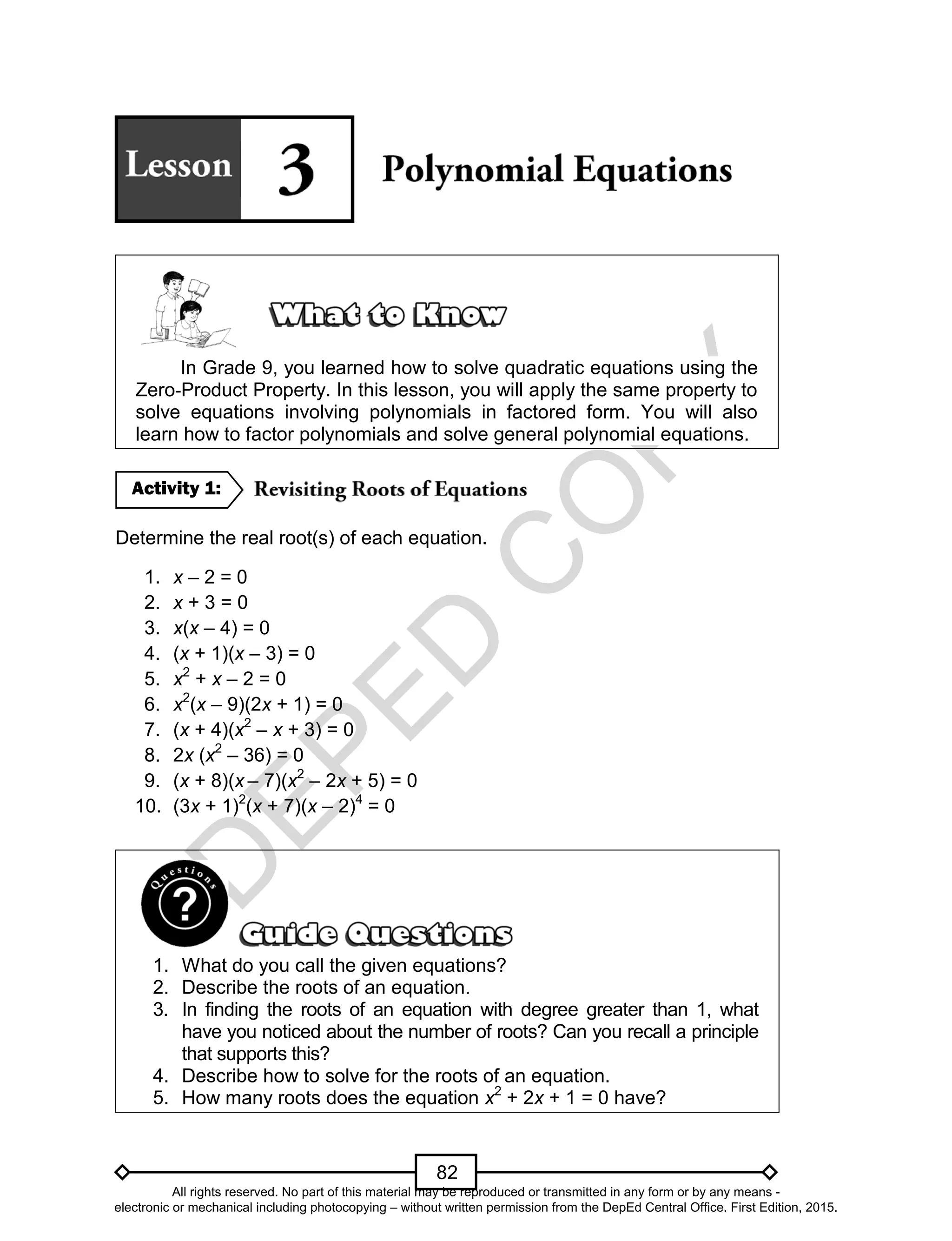 D
EPED
C
O
PY
82
In Grade 9, you learned how to solve quadratic equations using the
Zero-Product Property. In this lesson, you will apply the same property to
solve equations involving polynomials in factored form. You will also
learn how to factor polynomials and solve general polynomial equations.
Determine the real root(s) of each equation.
1. x – 2 = 0
2. x + 3 = 0
3. x(x – 4) = 0
4. (x + 1)(x – 3) = 0
5. x2
+ x – 2 = 0
6. x2
(x – 9)(2x + 1) = 0
7. (x + 4)(x2
– x + 3) = 0
8. 2x (x2
– 36) = 0
9. (x + 8)(x – 7)(x2
– 2x + 5) = 0
10. (3x + 1)2
(x + 7)(x – 2)4
= 0
1. What do you call the given equations?
2. Describe the roots of an equation.
3. In finding the roots of an equation with degree greater than 1, what
have you noticed about the number of roots? Can you recall a principle
that supports this?
4. Describe how to solve for the roots of an equation.
5. How many roots does the equation x2
+ 2x + 1 = 0 have?
Activity 1:
All rights reserved. No part of this material may be reproduced or transmitted in any form or by any means -
electronic or mechanical including photocopying – without written permission from the DepEd Central Office. First Edition, 2015.
 