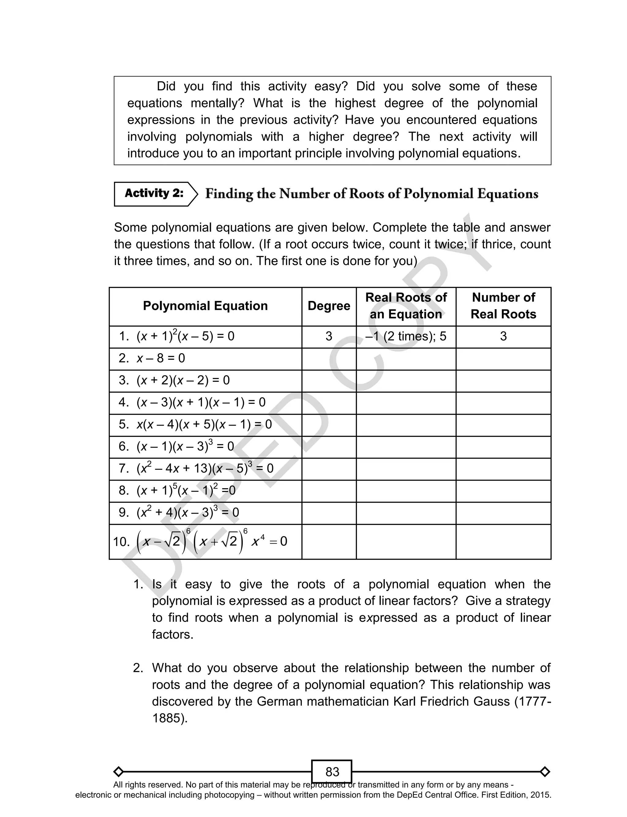 D
EPED
C
O
PY
83
Did you find this activity easy? Did you solve some of these
equations mentally? What is the highest degree of the polynomial
expressions in the previous activity? Have you encountered equations
involving polynomials with a higher degree? The next activity will
introduce you to an important principle involving polynomial equations.
Some polynomial equations are given below. Complete the table and answer
the questions that follow. (If a root occurs twice, count it twice; if thrice, count
it three times, and so on. The first one is done for you)
Polynomial Equation Degree
Real Roots of
an Equation
Number of
Real Roots
1. (x + 1)2
(x – 5) = 0 3 –1 (2 times); 5 3
2. x – 8 = 0
3. (x + 2)(x – 2) = 0
4. (x – 3)(x + 1)(x – 1) = 0
5. x(x – 4)(x + 5)(x – 1) = 0
6. (x – 1)(x – 3)3
= 0
7. (x2
– 4x + 13)(x – 5)3
= 0
8. (x + 1)5
(x – 1)2
=0
9. (x2
+ 4)(x – 3)3
= 0
10.      
6
4
6
2 2 0xx x
1. Is it easy to give the roots of a polynomial equation when the
polynomial is expressed as a product of linear factors? Give a strategy
to find roots when a polynomial is expressed as a product of linear
factors.
2. What do you observe about the relationship between the number of
roots and the degree of a polynomial equation? This relationship was
discovered by the German mathematician Karl Friedrich Gauss (1777-
1885).
Activity 2:
All rights reserved. No part of this material may be reproduced or transmitted in any form or by any means -
electronic or mechanical including photocopying – without written permission from the DepEd Central Office. First Edition, 2015.
 