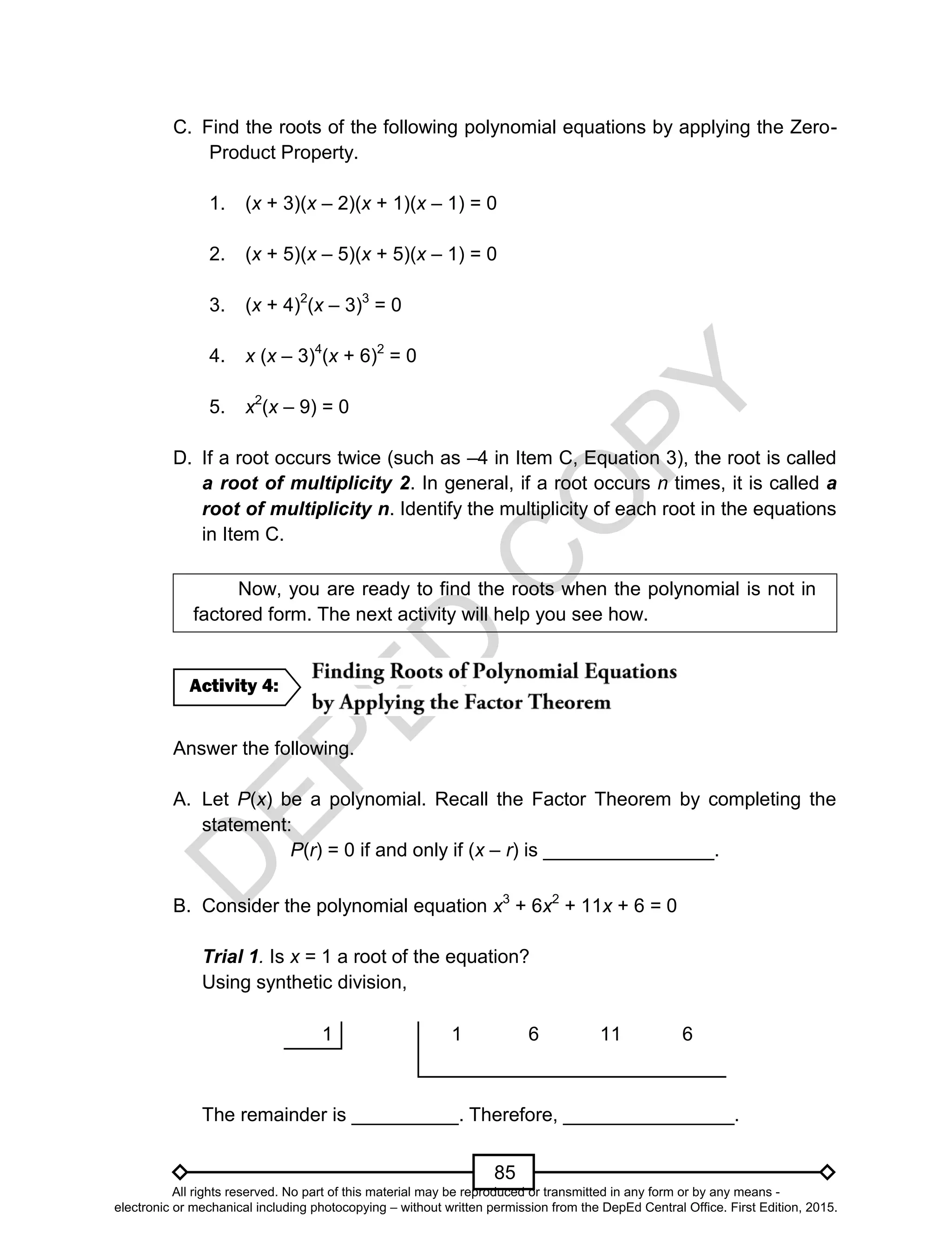 D
EPED
C
O
PY
85
C. Find the roots of the following polynomial equations by applying the Zero-
Product Property.
1. (x + 3)(x – 2)(x + 1)(x – 1) = 0
2. (x + 5)(x – 5)(x + 5)(x – 1) = 0
3. (x + 4)2
(x – 3)3
= 0
4. x (x – 3)4
(x + 6)2
= 0
5. x2
(x – 9) = 0
D. If a root occurs twice (such as –4 in Item C, Equation 3), the root is called
a root of multiplicity 2. In general, if a root occurs n times, it is called a
root of multiplicity n. Identify the multiplicity of each root in the equations
in Item C.
Now, you are ready to find the roots when the polynomial is not in
factored form. The next activity will help you see how.
Answer the following.
A. Let P(x) be a polynomial. Recall the Factor Theorem by completing the
statement:
P(r) = 0 if and only if (x – r) is ________________.
B. Consider the polynomial equation x3
+ 6x2
+ 11x + 6 = 0
Trial 1. Is x = 1 a root of the equation?
Using synthetic division,
1 1 6 11 6
The remainder is __________. Therefore, ________________.
Activity 4:
All rights reserved. No part of this material may be reproduced or transmitted in any form or by any means -
electronic or mechanical including photocopying – without written permission from the DepEd Central Office. First Edition, 2015.
 