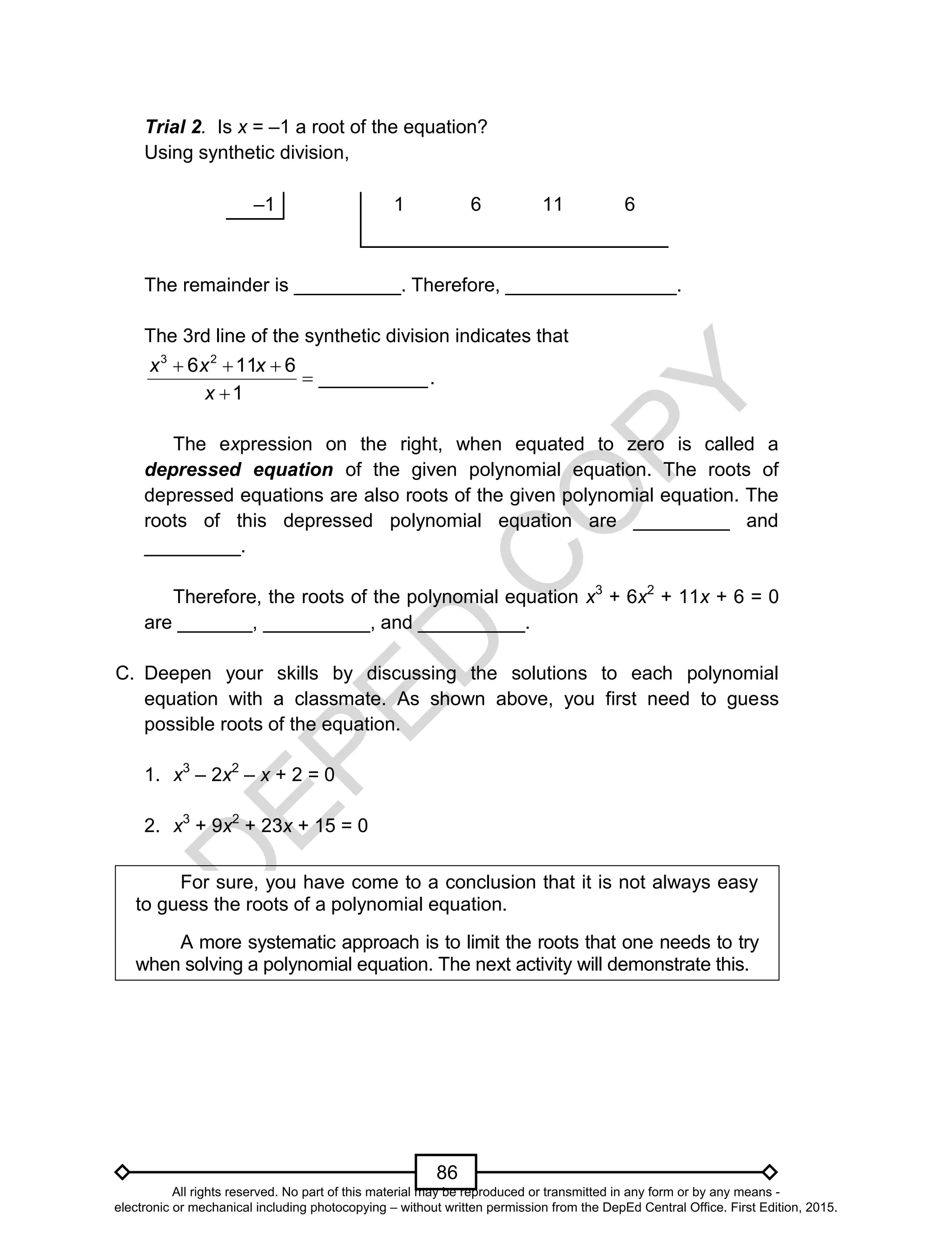 D
EPED
C
O
PY
86
Trial 2. Is x = –1 a root of the equation?
Using synthetic division,
–1 1 6 11 6
The remainder is __________. Therefore, ________________.
The 3rd line of the synthetic division indicates that
  


3 2
6 11 6
__________.
1
x x x
x
The expression on the right, when equated to zero is called a
depressed equation of the given polynomial equation. The roots of
depressed equations are also roots of the given polynomial equation. The
roots of this depressed polynomial equation are _________ and
_________.
Therefore, the roots of the polynomial equation x3
+ 6x2
+ 11x + 6 = 0
are _______, __________, and __________.
C. Deepen your skills by discussing the solutions to each polynomial
equation with a classmate. As shown above, you first need to guess
possible roots of the equation.
1. x3
– 2x2
– x + 2 = 0
2. x3
+ 9x2
+ 23x + 15 = 0
For sure, you have come to a conclusion that it is not always easy
to guess the roots of a polynomial equation.
A more systematic approach is to limit the roots that one needs to try
when solving a polynomial equation. The next activity will demonstrate this.
All rights reserved. No part of this material may be reproduced or transmitted in any form or by any means -
electronic or mechanical including photocopying – without written permission from the DepEd Central Office. First Edition, 2015.
 