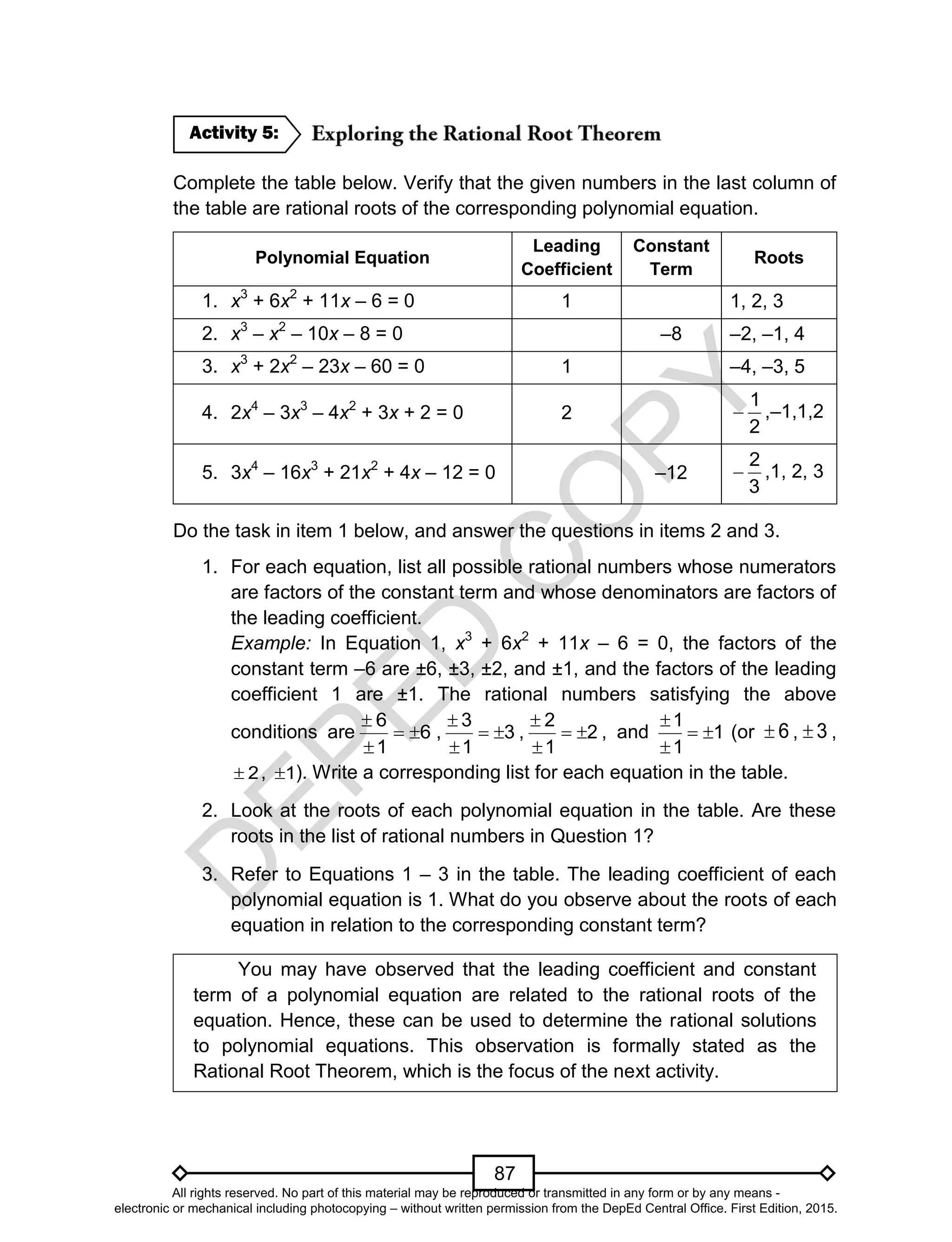 D
EPED
C
O
PY
87
Complete the table below. Verify that the given numbers in the last column of
the table are rational roots of the corresponding polynomial equation.
Polynomial Equation
Leading
Coefficient
Constant
Term
Roots
1. x3
+ 6x2
+ 11x – 6 = 0 1 1, 2, 3
2. x3
– x2
– 10x – 8 = 0 –8 –2, –1, 4
3. x3
+ 2x2
– 23x – 60 = 0 1 –4, –3, 5
4. 2x4
– 3x3
– 4x2
+ 3x + 2 = 0 2
2
1
 ,–1,1,2
5. 3x4
– 16x3
+ 21x2
+ 4x – 12 = 0 –12
3
2
 ,1, 2, 3
Do the task in item 1 below, and answer the questions in items 2 and 3.
1. For each equation, list all possible rational numbers whose numerators
are factors of the constant term and whose denominators are factors of
the leading coefficient.
Example: In Equation 1, x3
+ 6x2
+ 11x – 6 = 0, the factors of the
constant term –6 are ±6, ±3, ±2, and ±1, and the factors of the leading
coefficient 1 are ±1. The rational numbers satisfying the above
conditions are 6
1
6



, 3
1
3



, 2
1
2



, and 1
1
1



(or 6 , 3 ,
2 , 1 ). Write a corresponding list for each equation in the table.
2. Look at the roots of each polynomial equation in the table. Are these
roots in the list of rational numbers in Question 1?
3. Refer to Equations 1 – 3 in the table. The leading coefficient of each
polynomial equation is 1. What do you observe about the roots of each
equation in relation to the corresponding constant term?
You may have observed that the leading coefficient and constant
term of a polynomial equation are related to the rational roots of the
equation. Hence, these can be used to determine the rational solutions
to polynomial equations. This observation is formally stated as the
Rational Root Theorem, which is the focus of the next activity.
Activity 5:
All rights reserved. No part of this material may be reproduced or transmitted in any form or by any means -
electronic or mechanical including photocopying – without written permission from the DepEd Central Office. First Edition, 2015.
 