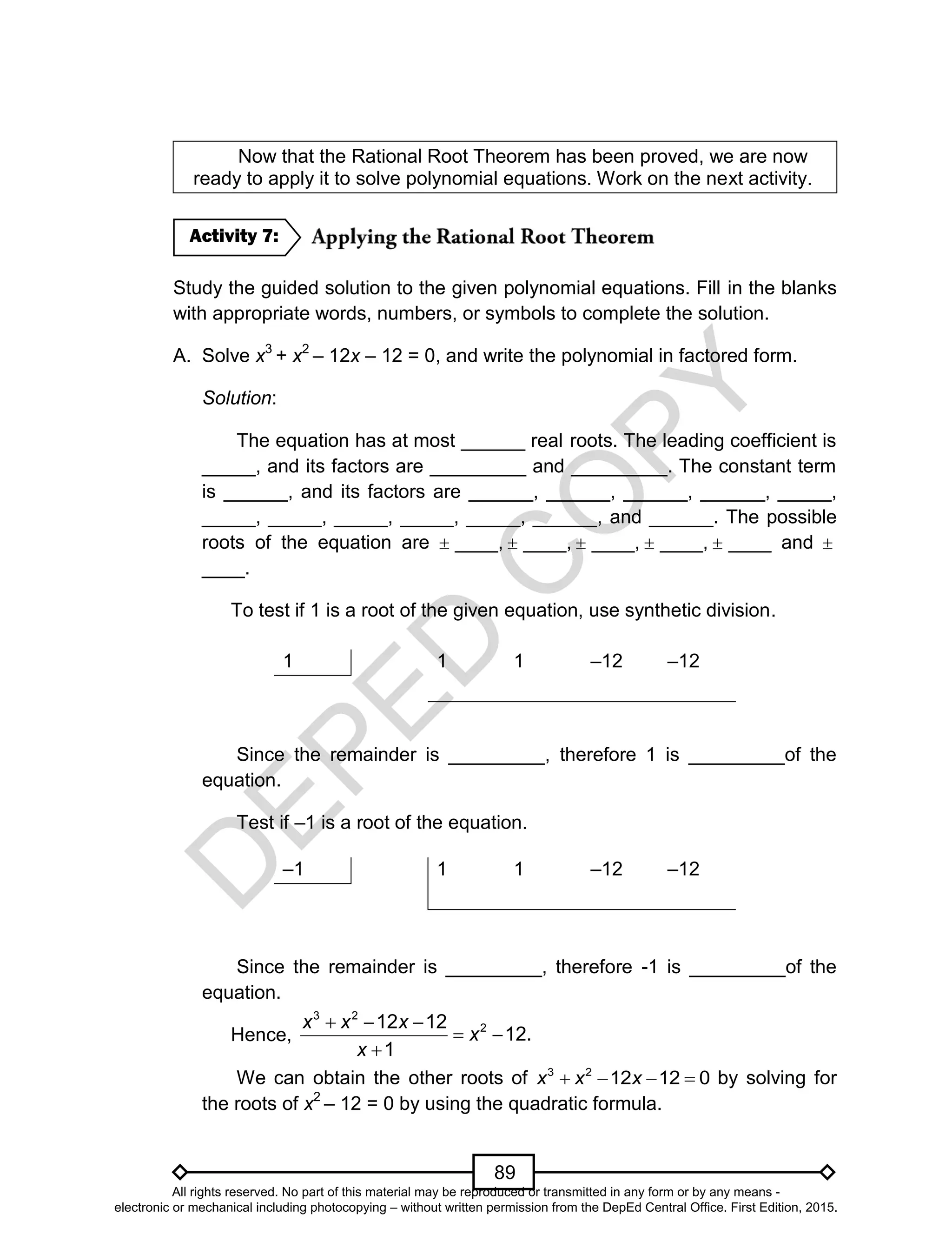 D
EPED
C
O
PY
89
Now that the Rational Root Theorem has been proved, we are now
ready to apply it to solve polynomial equations. Work on the next activity.
Study the guided solution to the given polynomial equations. Fill in the blanks
with appropriate words, numbers, or symbols to complete the solution.
A. Solve x3
+ x2
– 12x – 12 = 0, and write the polynomial in factored form.
Solution:
The equation has at most ______ real roots. The leading coefficient is
_____, and its factors are _________ and _________. The constant term
is ______, and its factors are ______, ______, ______, ______, _____,
_____, _____, _____, _____, _____, ______, and ______. The possible
roots of the equation are  ____,  ____,  ____,  ____,  ____ and 
____.
To test if 1 is a root of the given equation, use synthetic division.
1 1 1 –12 –12
Since the remainder is _________, therefore 1 is _________of the
equation.
Test if –1 is a root of the equation.
–1 1 1 –12 –12
Since the remainder is _________, therefore -1 is _________of the
equation.
Hence,
  
 

3 2
212 12
12.
1
x x x
x
x
We can obtain the other roots of 3 2
12 12 0x x x   by solving for
the roots of x2
– 12 = 0 by using the quadratic formula.
Activity 7:
All rights reserved. No part of this material may be reproduced or transmitted in any form or by any means -
electronic or mechanical including photocopying – without written permission from the DepEd Central Office. First Edition, 2015.
 