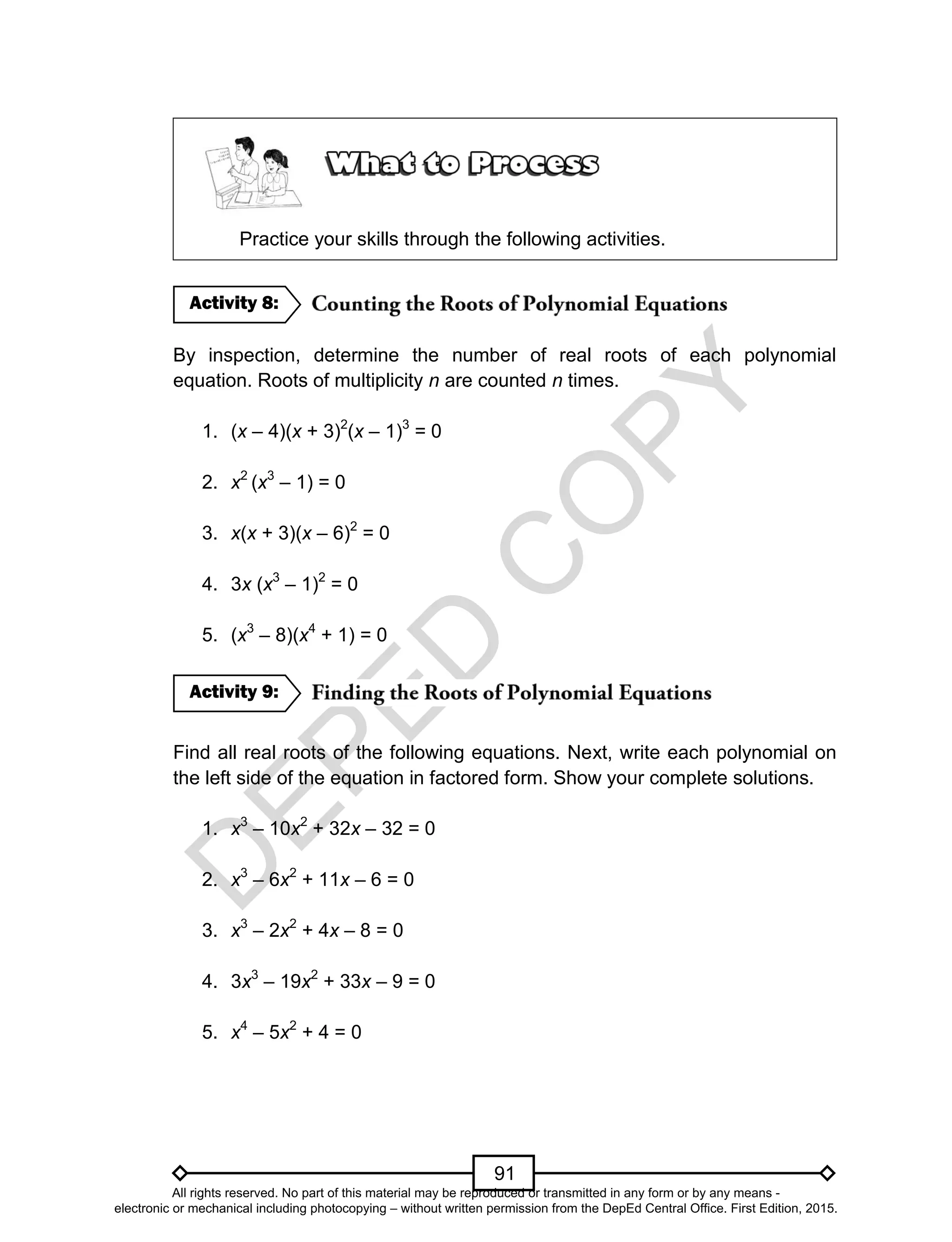 D
EPED
C
O
PY
91
Practice your skills through the following activities.
By inspection, determine the number of real roots of each polynomial
equation. Roots of multiplicity n are counted n times.
1. (x – 4)(x + 3)2
(x – 1)3
= 0
2. x2
(x3
– 1) = 0
3. x(x + 3)(x – 6)2
= 0
4. 3x (x3
– 1)2
= 0
5. (x3
– 8)(x4
+ 1) = 0
Find all real roots of the following equations. Next, write each polynomial on
the left side of the equation in factored form. Show your complete solutions.
1. x3
– 10x2
+ 32x – 32 = 0
2. x3
– 6x2
+ 11x – 6 = 0
3. x3
– 2x2
+ 4x – 8 = 0
4. 3x3
– 19x2
+ 33x – 9 = 0
5. x4
– 5x2
+ 4 = 0
Activity 9:
Activity 8:
All rights reserved. No part of this material may be reproduced or transmitted in any form or by any means -
electronic or mechanical including photocopying – without written permission from the DepEd Central Office. First Edition, 2015.
 