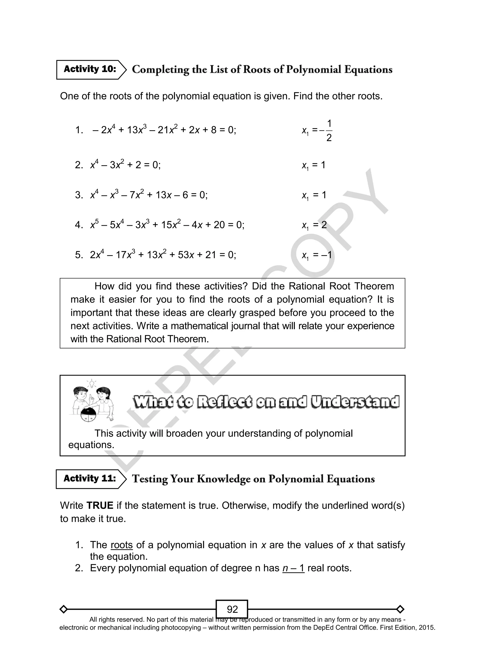 D
EPED
C
O
PY
92
One of the roots of the polynomial equation is given. Find the other roots.
1. – 2x4
+ 13x3
– 21x2
+ 2x + 8 = 0; 1x =
1
2

2. x4
– 3x2
+ 2 = 0; 1x = 1
3. x4
– x3
– 7x2
+ 13x – 6 = 0; 1x = 1
4. x5
– 5x4
– 3x3
+ 15x2
– 4x + 20 = 0; 1x = 2
5. 2x4
– 17x3
+ 13x2
+ 53x + 21 = 0; 1x = –1
How did you find these activities? Did the Rational Root Theorem
make it easier for you to find the roots of a polynomial equation? It is
important that these ideas are clearly grasped before you proceed to the
next activities. Write a mathematical journal that will relate your experience
with the Rational Root Theorem.
This activity will broaden your understanding of polynomial
equations.
Write TRUE if the statement is true. Otherwise, modify the underlined word(s)
to make it true.
1. The roots of a polynomial equation in x are the values of x that satisfy
the equation.
2. Every polynomial equation of degree n has n – 1 real roots.
Activity 11:
Activity 10:
All rights reserved. No part of this material may be reproduced or transmitted in any form or by any means -
electronic or mechanical including photocopying – without written permission from the DepEd Central Office. First Edition, 2015.
 