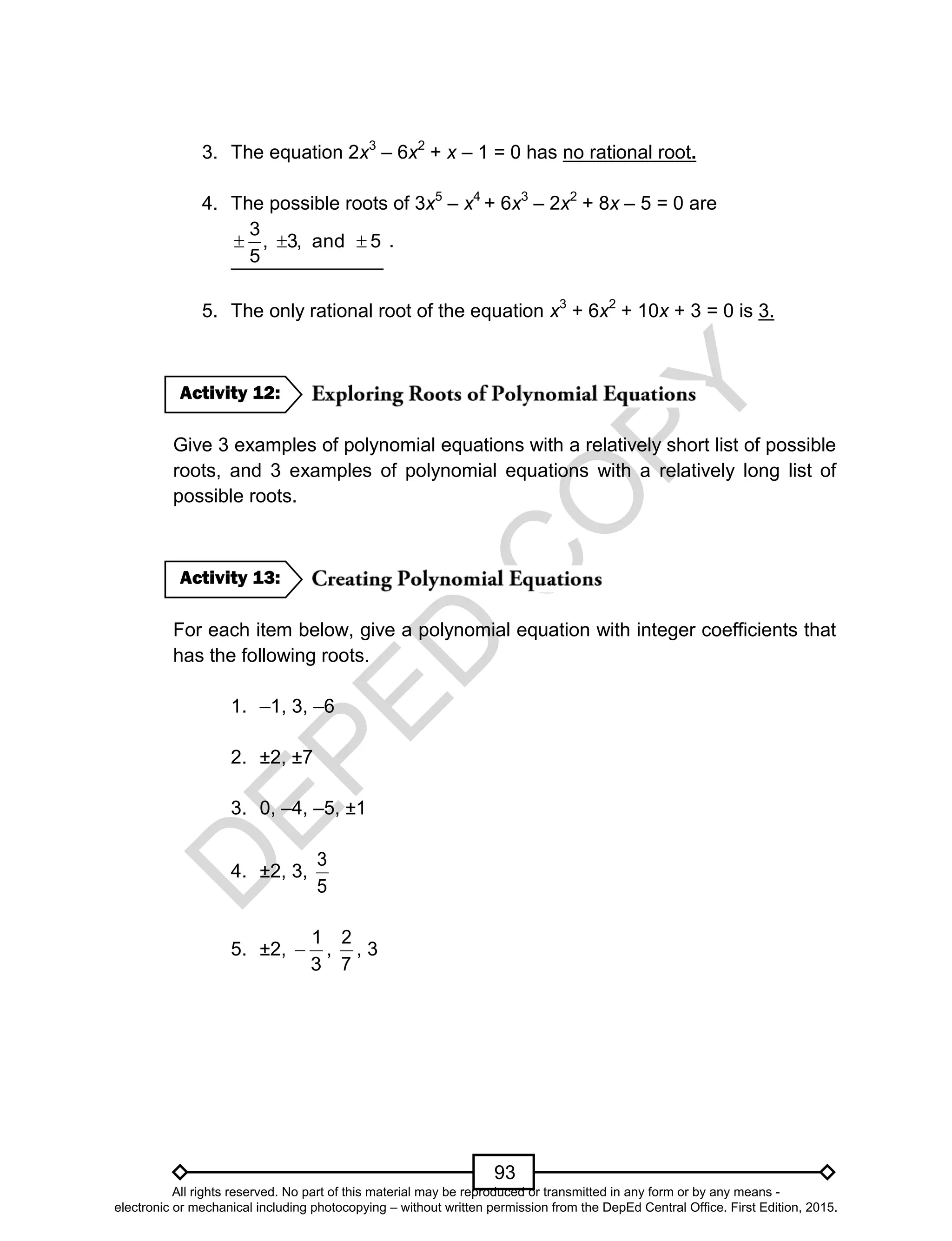 D
EPED
C
O
PY
93
3. The equation 2x3
– 6x2
+ x – 1 = 0 has no rational root.
4. The possible roots of 3x5
– x4
+ 6x3
– 2x2
+ 8x – 5 = 0 are
5and,3,
5
3
 .
5. The only rational root of the equation x3
+ 6x2
+ 10x + 3 = 0 is 3.
Give 3 examples of polynomial equations with a relatively short list of possible
roots, and 3 examples of polynomial equations with a relatively long list of
possible roots.
For each item below, give a polynomial equation with integer coefficients that
has the following roots.
1. –1, 3, –6
2. ±2, ±7
3. 0, –4, –5, ±1
4. ±2, 3,
5
3
5. ±2,
3
1
 ,
7
2
, 3
Activity 13:
Activity 12:
All rights reserved. No part of this material may be reproduced or transmitted in any form or by any means -
electronic or mechanical including photocopying – without written permission from the DepEd Central Office. First Edition, 2015.
 