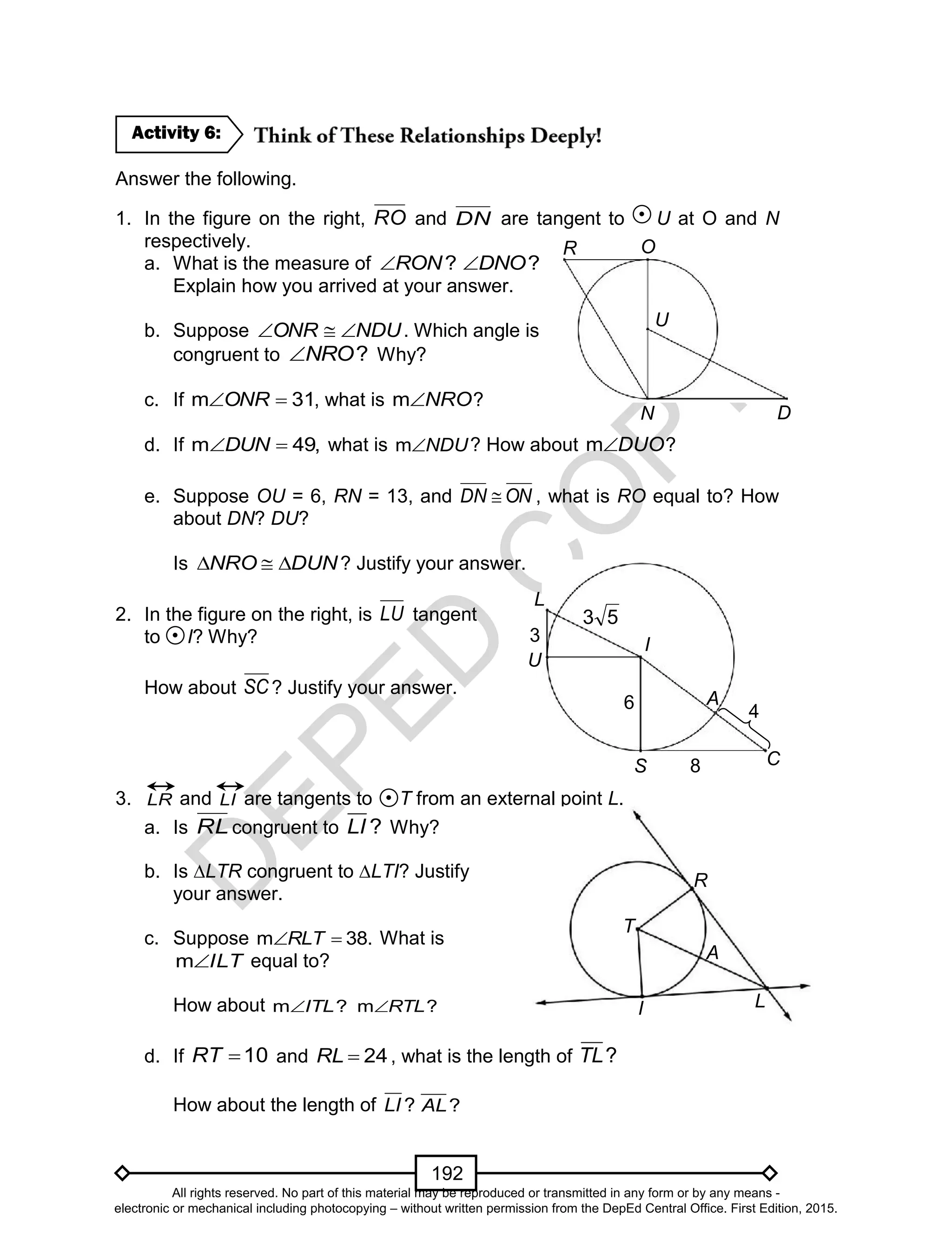 D
EPED
C
O
PY
192
Answer the following.
1. In the figure on the right, RO and DN are tangent to U at O and N
respectively.
a. What is the measure of ?RON ?DNO
Explain how you arrived at your answer.
b. Suppose NDUONR  . Which angle is
congruent to ?NRO Why?
c. If 31m ONR , what is NROm ?
d. If m 49,DUN what is NDUm ? How about DUOm ?
e. Suppose OU = 6, RN = 13, and ONDN  , what is RO equal to? How
about DN? DU?
Is DUNNRO  ? Justify your answer.
2. In the figure on the right, is LU tangent
to I? Why?
How about SC ? Justify your answer.
3. LR and LI are tangents to T from an external point L.
a. Is RL congruent to ?LI Why?
b. Is ∆LTR congruent to ∆LTI? Justify
your answer.
c. Suppose m 38.RLT What is
ILTm equal to?
How about m ?ITL m ?RTL
d. If 10RT and 24RL , what is the length of ?TL
How about the length of ?LI ?AL
Activity 6:
A
I
T
R
L
L
U
3
53
C
4
I
S
A
8
6
R O
N
U
D
All rights reserved. No part of this material may be reproduced or transmitted in any form or by any means -
electronic or mechanical including photocopying – without written permission from the DepEd Central Office. First Edition, 2015.
 