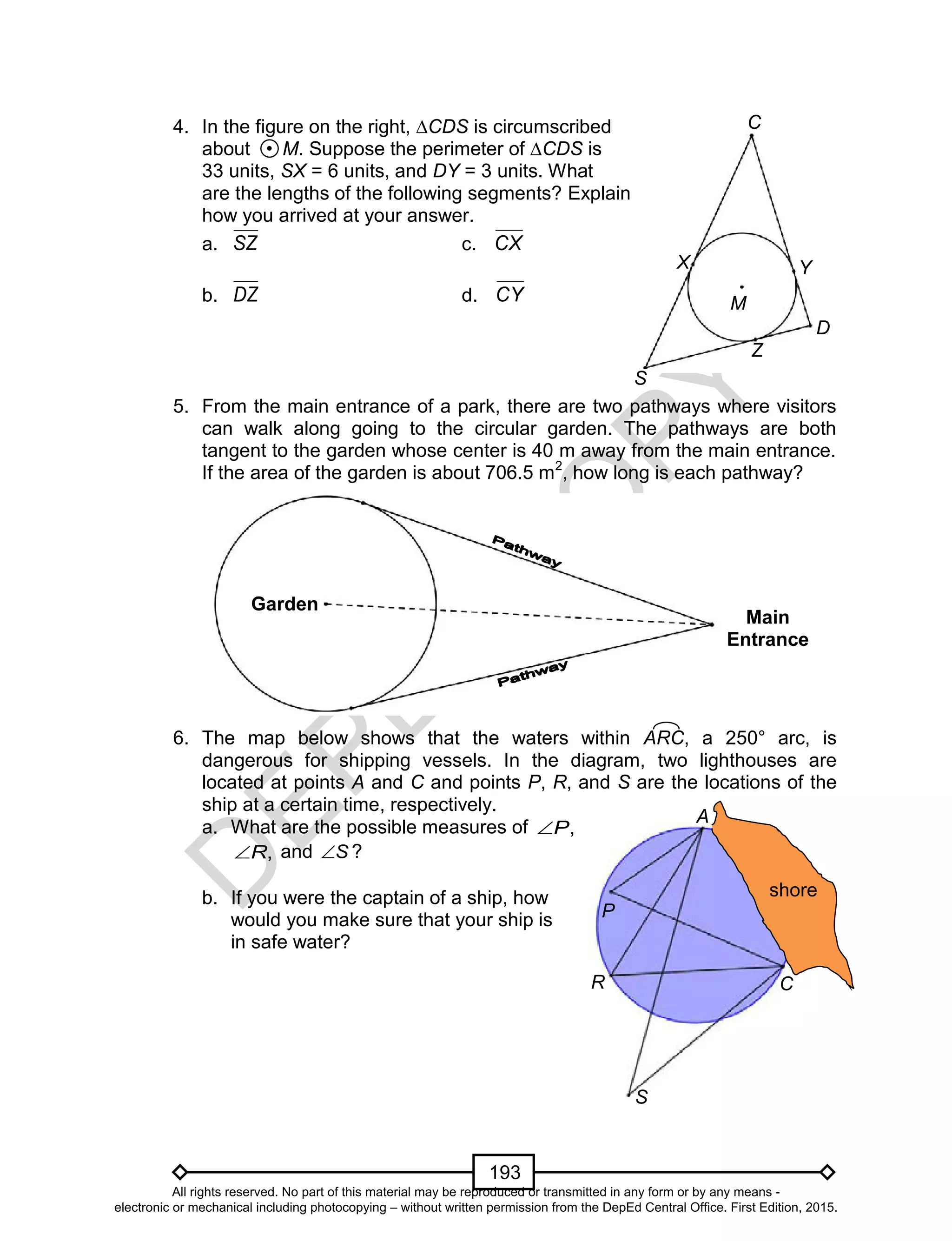 D
EPED
C
O
PY
193
C
D
Z
S
M
YX
4. In the figure on the right, ∆CDS is circumscribed
about M. Suppose the perimeter of ∆CDS is
33 units, SX = 6 units, and DY = 3 units. What
are the lengths of the following segments? Explain
how you arrived at your answer.
a. SZ c. CX
b. DZ d. CY
5. From the main entrance of a park, there are two pathways where visitors
can walk along going to the circular garden. The pathways are both
tangent to the garden whose center is 40 m away from the main entrance.
If the area of the garden is about 706.5 m2
, how long is each pathway?
6. The map below shows that the waters within ARC, a 250° arc, is
dangerous for shipping vessels. In the diagram, two lighthouses are
located at points A and C and points P, R, and S are the locations of the
ship at a certain time, respectively.
a. What are the possible measures of ,P
,R and S ?
b. If you were the captain of a ship, how
would you make sure that your ship is
in safe water?
Main
Entrance
Garden
A
R C
P
shore
S
All rights reserved. No part of this material may be reproduced or transmitted in any form or by any means -
electronic or mechanical including photocopying – without written permission from the DepEd Central Office. First Edition, 2015.
 