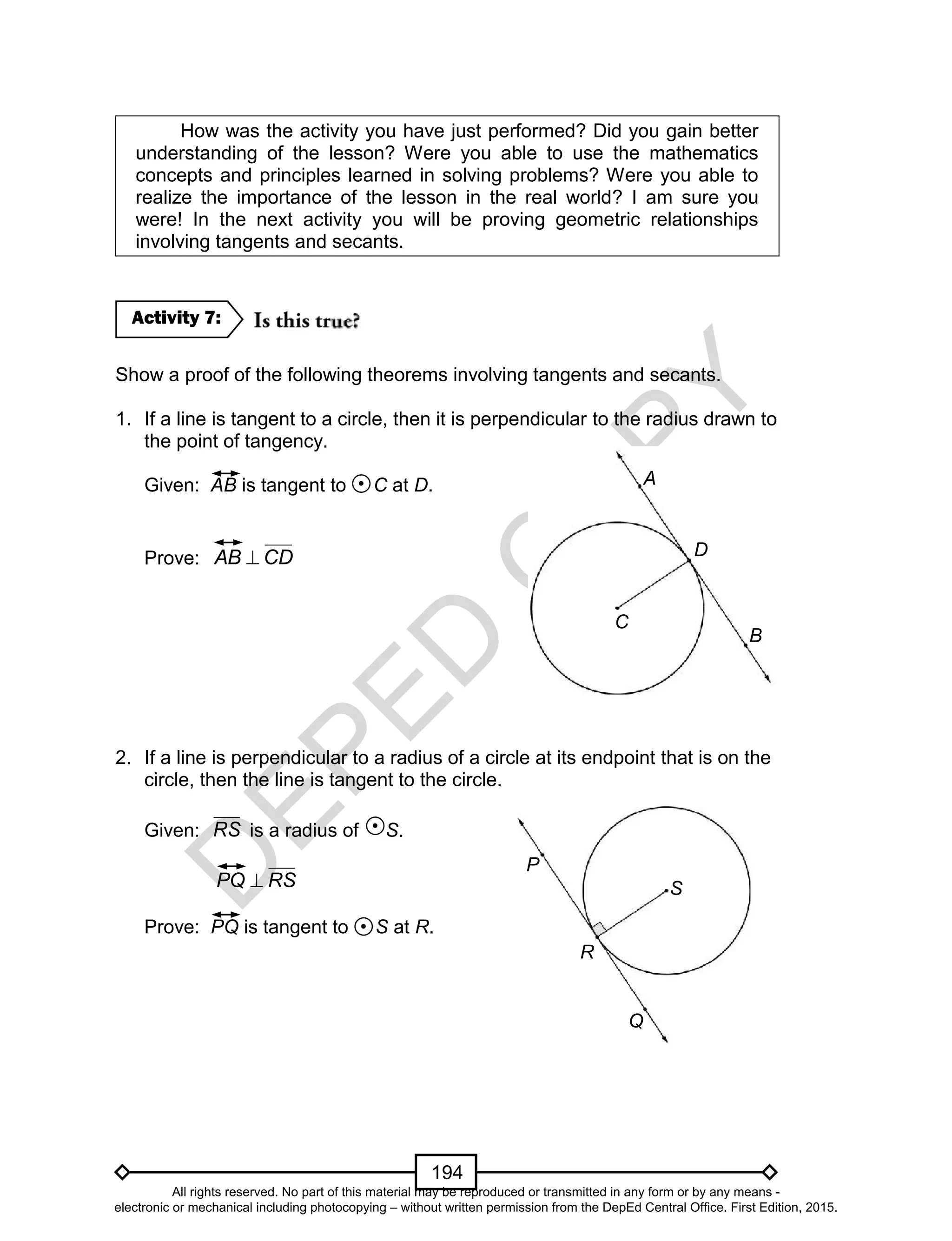 D
EPED
C
O
PY
194
How was the activity you have just performed? Did you gain better
understanding of the lesson? Were you able to use the mathematics
concepts and principles learned in solving problems? Were you able to
realize the importance of the lesson in the real world? I am sure you
were! In the next activity you will be proving geometric relationships
involving tangents and secants.
Show a proof of the following theorems involving tangents and secants.
1. If a line is tangent to a circle, then it is perpendicular to the radius drawn to
the point of tangency.
Given: AB is tangent to C at D.
Prove: CDAB 
2. If a line is perpendicular to a radius of a circle at its endpoint that is on the
circle, then the line is tangent to the circle.
Given: RS is a radius of S.
RSPQ 
Prove: PQ is tangent to S at R.
Activity 7:
R
Q
S
P
D
C
B
A
All rights reserved. No part of this material may be reproduced or transmitted in any form or by any means -
electronic or mechanical including photocopying – without written permission from the DepEd Central Office. First Edition, 2015.
 