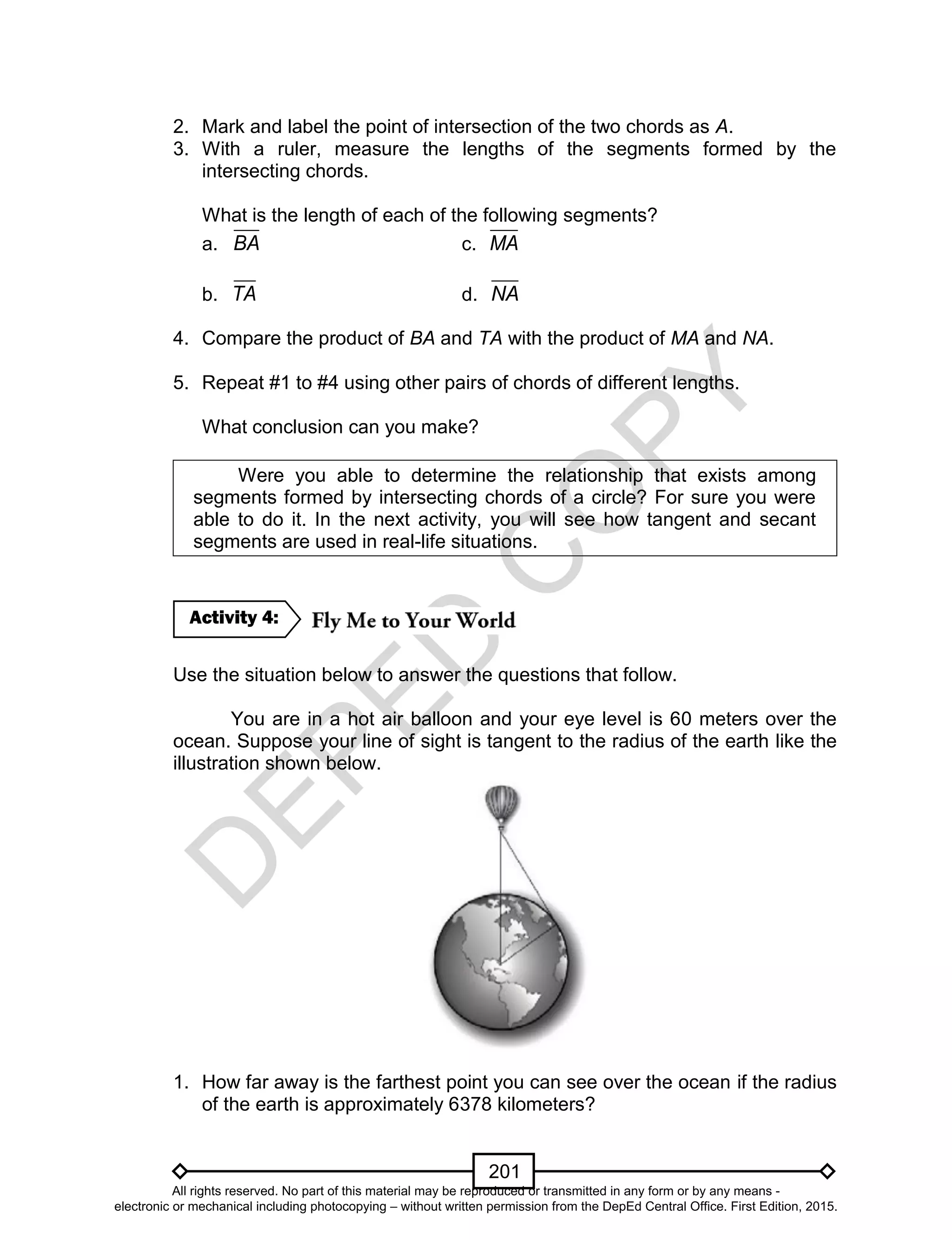 D
EPED
C
O
PY
201
2. Mark and label the point of intersection of the two chords as A.
3. With a ruler, measure the lengths of the segments formed by the
intersecting chords.
What is the length of each of the following segments?
a. BA c. MA
b. TA d. NA
4. Compare the product of BA and TA with the product of MA and NA.
5. Repeat #1 to #4 using other pairs of chords of different lengths.
What conclusion can you make?
Were you able to determine the relationship that exists among
segments formed by intersecting chords of a circle? For sure you were
able to do it. In the next activity, you will see how tangent and secant
segments are used in real-life situations.
Use the situation below to answer the questions that follow.
You are in a hot air balloon and your eye level is 60 meters over the
ocean. Suppose your line of sight is tangent to the radius of the earth like the
illustration shown below.
1. How far away is the farthest point you can see over the ocean if the radius
of the earth is approximately 6378 kilometers?
Activity 4:
All rights reserved. No part of this material may be reproduced or transmitted in any form or by any means -
electronic or mechanical including photocopying – without written permission from the DepEd Central Office. First Edition, 2015.
 