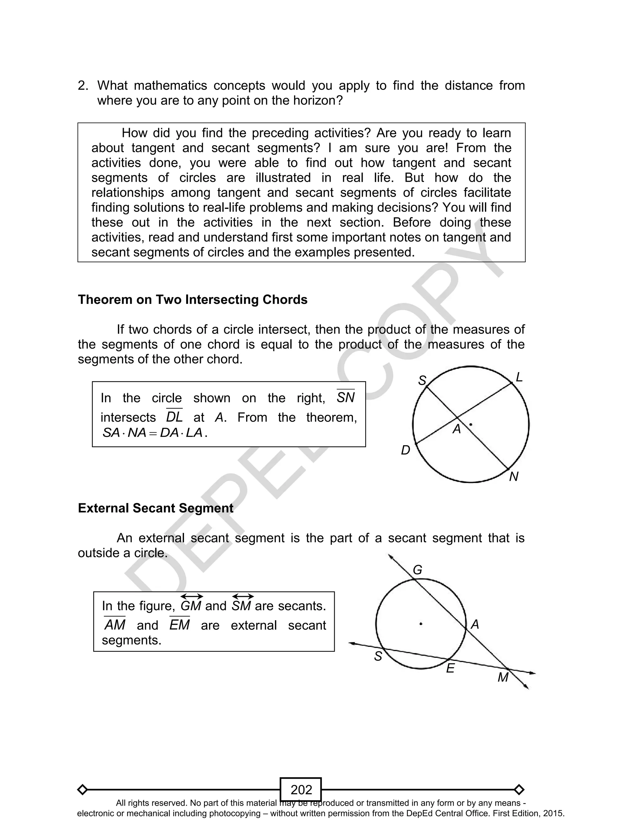 D
EPED
C
O
PY
202
E
A
M
G
S
In the figure, GM and SM are secants.
AM and EM are external secant
segments.
2. What mathematics concepts would you apply to find the distance from
where you are to any point on the horizon?
How did you find the preceding activities? Are you ready to learn
about tangent and secant segments? I am sure you are! From the
activities done, you were able to find out how tangent and secant
segments of circles are illustrated in real life. But how do the
relationships among tangent and secant segments of circles facilitate
finding solutions to real-life problems and making decisions? You will find
these out in the activities in the next section. Before doing these
activities, read and understand first some important notes on tangent and
secant segments of circles and the examples presented.
Theorem on Two Intersecting Chords
If two chords of a circle intersect, then the product of the measures of
the segments of one chord is equal to the product of the measures of the
segments of the other chord.
External Secant Segment
An external secant segment is the part of a secant segment that is
outside a circle.
In the circle shown on the right, SN
intersects DL at A. From the theorem,
LADANASA  .
S
D
L
A
N
All rights reserved. No part of this material may be reproduced or transmitted in any form or by any means -
electronic or mechanical including photocopying – without written permission from the DepEd Central Office. First Edition, 2015.
 