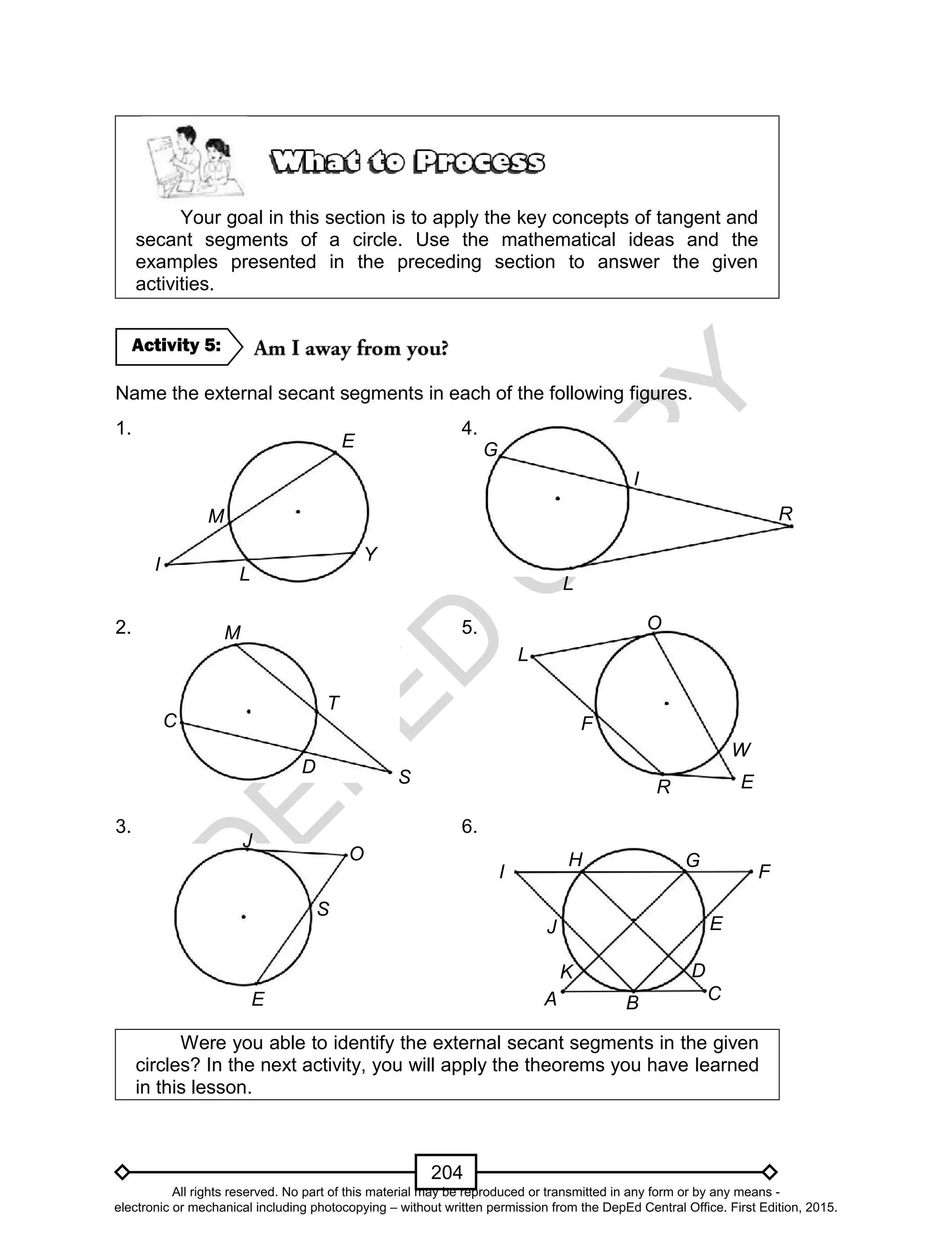 D
EPED
C
O
PY
204
Your goal in this section is to apply the key concepts of tangent and
secant segments of a circle. Use the mathematical ideas and the
examples presented in the preceding section to answer the given
activities.
Name the external secant segments in each of the following figures.
1. 4.
2. 5.
3. 6.
Were you able to identify the external secant segments in the given
circles? In the next activity, you will apply the theorems you have learned
in this lesson.
Activity 5:
E
L
R
O
W
F
I
L
Y
M
E
T
D
S
M
C
E
O
S
J
G
R
I
L
I F
A
D
B
J E
H G
K
C
All rights reserved. No part of this material may be reproduced or transmitted in any form or by any means -
electronic or mechanical including photocopying – without written permission from the DepEd Central Office. First Edition, 2015.
 