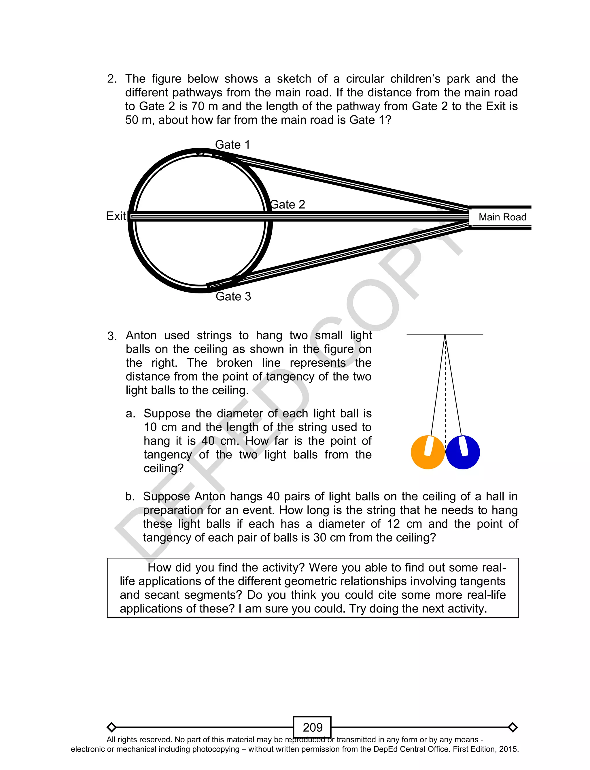 D
EPED
C
O
PY
209
2. The figure below shows a sketch of a circular children’s park and the
different pathways from the main road. If the distance from the main road
to Gate 2 is 70 m and the length of the pathway from Gate 2 to the Exit is
50 m, about how far from the main road is Gate 1?
3.
b. Suppose Anton hangs 40 pairs of light balls on the ceiling of a hall in
preparation for an event. How long is the string that he needs to hang
these light balls if each has a diameter of 12 cm and the point of
tangency of each pair of balls is 30 cm from the ceiling?
How did you find the activity? Were you able to find out some real-
life applications of the different geometric relationships involving tangents
and secant segments? Do you think you could cite some more real-life
applications of these? I am sure you could. Try doing the next activity.
Anton used strings to hang two small light
balls on the ceiling as shown in the figure on
the right. The broken line represents the
distance from the point of tangency of the two
light balls to the ceiling.
a. Suppose the diameter of each light ball is
10 cm and the length of the string used to
hang it is 40 cm. How far is the point of
tangency of the two light balls from the
ceiling?
Exit
Gate 1
Gate 2
Gate 3
Main Road
All rights reserved. No part of this material may be reproduced or transmitted in any form or by any means -
electronic or mechanical including photocopying – without written permission from the DepEd Central Office. First Edition, 2015.
 