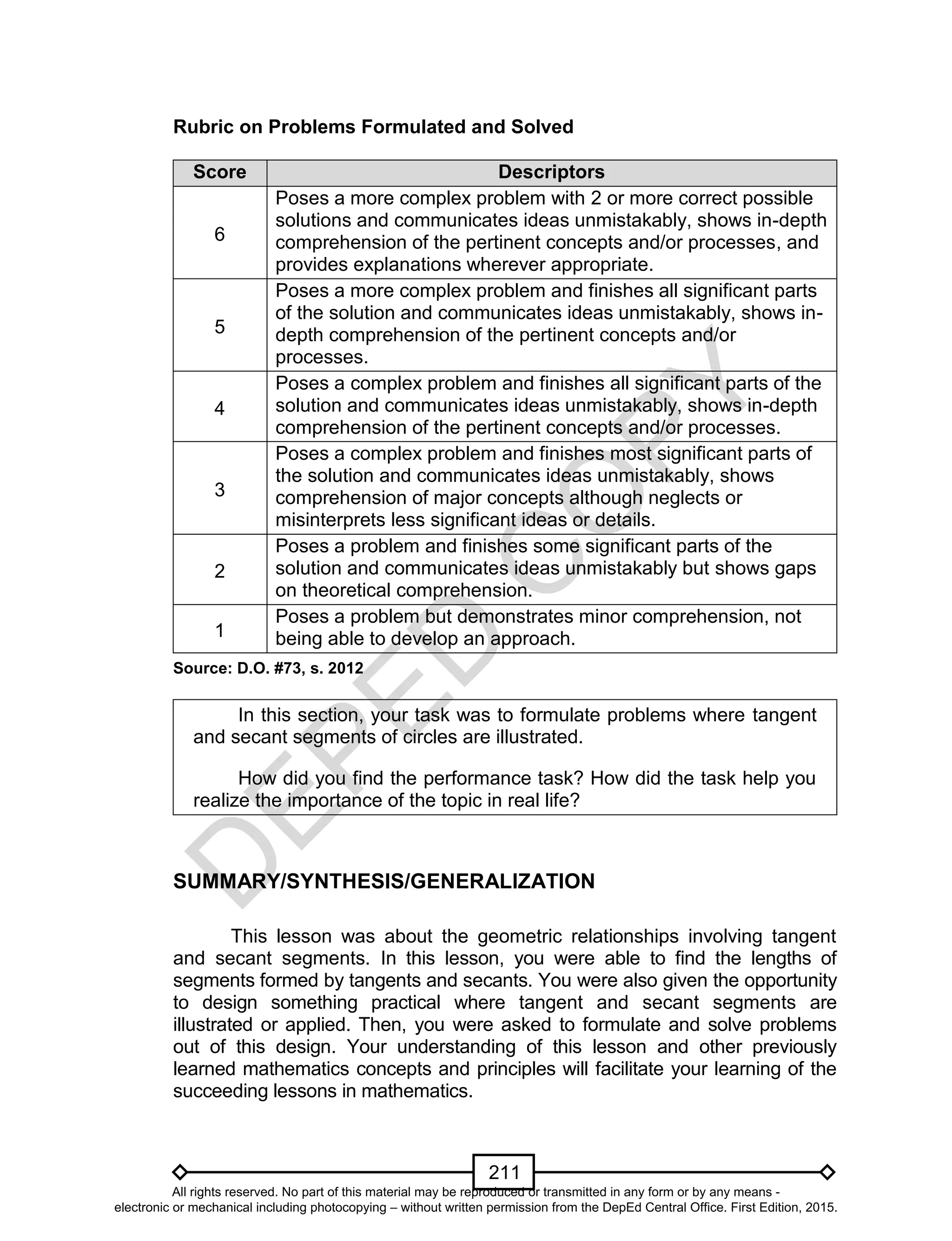 D
EPED
C
O
PY
211
Rubric on Problems Formulated and Solved
Score Descriptors
6
Poses a more complex problem with 2 or more correct possible
solutions and communicates ideas unmistakably, shows in-depth
comprehension of the pertinent concepts and/or processes, and
provides explanations wherever appropriate.
5
Poses a more complex problem and finishes all significant parts
of the solution and communicates ideas unmistakably, shows in-
depth comprehension of the pertinent concepts and/or
processes.
4
Poses a complex problem and finishes all significant parts of the
solution and communicates ideas unmistakably, shows in-depth
comprehension of the pertinent concepts and/or processes.
3
Poses a complex problem and finishes most significant parts of
the solution and communicates ideas unmistakably, shows
comprehension of major concepts although neglects or
misinterprets less significant ideas or details.
2
Poses a problem and finishes some significant parts of the
solution and communicates ideas unmistakably but shows gaps
on theoretical comprehension.
1
Poses a problem but demonstrates minor comprehension, not
being able to develop an approach.
Source: D.O. #73, s. 2012
In this section, your task was to formulate problems where tangent
and secant segments of circles are illustrated.
How did you find the performance task? How did the task help you
realize the importance of the topic in real life?
SUMMARY/SYNTHESIS/GENERALIZATION
This lesson was about the geometric relationships involving tangent
and secant segments. In this lesson, you were able to find the lengths of
segments formed by tangents and secants. You were also given the opportunity
to design something practical where tangent and secant segments are
illustrated or applied. Then, you were asked to formulate and solve problems
out of this design. Your understanding of this lesson and other previously
learned mathematics concepts and principles will facilitate your learning of the
succeeding lessons in mathematics.
All rights reserved. No part of this material may be reproduced or transmitted in any form or by any means -
electronic or mechanical including photocopying – without written permission from the DepEd Central Office. First Edition, 2015.
 