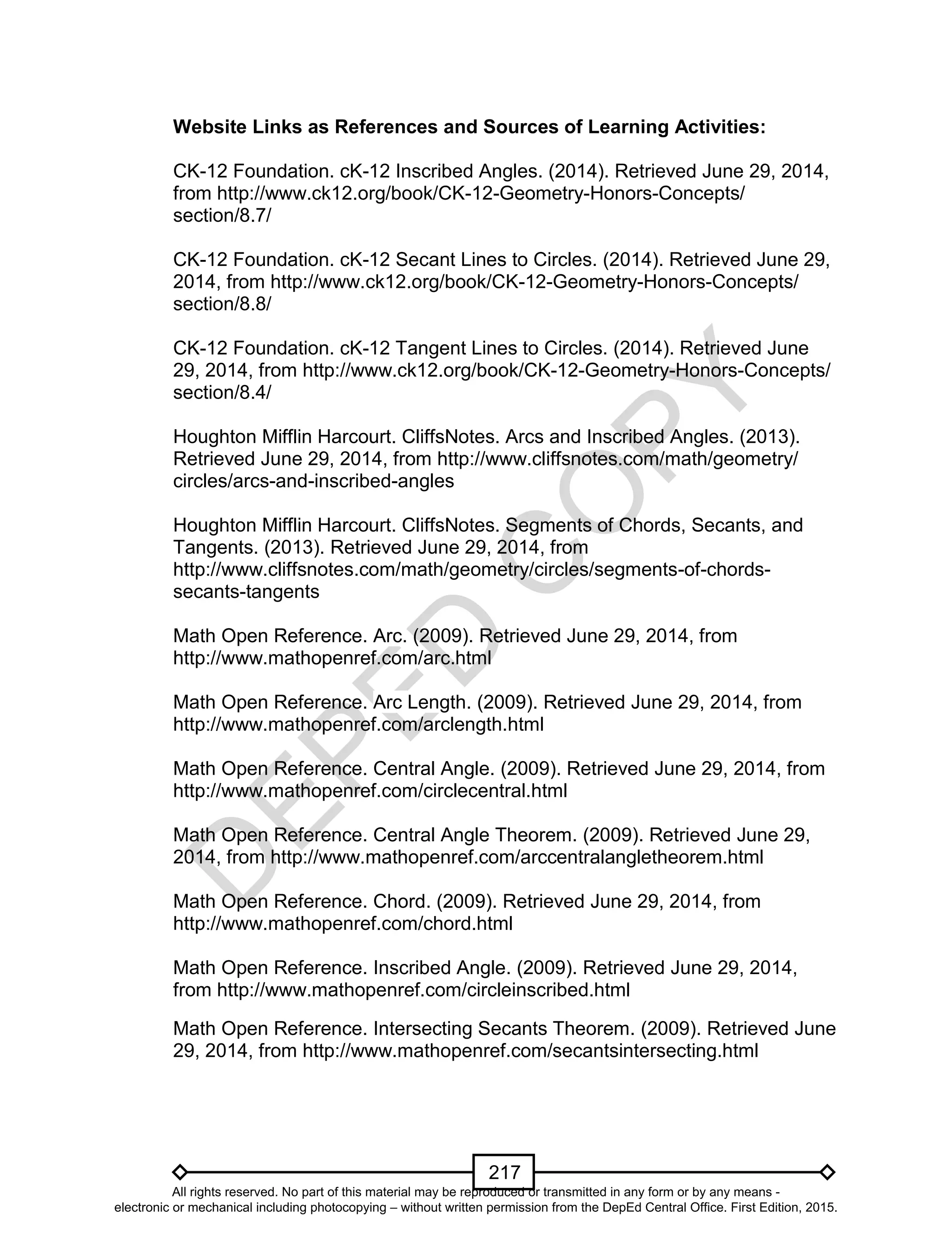 D
EPED
C
O
PY
217
Website Links as References and Sources of Learning Activities:
CK-12 Foundation. cK-12 Inscribed Angles. (2014). Retrieved June 29, 2014,
from http://www.ck12.org/book/CK-12-Geometry-Honors-Concepts/
section/8.7/
CK-12 Foundation. cK-12 Secant Lines to Circles. (2014). Retrieved June 29,
2014, from http://www.ck12.org/book/CK-12-Geometry-Honors-Concepts/
section/8.8/
CK-12 Foundation. cK-12 Tangent Lines to Circles. (2014). Retrieved June
29, 2014, from http://www.ck12.org/book/CK-12-Geometry-Honors-Concepts/
section/8.4/
Houghton Mifflin Harcourt. CliffsNotes. Arcs and Inscribed Angles. (2013).
Retrieved June 29, 2014, from http://www.cliffsnotes.com/math/geometry/
circles/arcs-and-inscribed-angles
Houghton Mifflin Harcourt. CliffsNotes. Segments of Chords, Secants, and
Tangents. (2013). Retrieved June 29, 2014, from
http://www.cliffsnotes.com/math/geometry/circles/segments-of-chords-
secants-tangents
Math Open Reference. Arc. (2009). Retrieved June 29, 2014, from
http://www.mathopenref.com/arc.html
Math Open Reference. Arc Length. (2009). Retrieved June 29, 2014, from
http://www.mathopenref.com/arclength.html
Math Open Reference. Central Angle. (2009). Retrieved June 29, 2014, from
http://www.mathopenref.com/circlecentral.html
Math Open Reference. Central Angle Theorem. (2009). Retrieved June 29,
2014, from http://www.mathopenref.com/arccentralangletheorem.html
Math Open Reference. Chord. (2009). Retrieved June 29, 2014, from
http://www.mathopenref.com/chord.html
Math Open Reference. Inscribed Angle. (2009). Retrieved June 29, 2014,
from http://www.mathopenref.com/circleinscribed.html
Math Open Reference. Intersecting Secants Theorem. (2009). Retrieved June
29, 2014, from http://www.mathopenref.com/secantsintersecting.html
All rights reserved. No part of this material may be reproduced or transmitted in any form or by any means -
electronic or mechanical including photocopying – without written permission from the DepEd Central Office. First Edition, 2015.
 