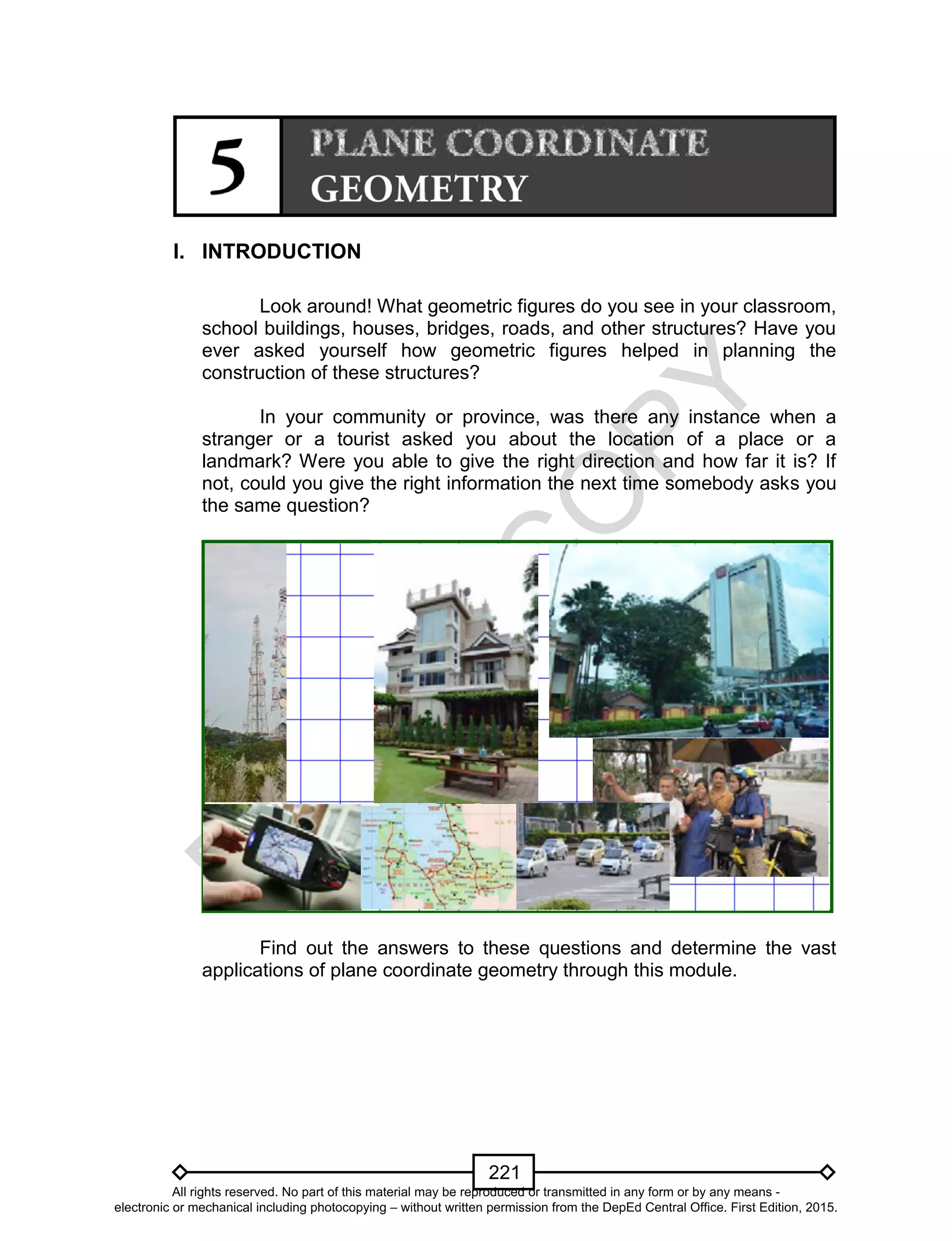 D
EPED
C
O
PY
221
I. INTRODUCTION
Look around! What geometric figures do you see in your classroom,
school buildings, houses, bridges, roads, and other structures? Have you
ever asked yourself how geometric figures helped in planning the
construction of these structures?
In your community or province, was there any instance when a
stranger or a tourist asked you about the location of a place or a
landmark? Were you able to give the right direction and how far it is? If
not, could you give the right information the next time somebody asks you
the same question?
Find out the answers to these questions and determine the vast
applications of plane coordinate geometry through this module.
All rights reserved. No part of this material may be reproduced or transmitted in any form or by any means -
electronic or mechanical including photocopying – without written permission from the DepEd Central Office. First Edition, 2015.
 