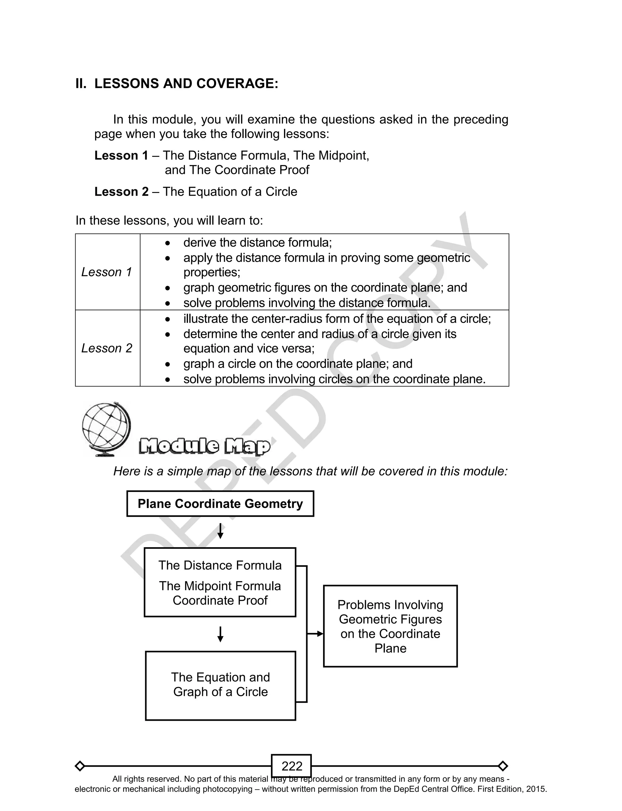 D
EPED
C
O
PY
222
II. LESSONS AND COVERAGE:
In this module, you will examine the questions asked in the preceding
page when you take the following lessons:
Lesson 1 – The Distance Formula, The Midpoint,
and The Coordinate Proof
Lesson 2 – The Equation of a Circle
In these lessons, you will learn to:
Lesson 1
 derive the distance formula;
 apply the distance formula in proving some geometric
properties;
 graph geometric figures on the coordinate plane; and
 solve problems involving the distance formula.
Lesson 2
 illustrate the center-radius form of the equation of a circle;
 determine the center and radius of a circle given its
equation and vice versa;
 graph a circle on the coordinate plane; and
 solve problems involving circles on the coordinate plane.
Here is a simple map of the lessons that will be covered in this module:
Plane Coordinate Geometry
Problems Involving
Geometric Figures
on the Coordinate
Plane
The Distance Formula
The Midpoint Formula
Coordinate Proof
The Equation and
Graph of a Circle
All rights reserved. No part of this material may be reproduced or transmitted in any form or by any means -
electronic or mechanical including photocopying – without written permission from the DepEd Central Office. First Edition, 2015.
 