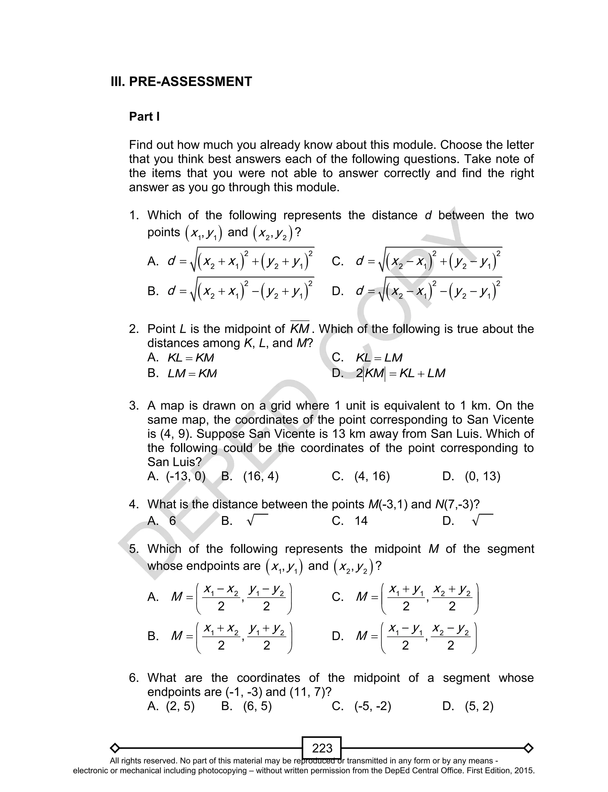 D
EPED
C
O
PY
223
III. PRE-ASSESSMENT
Part I
Find out how much you already know about this module. Choose the letter
that you think best answers each of the following questions. Take note of
the items that you were not able to answer correctly and find the right
answer as you go through this module.
1. Which of the following represents the distance d between the two
points  1 1
,x y and  2 2
,x y ?
A.    
2 2
2 1 2 1
d x x y y    C.    
2 2
2 1 2 1
d x x y y   
B.    
2 2
2 1 2 1
d x x y y    D.    
2 2
2 1 2 1
d x x y y   
2. Point L is the midpoint of KM . Which of the following is true about the
distances among K, L, and M?
A. KMKL  C. LMKL 
B. KMLM  D. LMKLKM 2
3. A map is drawn on a grid where 1 unit is equivalent to 1 km. On the
same map, the coordinates of the point corresponding to San Vicente
is (4, 9). Suppose San Vicente is 13 km away from San Luis. Which of
the following could be the coordinates of the point corresponding to
San Luis?
A. (-13, 0) B. (16, 4) C. (4, 16) D. (0, 13)
4. What is the distance between the points M(-3,1) and N(7,-3)?
A. 6 B. C. 14 D.
5. Which of the following represents the midpoint M of the segment
whose endpoints are  1 1
,x y and  2 2
,x y ?
A. 1 2 1 2
,
2 2
x x y y
M
  
  
 
C. 1 1 2 2
,
2 2
x y x y
M
  
  
 
B. 1 2 1 2
,
2 2
x x y y
M
  
  
 
D. 1 1 2 2
,
2 2
x y x y
M
  
  
 
6. What are the coordinates of the midpoint of a segment whose
endpoints are (-1, -3) and (11, 7)?
A. (2, 5) B. (6, 5) C. (-5, -2) D. (5, 2)
All rights reserved. No part of this material may be reproduced or transmitted in any form or by any means -
electronic or mechanical including photocopying – without written permission from the DepEd Central Office. First Edition, 2015.
 