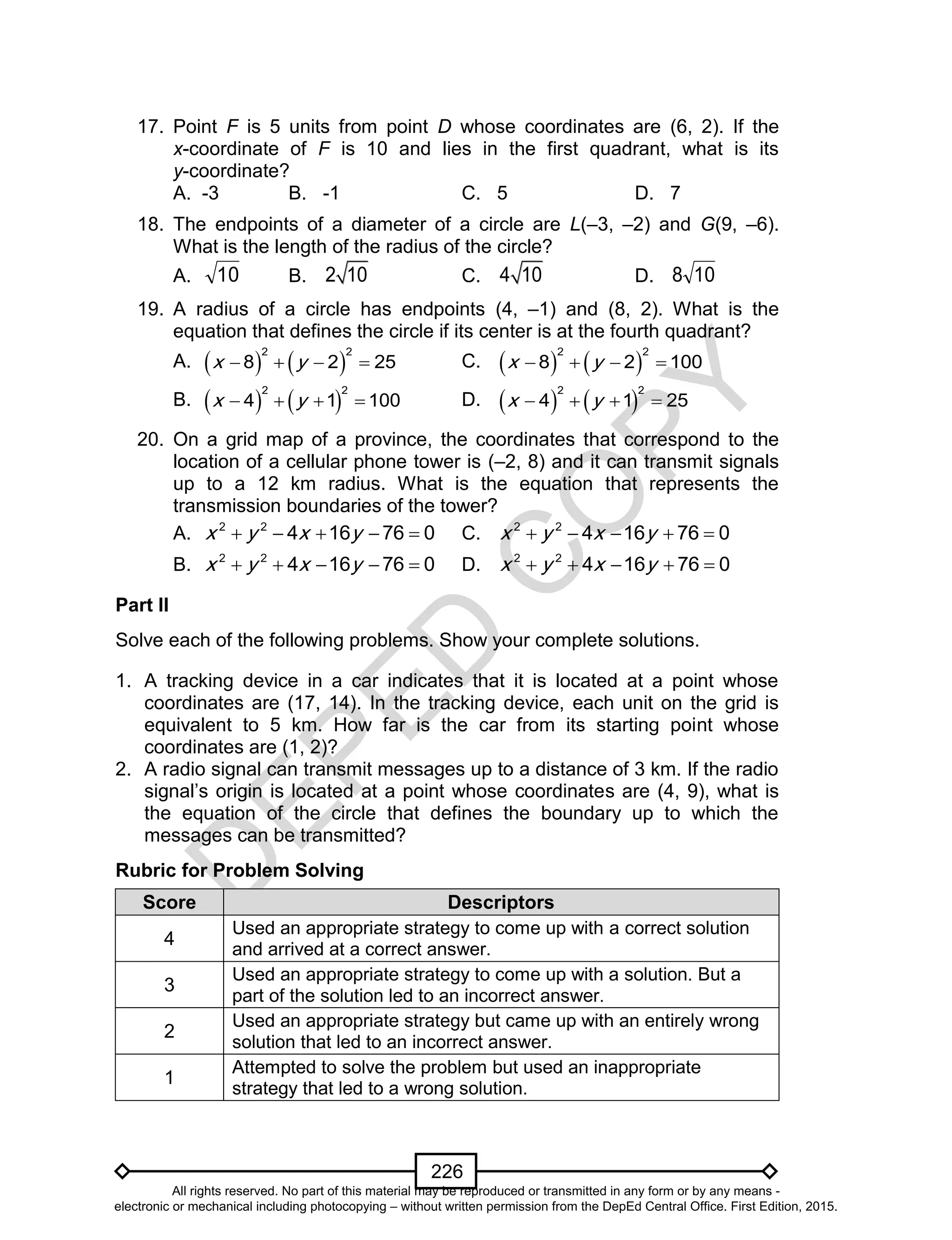 D
EPED
C
O
PY
226
17. Point F is 5 units from point D whose coordinates are (6, 2). If the
x-coordinate of F is 10 and lies in the first quadrant, what is its
y-coordinate?
A. -3 B. -1 C. 5 D. 7
18. The endpoints of a diameter of a circle are L(–3, –2) and G(9, –6).
What is the length of the radius of the circle?
A. 10 B. 2 10 C. 4 10 D. 108
19. A radius of a circle has endpoints (4, –1) and (8, 2). What is the
equation that defines the circle if its center is at the fourth quadrant?
A.    
2 2
8 2 25x y    C.    
2 2
8 2 100x y   
B.    
2 2
4 1 100x y    D.    
2 2
4 1 25x y   
20. On a grid map of a province, the coordinates that correspond to the
location of a cellular phone tower is (–2, 8) and it can transmit signals
up to a 12 km radius. What is the equation that represents the
transmission boundaries of the tower?
A. 2 2
4 16 76 0x y x y     C. 2 2
4 16 76 0x y x y    
B. 2 2
4 16 76 0x y x y     D. 2 2
4 16 76 0x y x y    
Part II
Solve each of the following problems. Show your complete solutions.
1. A tracking device in a car indicates that it is located at a point whose
coordinates are (17, 14). In the tracking device, each unit on the grid is
equivalent to 5 km. How far is the car from its starting point whose
coordinates are (1, 2)?
2. A radio signal can transmit messages up to a distance of 3 km. If the radio
signal’s origin is located at a point whose coordinates are (4, 9), what is
the equation of the circle that defines the boundary up to which the
messages can be transmitted?
Rubric for Problem Solving
Score Descriptors
4
Used an appropriate strategy to come up with a correct solution
and arrived at a correct answer.
3
Used an appropriate strategy to come up with a solution. But a
part of the solution led to an incorrect answer.
2
Used an appropriate strategy but came up with an entirely wrong
solution that led to an incorrect answer.
1
Attempted to solve the problem but used an inappropriate
strategy that led to a wrong solution.
All rights reserved. No part of this material may be reproduced or transmitted in any form or by any means -
electronic or mechanical including photocopying – without written permission from the DepEd Central Office. First Edition, 2015.
 