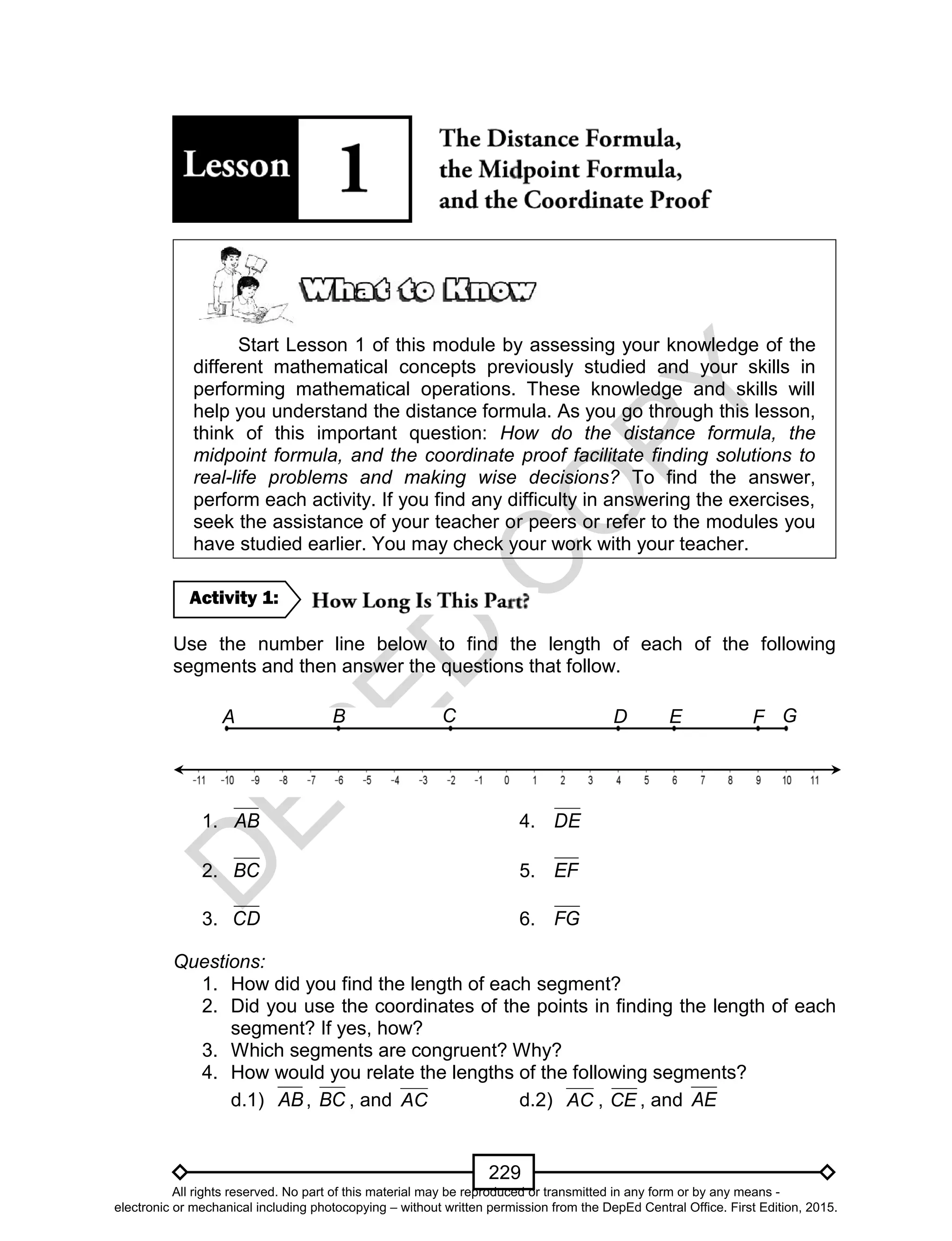 D
EPED
C
O
PY
229
Start Lesson 1 of this module by assessing your knowledge of the
different mathematical concepts previously studied and your skills in
performing mathematical operations. These knowledge and skills will
help you understand the distance formula. As you go through this lesson,
think of this important question: How do the distance formula, the
midpoint formula, and the coordinate proof facilitate finding solutions to
real-life problems and making wise decisions? To find the answer,
perform each activity. If you find any difficulty in answering the exercises,
seek the assistance of your teacher or peers or refer to the modules you
have studied earlier. You may check your work with your teacher.
Use the number line below to find the length of each of the following
segments and then answer the questions that follow.
1. AB 4. DE
2. BC 5. EF
3. CD 6. FG
Questions:
1. How did you find the length of each segment?
2. Did you use the coordinates of the points in finding the length of each
segment? If yes, how?
3. Which segments are congruent? Why?
4. How would you relate the lengths of the following segments?
d.1) AB, BC , and AC d.2) AC , CE , and AE
A GFECB
Q
D
Activity 1:
All rights reserved. No part of this material may be reproduced or transmitted in any form or by any means -
electronic or mechanical including photocopying – without written permission from the DepEd Central Office. First Edition, 2015.
 