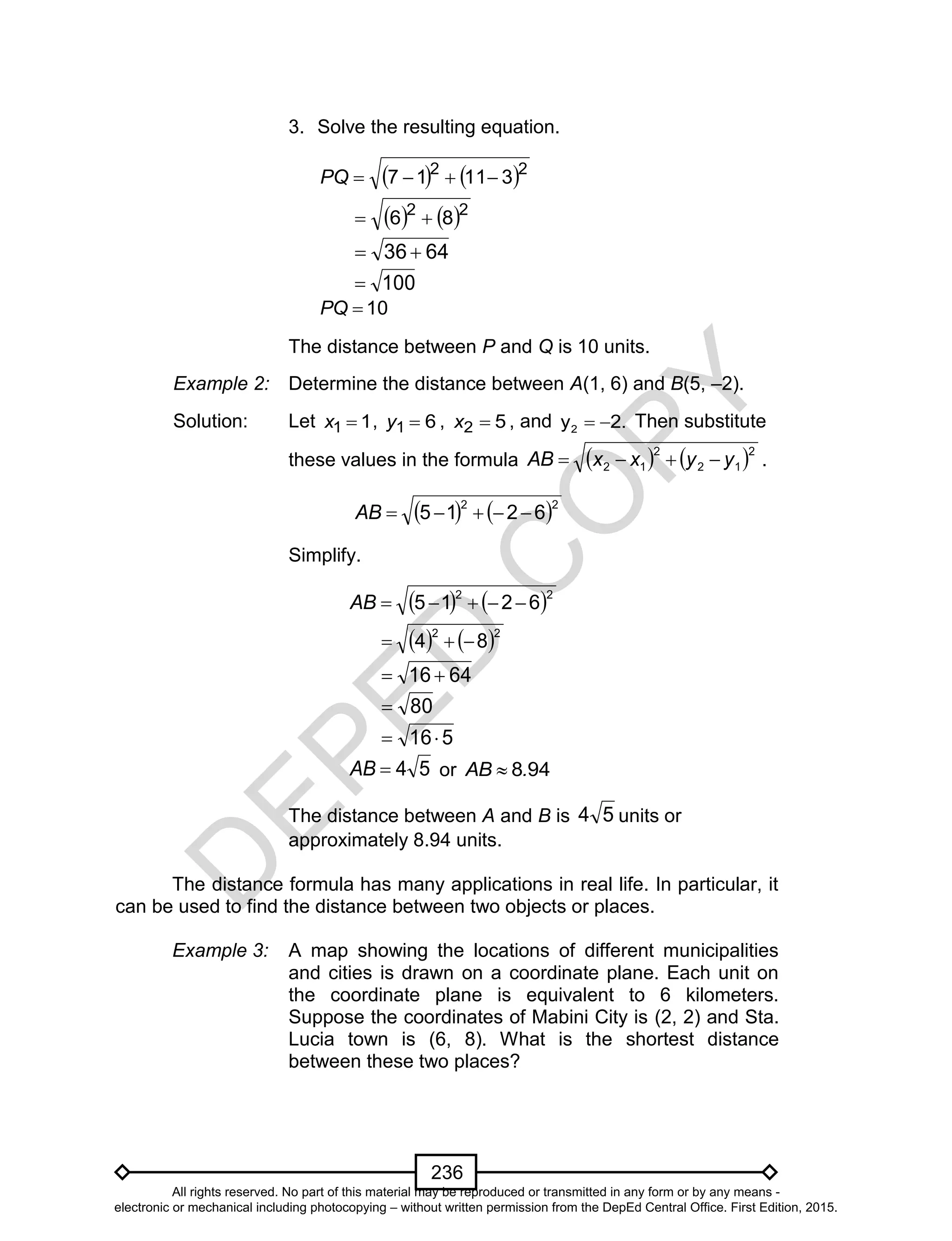 D
EPED
C
O
PY
236
3. Solve the resulting equation.
   22
31117 PQ
   22
86 
6436 
100
10PQ
The distance between P and Q is 10 units.
Example 2: Determine the distance between A(1, 6) and B(5, –2).
Solution: Let 11 x , 61 y , 52 x , and 2y 2.  Then substitute
these values in the formula    2
12
2
12 yyxxAB  .
   22
6215 AB
Simplify.
   22
6215 AB
   22
84 
6416 
80
516
54AB or 948.AB 
The distance between A and B is 54 units or
approximately 8.94 units.
The distance formula has many applications in real life. In particular, it
can be used to find the distance between two objects or places.
Example 3: A map showing the locations of different municipalities
and cities is drawn on a coordinate plane. Each unit on
the coordinate plane is equivalent to 6 kilometers.
Suppose the coordinates of Mabini City is (2, 2) and Sta.
Lucia town is (6, 8). What is the shortest distance
between these two places?
All rights reserved. No part of this material may be reproduced or transmitted in any form or by any means -
electronic or mechanical including photocopying – without written permission from the DepEd Central Office. First Edition, 2015.
 