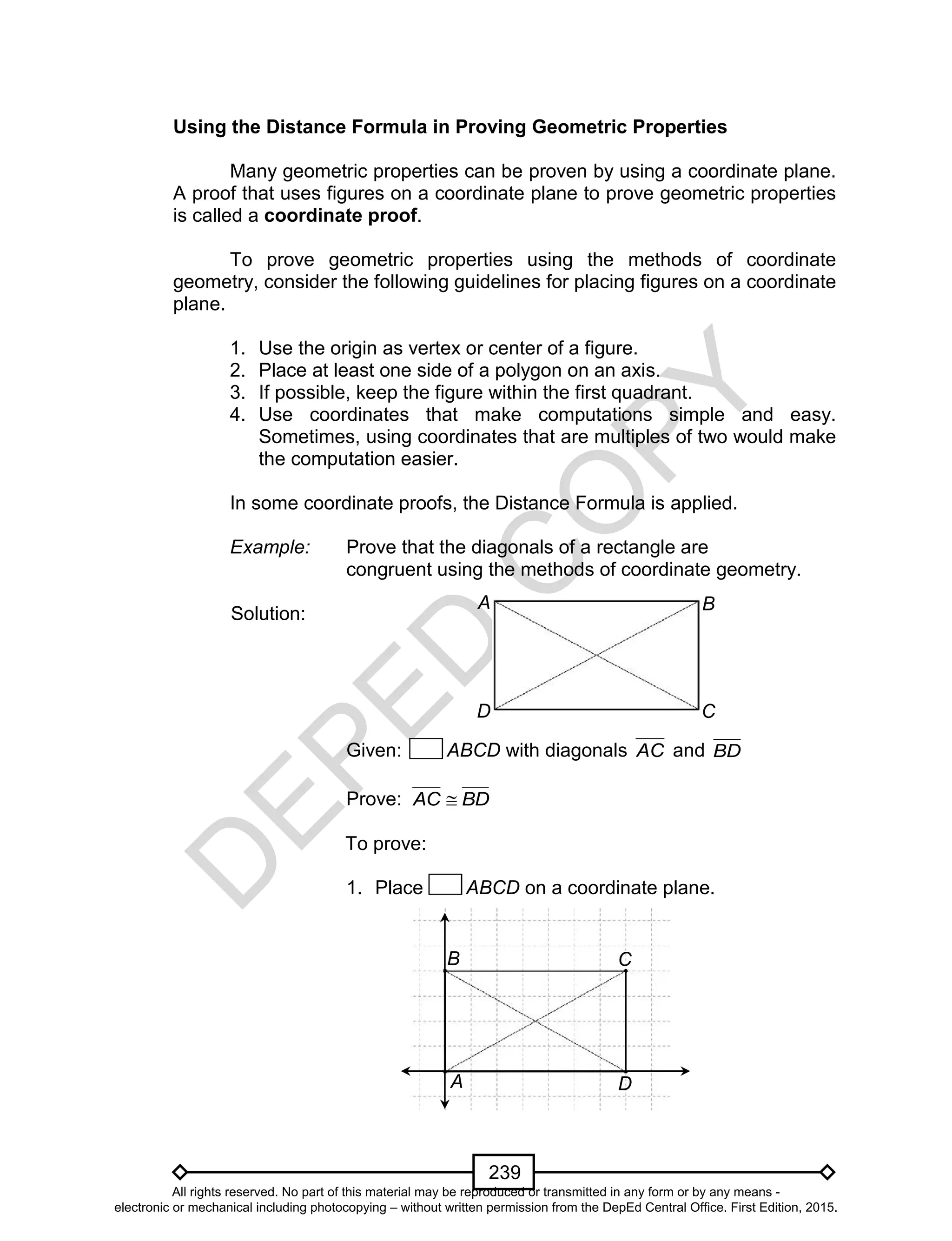 D
EPED
C
O
PY
239
Using the Distance Formula in Proving Geometric Properties
Many geometric properties can be proven by using a coordinate plane.
A proof that uses figures on a coordinate plane to prove geometric properties
is called a coordinate proof.
To prove geometric properties using the methods of coordinate
geometry, consider the following guidelines for placing figures on a coordinate
plane.
1. Use the origin as vertex or center of a figure.
2. Place at least one side of a polygon on an axis.
3. If possible, keep the figure within the first quadrant.
4. Use coordinates that make computations simple and easy.
Sometimes, using coordinates that are multiples of two would make
the computation easier.
In some coordinate proofs, the Distance Formula is applied.
Example: Prove that the diagonals of a rectangle are
congruent using the methods of coordinate geometry.
Solution:
Given: ABCD with diagonals AC and BD
Prove: BDAC 
To prove:
1. Place ABCD on a coordinate plane.
D C
BA
D
CB
A
All rights reserved. No part of this material may be reproduced or transmitted in any form or by any means -
electronic or mechanical including photocopying – without written permission from the DepEd Central Office. First Edition, 2015.
 