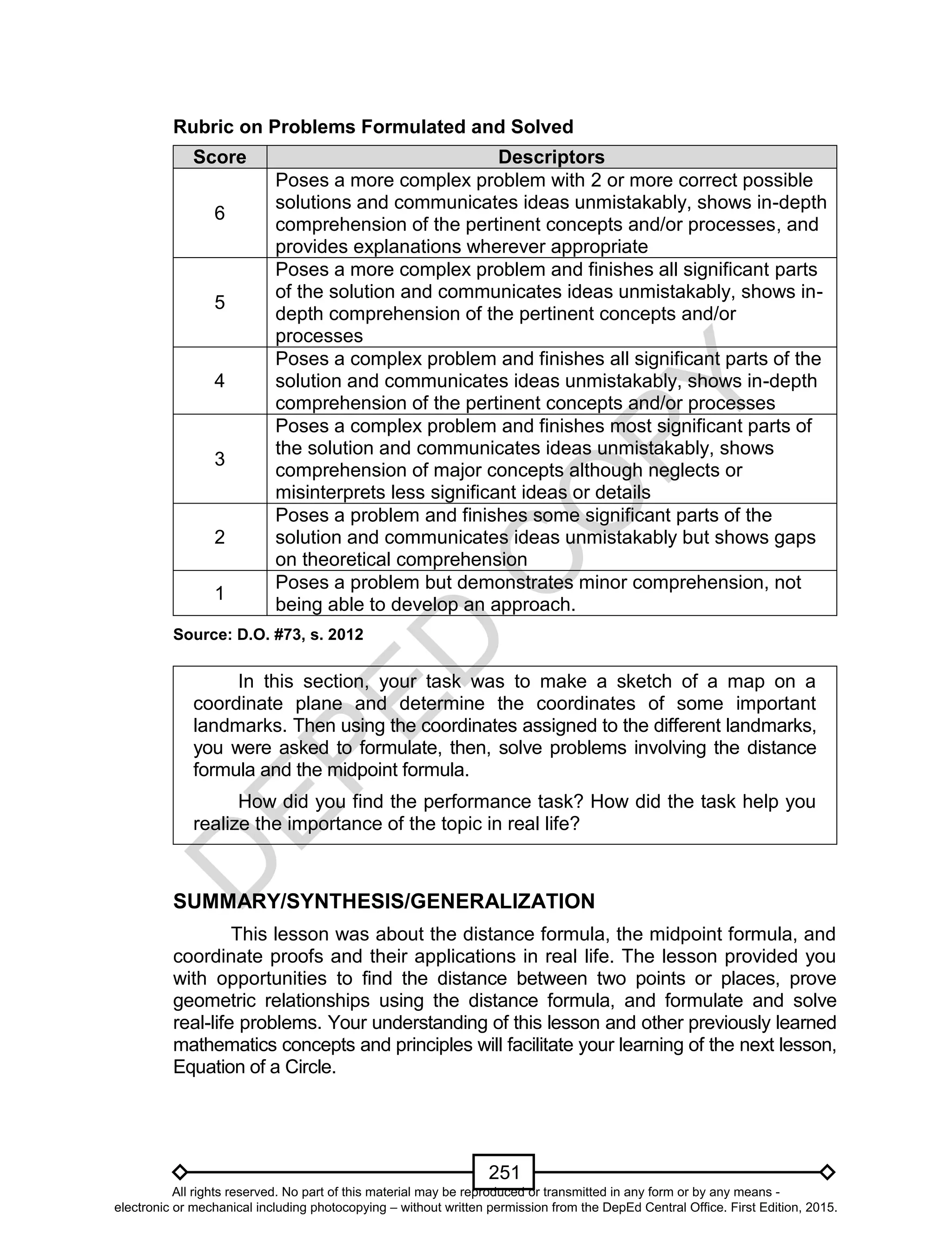 D
EPED
C
O
PY
251
Rubric on Problems Formulated and Solved
Score Descriptors
6
Poses a more complex problem with 2 or more correct possible
solutions and communicates ideas unmistakably, shows in-depth
comprehension of the pertinent concepts and/or processes, and
provides explanations wherever appropriate
5
Poses a more complex problem and finishes all significant parts
of the solution and communicates ideas unmistakably, shows in-
depth comprehension of the pertinent concepts and/or
processes
4
Poses a complex problem and finishes all significant parts of the
solution and communicates ideas unmistakably, shows in-depth
comprehension of the pertinent concepts and/or processes
3
Poses a complex problem and finishes most significant parts of
the solution and communicates ideas unmistakably, shows
comprehension of major concepts although neglects or
misinterprets less significant ideas or details
2
Poses a problem and finishes some significant parts of the
solution and communicates ideas unmistakably but shows gaps
on theoretical comprehension
1
Poses a problem but demonstrates minor comprehension, not
being able to develop an approach.
Source: D.O. #73, s. 2012
In this section, your task was to make a sketch of a map on a
coordinate plane and determine the coordinates of some important
landmarks. Then using the coordinates assigned to the different landmarks,
you were asked to formulate, then, solve problems involving the distance
formula and the midpoint formula.
How did you find the performance task? How did the task help you
realize the importance of the topic in real life?
SUMMARY/SYNTHESIS/GENERALIZATION
This lesson was about the distance formula, the midpoint formula, and
coordinate proofs and their applications in real life. The lesson provided you
with opportunities to find the distance between two points or places, prove
geometric relationships using the distance formula, and formulate and solve
real-life problems. Your understanding of this lesson and other previously learned
mathematics concepts and principles will facilitate your learning of the next lesson,
Equation of a Circle.
All rights reserved. No part of this material may be reproduced or transmitted in any form or by any means -
electronic or mechanical including photocopying – without written permission from the DepEd Central Office. First Edition, 2015.
 