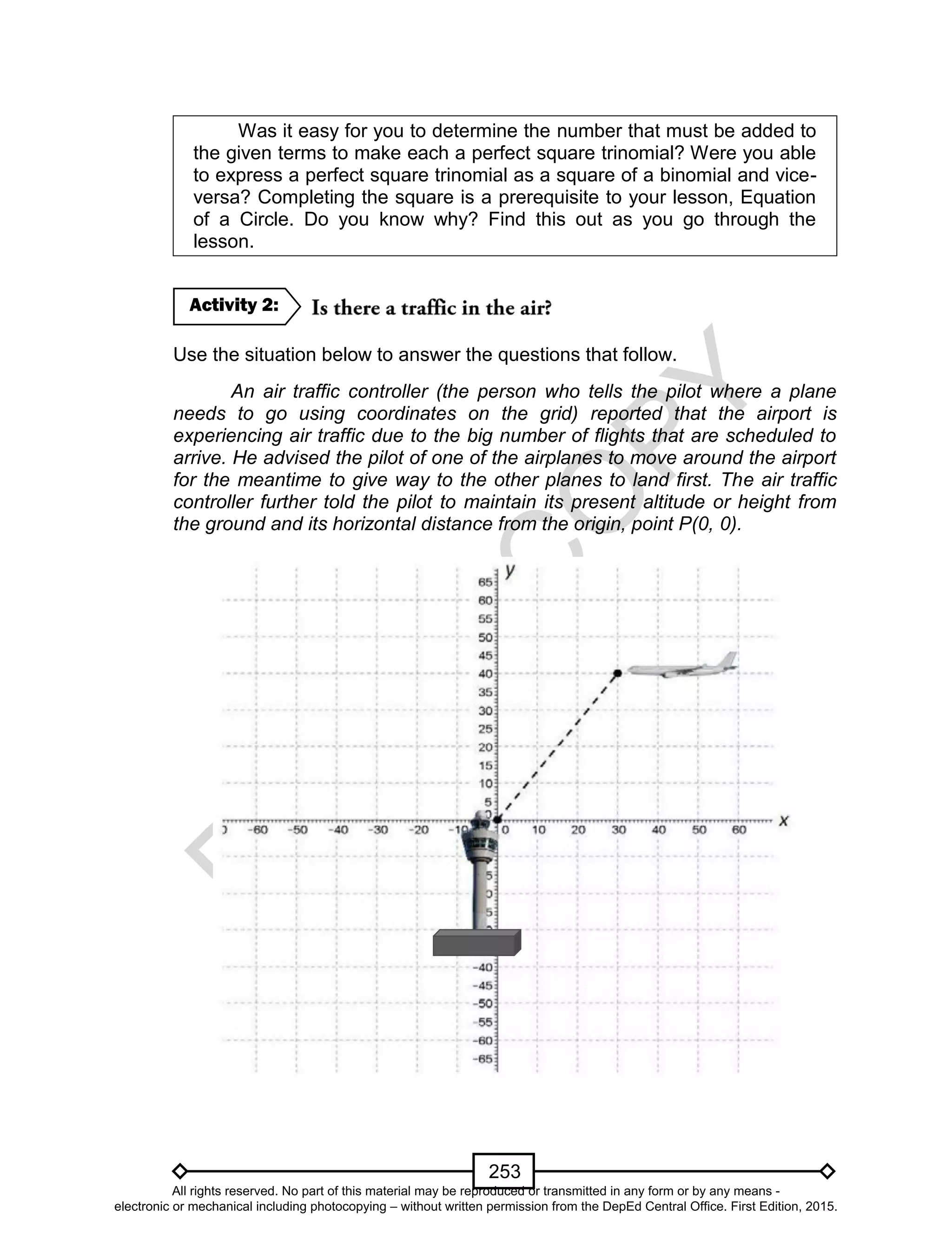 D
EPED
C
O
PY
253
Was it easy for you to determine the number that must be added to
the given terms to make each a perfect square trinomial? Were you able
to express a perfect square trinomial as a square of a binomial and vice-
versa? Completing the square is a prerequisite to your lesson, Equation
of a Circle. Do you know why? Find this out as you go through the
lesson.
Use the situation below to answer the questions that follow.
An air traffic controller (the person who tells the pilot where a plane
needs to go using coordinates on the grid) reported that the airport is
experiencing air traffic due to the big number of flights that are scheduled to
arrive. He advised the pilot of one of the airplanes to move around the airport
for the meantime to give way to the other planes to land first. The air traffic
controller further told the pilot to maintain its present altitude or height from
the ground and its horizontal distance from the origin, point P(0, 0).
Airplane
Air Traffic Controller
Activity 2:
All rights reserved. No part of this material may be reproduced or transmitted in any form or by any means -
electronic or mechanical including photocopying – without written permission from the DepEd Central Office. First Edition, 2015.
 