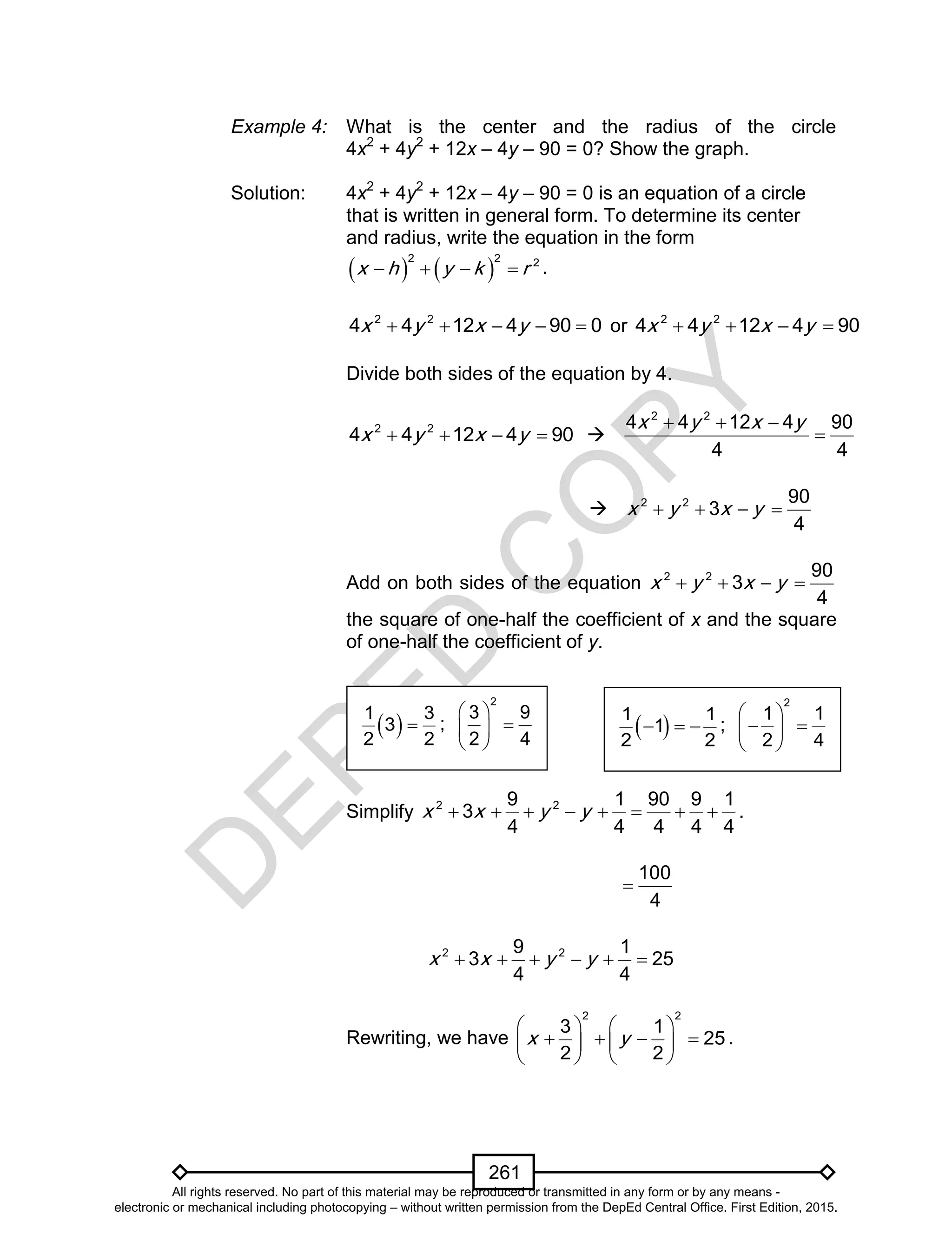 D
EPED
C
O
PY
261
Example 4: What is the center and the radius of the circle
4x2
+ 4y2
+ 12x – 4y – 90 = 0? Show the graph.
Solution: 4x2
+ 4y2
+ 12x – 4y – 90 = 0 is an equation of a circle
that is written in general form. To determine its center
and radius, write the equation in the form
   
2 2 2
x h y k r    .
2 2
4 4 12 4 90 0x y x y     or 2 2
4 4 12 4 90x y x y   
Divide both sides of the equation by 4.
2 2
4 4 12 4 90x y x y    
2 2
4 4 12 4 90
4 4
x y x y  

 2 2 90
3
4
x y x y   
Add on both sides of the equation 2 2 90
3
4
x y x y   
the square of one-half the coefficient of x and the square
of one-half the coefficient of y.
Simplify 2 29 1 90 9 1
3
4 4 4 4 4
x x y y        .
100
4

2 29 1
3 25
4 4
x x y y     
Rewriting, we have
2 2
3 1
25
2 2
x y
   
      
   
.
 1 3
3
2 2
 ;
2
3 9
2 4
 
 
 
 1 1
1
2 2
   ;
2
1 1
2 4
 
  
 
All rights reserved. No part of this material may be reproduced or transmitted in any form or by any means -
electronic or mechanical including photocopying – without written permission from the DepEd Central Office. First Edition, 2015.
 