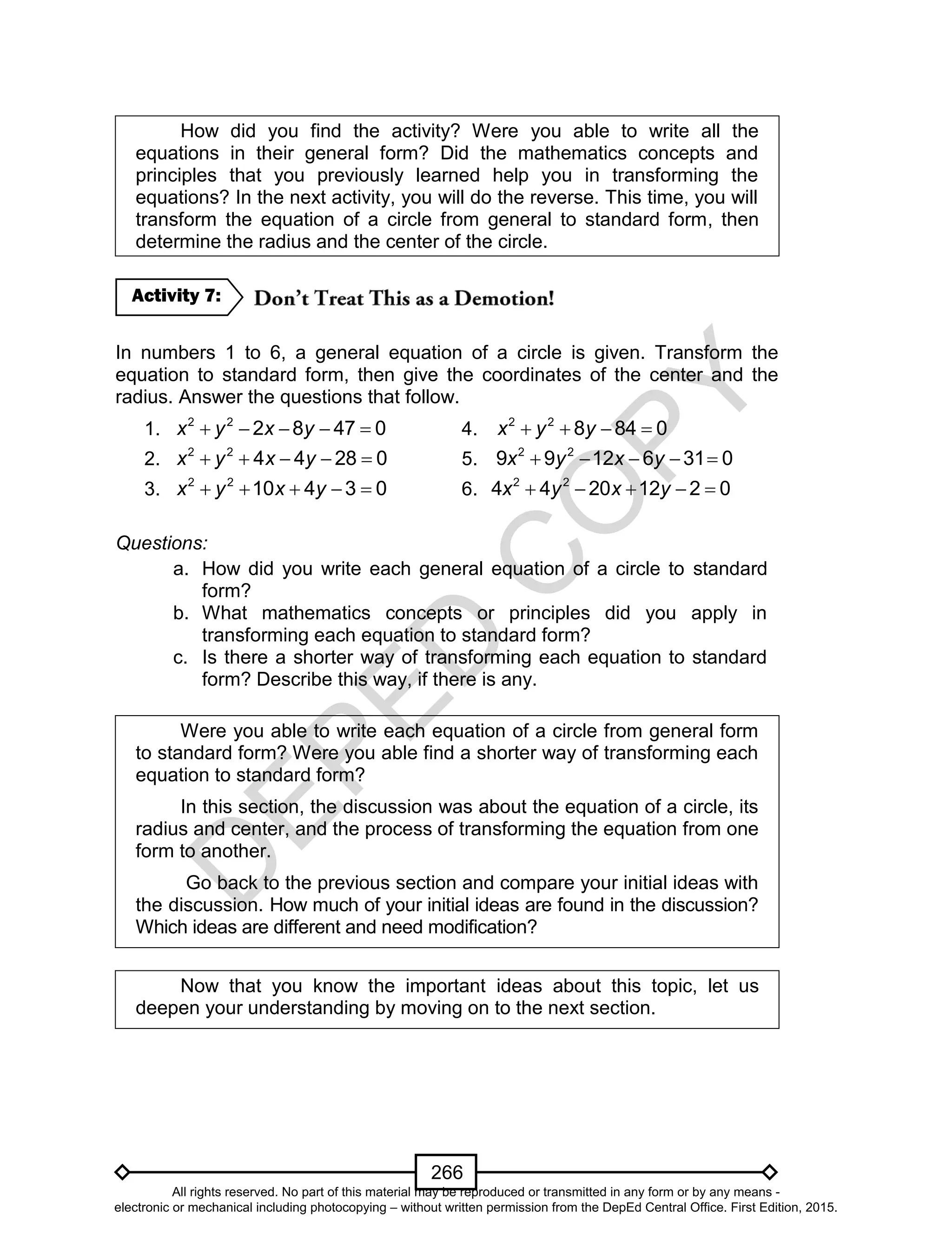 D
EPED
C
O
PY
266
How did you find the activity? Were you able to write all the
equations in their general form? Did the mathematics concepts and
principles that you previously learned help you in transforming the
equations? In the next activity, you will do the reverse. This time, you will
transform the equation of a circle from general to standard form, then
determine the radius and the center of the circle.
In numbers 1 to 6, a general equation of a circle is given. Transform the
equation to standard form, then give the coordinates of the center and the
radius. Answer the questions that follow.
1.     2 2
2 8 47 0x y x y 4. 2 2
8 84 0x y y   
2.     2 2
4 4 28 0x y x y 5.     2 2
9 9 12 6 31 0x y x y
3.     2 2
10 4 3 0x y x y 6.     2 2
4 4 20 12 2 0x y x y
Questions:
a. How did you write each general equation of a circle to standard
form?
b. What mathematics concepts or principles did you apply in
transforming each equation to standard form?
c. Is there a shorter way of transforming each equation to standard
form? Describe this way, if there is any.
Were you able to write each equation of a circle from general form
to standard form? Were you able find a shorter way of transforming each
equation to standard form?
In this section, the discussion was about the equation of a circle, its
radius and center, and the process of transforming the equation from one
form to another.
Go back to the previous section and compare your initial ideas with
the discussion. How much of your initial ideas are found in the discussion?
Which ideas are different and need modification?
Now that you know the important ideas about this topic, let us
deepen your understanding by moving on to the next section.
Activity 7:
All rights reserved. No part of this material may be reproduced or transmitted in any form or by any means -
electronic or mechanical including photocopying – without written permission from the DepEd Central Office. First Edition, 2015.
 