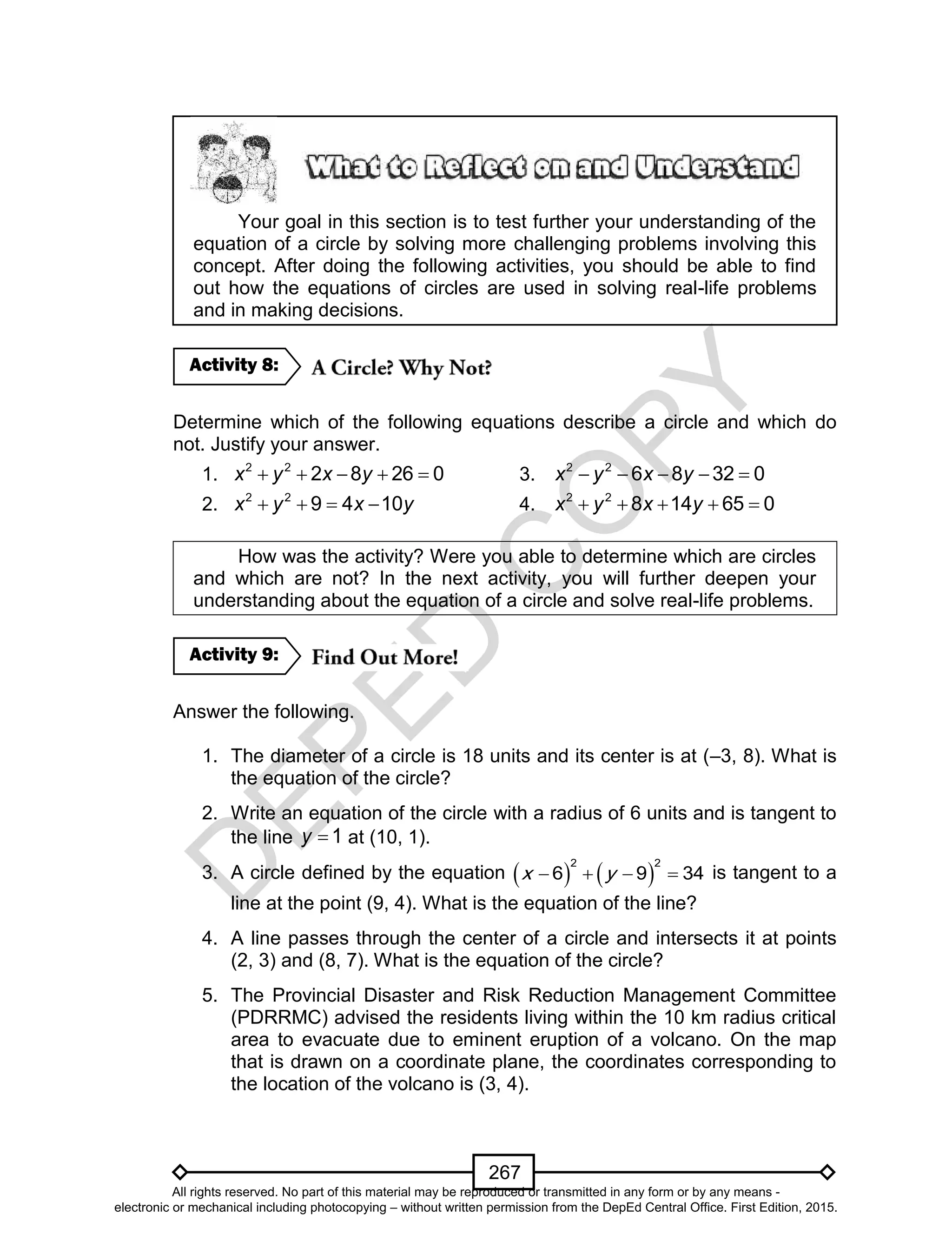D
EPED
C
O
PY
267
Your goal in this section is to test further your understanding of the
equation of a circle by solving more challenging problems involving this
concept. After doing the following activities, you should be able to find
out how the equations of circles are used in solving real-life problems
and in making decisions.
Determine which of the following equations describe a circle and which do
not. Justify your answer.
1.     2 2
2 8 26 0x y x y 3. 2 2
6 8 32 0x y x y    
2.    2 2
9 4 10x y x y 4. 2 2
8 14 65 0x y x y    
How was the activity? Were you able to determine which are circles
and which are not? In the next activity, you will further deepen your
understanding about the equation of a circle and solve real-life problems.
Answer the following.
1. The diameter of a circle is 18 units and its center is at (–3, 8). What is
the equation of the circle?
2. Write an equation of the circle with a radius of 6 units and is tangent to
the line 1y at (10, 1).
3. A circle defined by the equation    
2 2
6 9 34x y    is tangent to a
line at the point (9, 4). What is the equation of the line?
4. A line passes through the center of a circle and intersects it at points
(2, 3) and (8, 7). What is the equation of the circle?
5. The Provincial Disaster and Risk Reduction Management Committee
(PDRRMC) advised the residents living within the 10 km radius critical
area to evacuate due to eminent eruption of a volcano. On the map
that is drawn on a coordinate plane, the coordinates corresponding to
the location of the volcano is (3, 4).
Activity 9:
Activity 8:
All rights reserved. No part of this material may be reproduced or transmitted in any form or by any means -
electronic or mechanical including photocopying – without written permission from the DepEd Central Office. First Edition, 2015.
 