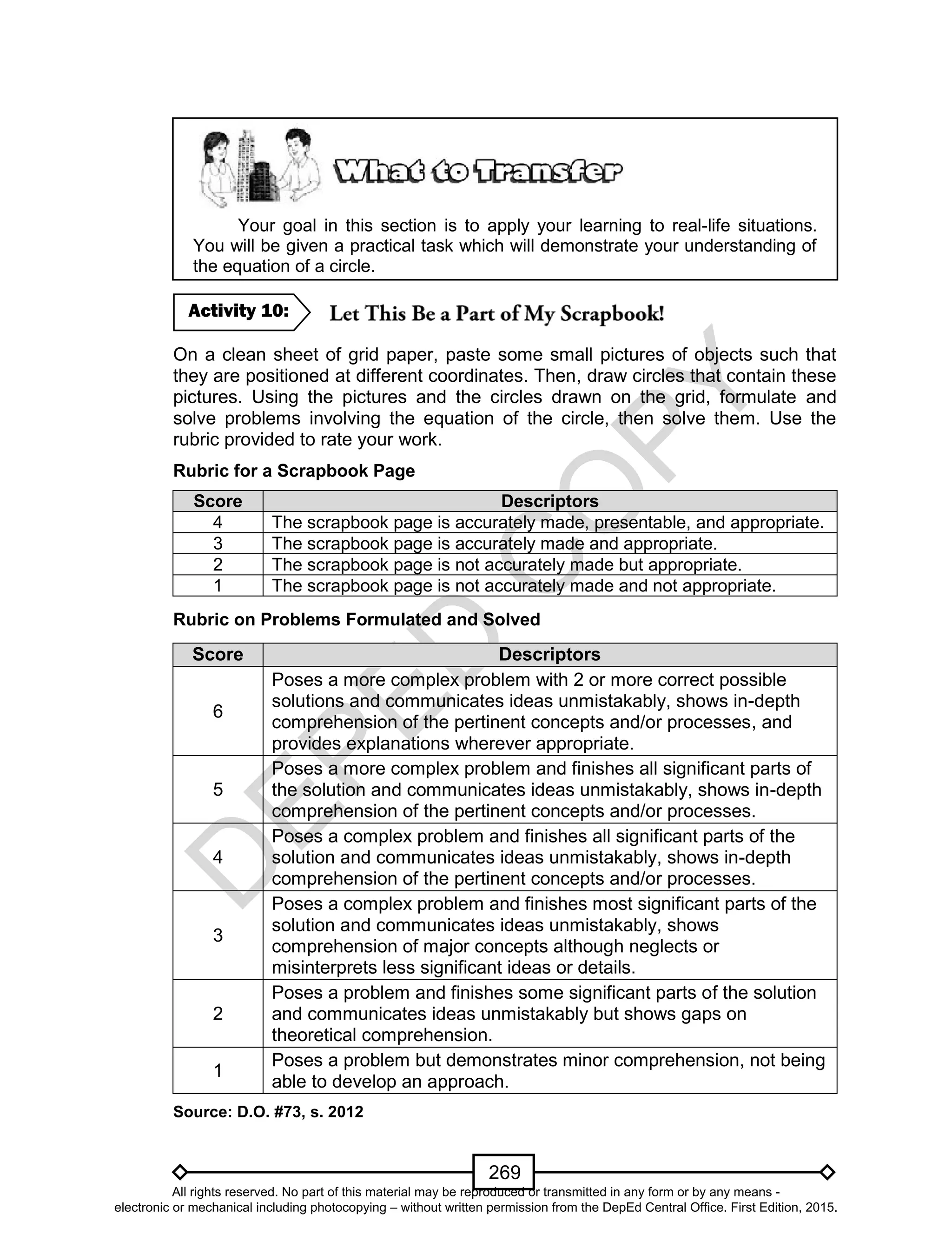 D
EPED
C
O
PY
269
Your goal in this section is to apply your learning to real-life situations.
You will be given a practical task which will demonstrate your understanding of
the equation of a circle.
On a clean sheet of grid paper, paste some small pictures of objects such that
they are positioned at different coordinates. Then, draw circles that contain these
pictures. Using the pictures and the circles drawn on the grid, formulate and
solve problems involving the equation of the circle, then solve them. Use the
rubric provided to rate your work.
Rubric for a Scrapbook Page
Score Descriptors
4 The scrapbook page is accurately made, presentable, and appropriate.
3 The scrapbook page is accurately made and appropriate.
2 The scrapbook page is not accurately made but appropriate.
1 The scrapbook page is not accurately made and not appropriate.
Rubric on Problems Formulated and Solved
Score Descriptors
6
Poses a more complex problem with 2 or more correct possible
solutions and communicates ideas unmistakably, shows in-depth
comprehension of the pertinent concepts and/or processes, and
provides explanations wherever appropriate.
5
Poses a more complex problem and finishes all significant parts of
the solution and communicates ideas unmistakably, shows in-depth
comprehension of the pertinent concepts and/or processes.
4
Poses a complex problem and finishes all significant parts of the
solution and communicates ideas unmistakably, shows in-depth
comprehension of the pertinent concepts and/or processes.
3
Poses a complex problem and finishes most significant parts of the
solution and communicates ideas unmistakably, shows
comprehension of major concepts although neglects or
misinterprets less significant ideas or details.
2
Poses a problem and finishes some significant parts of the solution
and communicates ideas unmistakably but shows gaps on
theoretical comprehension.
1
Poses a problem but demonstrates minor comprehension, not being
able to develop an approach.
Source: D.O. #73, s. 2012
Activity 10:
All rights reserved. No part of this material may be reproduced or transmitted in any form or by any means -
electronic or mechanical including photocopying – without written permission from the DepEd Central Office. First Edition, 2015.
 