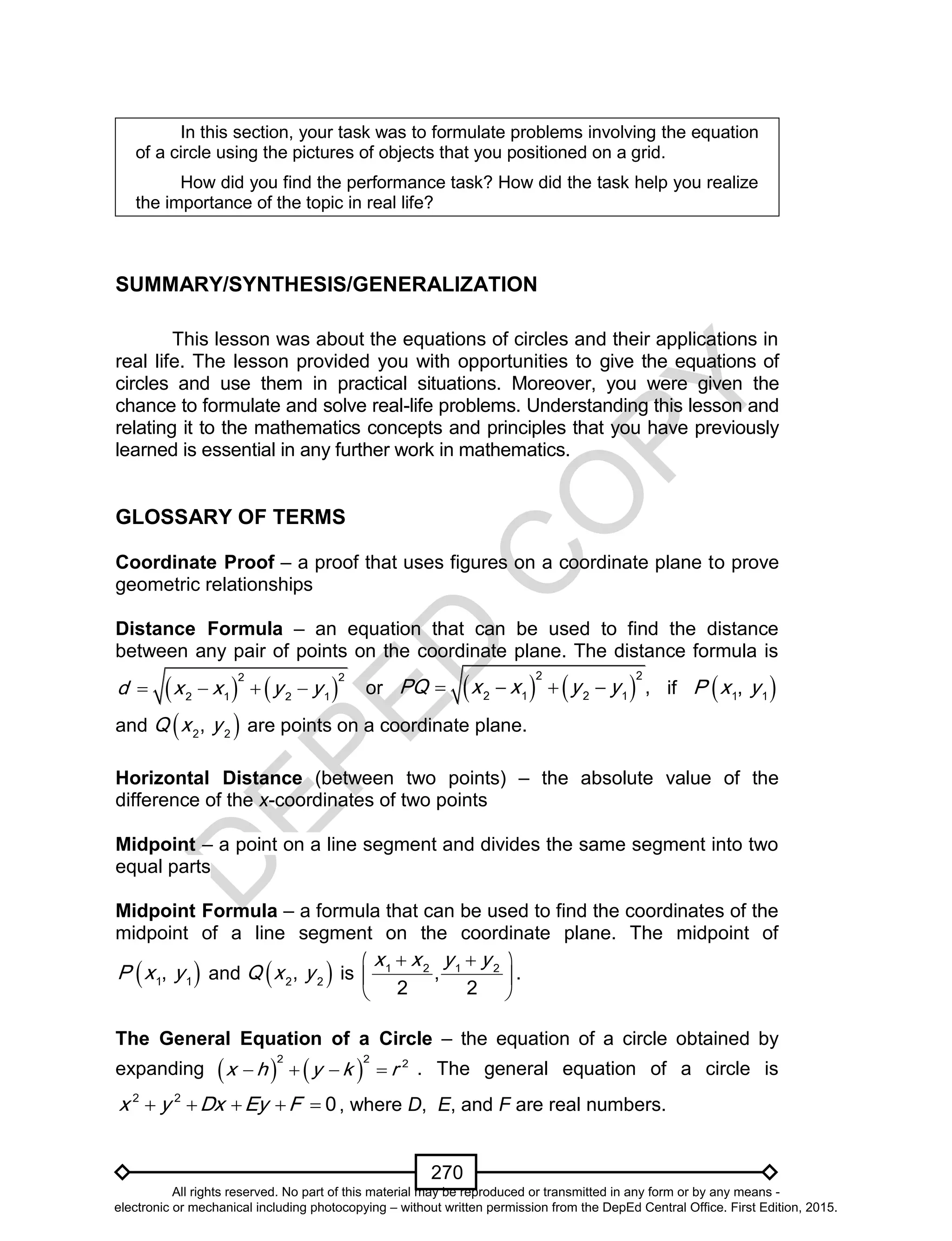 D
EPED
C
O
PY
270
In this section, your task was to formulate problems involving the equation
of a circle using the pictures of objects that you positioned on a grid.
How did you find the performance task? How did the task help you realize
the importance of the topic in real life?
SUMMARY/SYNTHESIS/GENERALIZATION
This lesson was about the equations of circles and their applications in
real life. The lesson provided you with opportunities to give the equations of
circles and use them in practical situations. Moreover, you were given the
chance to formulate and solve real-life problems. Understanding this lesson and
relating it to the mathematics concepts and principles that you have previously
learned is essential in any further work in mathematics.
GLOSSARY OF TERMS
Coordinate Proof – a proof that uses figures on a coordinate plane to prove
geometric relationships
Distance Formula – an equation that can be used to find the distance
between any pair of points on the coordinate plane. The distance formula is
   
2 2
2 1 2 1
d x x y y    or    
2 2
2 1 2 1
,PQ x x y y    if  1 1
,P x y
and  2 2
,Q x y are points on a coordinate plane.
Horizontal Distance (between two points) – the absolute value of the
difference of the x-coordinates of two points
Midpoint – a point on a line segment and divides the same segment into two
equal parts
Midpoint Formula – a formula that can be used to find the coordinates of the
midpoint of a line segment on the coordinate plane. The midpoint of
 1 1
,P x y and  2 2
,Q x y is 1 2 1 2
,
2 2
x x y y  
 
 
.
The General Equation of a Circle – the equation of a circle obtained by
expanding    
2 2 2
x h y k r    . The general equation of a circle is
2 2
0x y Dx Ey F     , where D, E, and F are real numbers.
All rights reserved. No part of this material may be reproduced or transmitted in any form or by any means -
electronic or mechanical including photocopying – without written permission from the DepEd Central Office. First Edition, 2015.
 