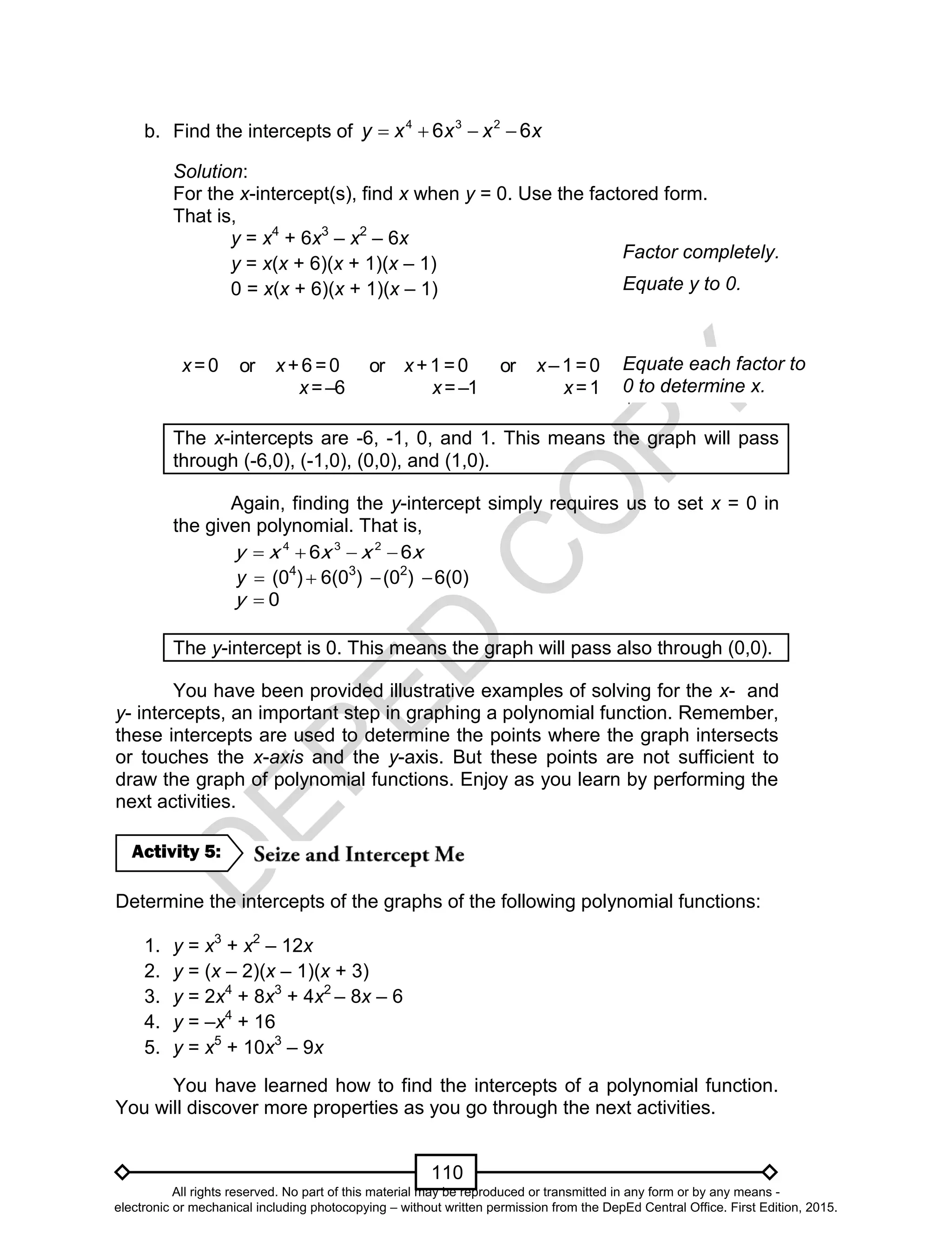 D
EPED
C
O
PY
110
b. Find the intercepts of xxxxy 66 234

Solution:
For the x-intercept(s), find x when y = 0. Use the factored form.
That is,
y = x4
+ 6x3
– x2
– 6x
y = x(x + 6)(x + 1)(x – 1)
0 = x(x + 6)(x + 1)(x – 1)
x=0 or x+6 =0
x=–6
or x+1 =0
x=–1
or x–1=0
x=1
The x-intercepts are -6, -1, 0, and 1. This means the graph will pass
through (-6,0), (-1,0), (0,0), and (1,0).
Again, finding the y-intercept simply requires us to set x = 0 in
the given polynomial. That is,
4 3 2
6 6y x x x x   
y  (04
)  6(03
) (02
) 6(0)
0y 
The y-intercept is 0. This means the graph will pass also through (0,0).
You have been provided illustrative examples of solving for the x- and
y- intercepts, an important step in graphing a polynomial function. Remember,
these intercepts are used to determine the points where the graph intersects
or touches the x-axis and the y-axis. But these points are not sufficient to
draw the graph of polynomial functions. Enjoy as you learn by performing the
next activities.
Determine the intercepts of the graphs of the following polynomial functions:
1. y = x3
+ x2
– 12x
2. y = (x – 2)(x – 1)(x + 3)
3. y = 2x4
+ 8x3
+ 4x2
– 8x – 6
4. y = –x4
+ 16
5. y = x5
+ 10x3
– 9x
You have learned how to find the intercepts of a polynomial function.
You will discover more properties as you go through the next activities.
Activity 5:
Equate each factor to
0 to determine x.
Factor completely.
Equate y to 0.
All rights reserved. No part of this material may be reproduced or transmitted in any form or by any means -
electronic or mechanical including photocopying – without written permission from the DepEd Central Office. First Edition, 2015.
 