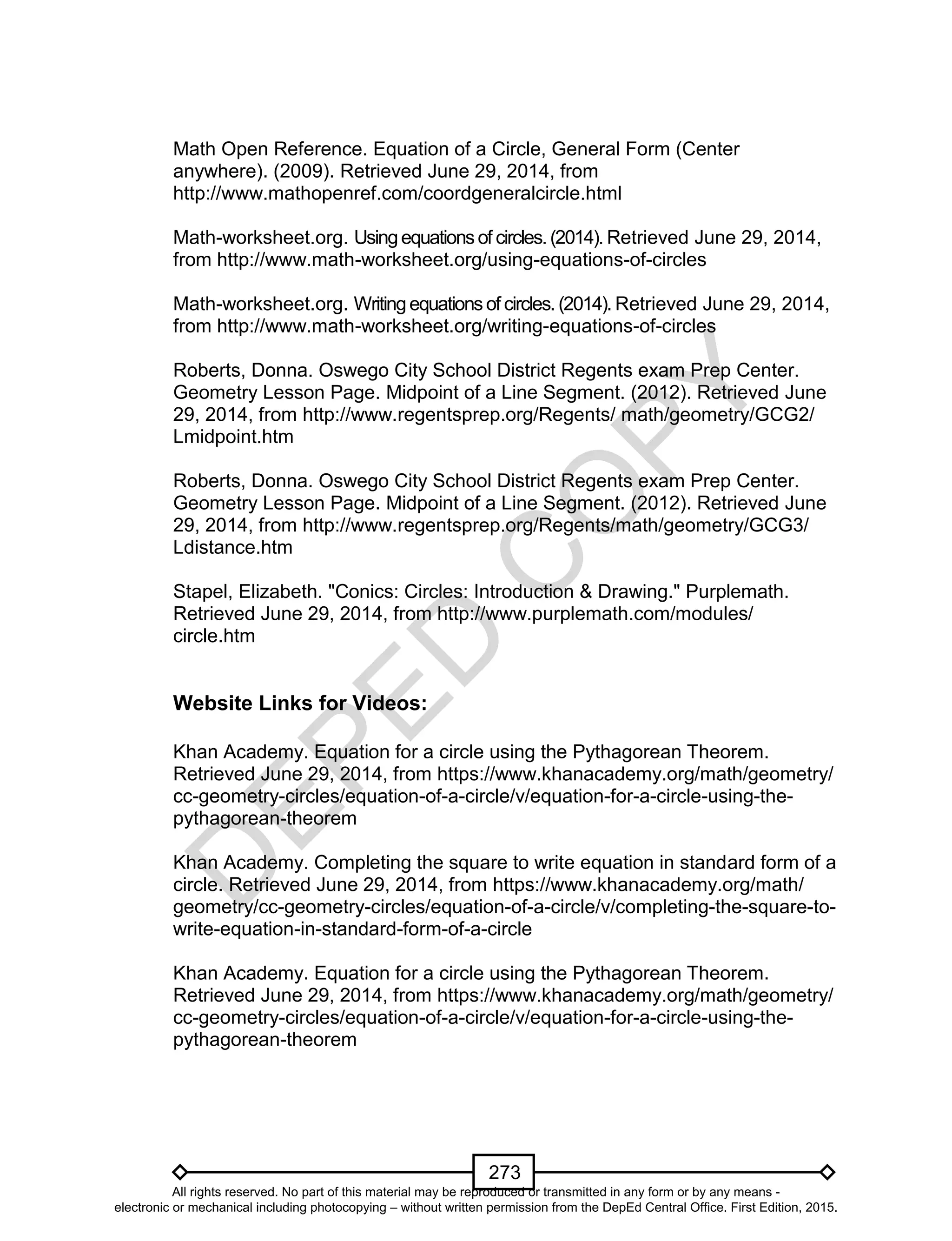 D
EPED
C
O
PY
273
Math Open Reference. Equation of a Circle, General Form (Center
anywhere). (2009). Retrieved June 29, 2014, from
http://www.mathopenref.com/coordgeneralcircle.html
Math-worksheet.org. Usingequationsof circles. (2014). Retrieved June 29, 2014,
from http://www.math-worksheet.org/using-equations-of-circles
Math-worksheet.org. Writingequationsof circles. (2014). Retrieved June 29, 2014,
from http://www.math-worksheet.org/writing-equations-of-circles
Roberts, Donna. Oswego City School District Regents exam Prep Center.
Geometry Lesson Page. Midpoint of a Line Segment. (2012). Retrieved June
29, 2014, from http://www.regentsprep.org/Regents/ math/geometry/GCG2/
Lmidpoint.htm
Roberts, Donna. Oswego City School District Regents exam Prep Center.
Geometry Lesson Page. Midpoint of a Line Segment. (2012). Retrieved June
29, 2014, from http://www.regentsprep.org/Regents/math/geometry/GCG3/
Ldistance.htm
Stapel, Elizabeth. "Conics: Circles: Introduction & Drawing." Purplemath.
Retrieved June 29, 2014, from http://www.purplemath.com/modules/
circle.htm
Website Links for Videos:
Khan Academy. Equation for a circle using the Pythagorean Theorem.
Retrieved June 29, 2014, from https://www.khanacademy.org/math/geometry/
cc-geometry-circles/equation-of-a-circle/v/equation-for-a-circle-using-the-
pythagorean-theorem
Khan Academy. Completing the square to write equation in standard form of a
circle. Retrieved June 29, 2014, from https://www.khanacademy.org/math/
geometry/cc-geometry-circles/equation-of-a-circle/v/completing-the-square-to-
write-equation-in-standard-form-of-a-circle
Khan Academy. Equation for a circle using the Pythagorean Theorem.
Retrieved June 29, 2014, from https://www.khanacademy.org/math/geometry/
cc-geometry-circles/equation-of-a-circle/v/equation-for-a-circle-using-the-
pythagorean-theorem
All rights reserved. No part of this material may be reproduced or transmitted in any form or by any means -
electronic or mechanical including photocopying – without written permission from the DepEd Central Office. First Edition, 2015.
 