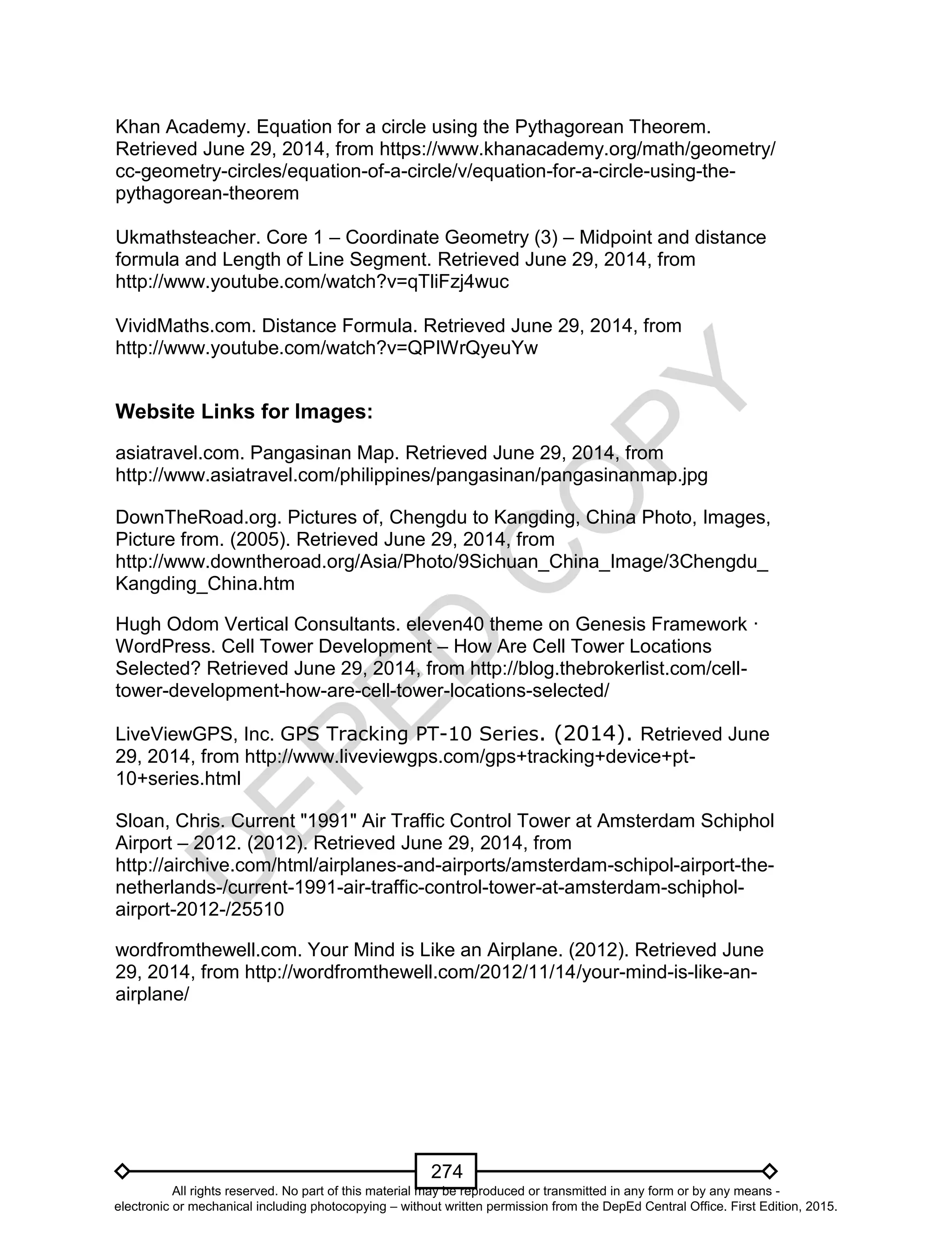 D
EPED
C
O
PY
274
Khan Academy. Equation for a circle using the Pythagorean Theorem.
Retrieved June 29, 2014, from https://www.khanacademy.org/math/geometry/
cc-geometry-circles/equation-of-a-circle/v/equation-for-a-circle-using-the-
pythagorean-theorem
Ukmathsteacher. Core 1 – Coordinate Geometry (3) – Midpoint and distance
formula and Length of Line Segment. Retrieved June 29, 2014, from
http://www.youtube.com/watch?v=qTliFzj4wuc
VividMaths.com. Distance Formula. Retrieved June 29, 2014, from
http://www.youtube.com/watch?v=QPIWrQyeuYw
Website Links for Images:
asiatravel.com. Pangasinan Map. Retrieved June 29, 2014, from
http://www.asiatravel.com/philippines/pangasinan/pangasinanmap.jpg
DownTheRoad.org. Pictures of, Chengdu to Kangding, China Photo, Images,
Picture from. (2005). Retrieved June 29, 2014, from
http://www.downtheroad.org/Asia/Photo/9Sichuan_China_Image/3Chengdu_
Kangding_China.htm
Hugh Odom Vertical Consultants. eleven40 theme on Genesis Framework ·
WordPress. Cell Tower Development – How Are Cell Tower Locations
Selected? Retrieved June 29, 2014, from http://blog.thebrokerlist.com/cell-
tower-development-how-are-cell-tower-locations-selected/
LiveViewGPS, Inc. GPS Tracking PT-10 Series. (2014). Retrieved June
29, 2014, from http://www.liveviewgps.com/gps+tracking+device+pt-
10+series.html
Sloan, Chris. Current "1991" Air Traffic Control Tower at Amsterdam Schiphol
Airport – 2012. (2012). Retrieved June 29, 2014, from
http://airchive.com/html/airplanes-and-airports/amsterdam-schipol-airport-the-
netherlands-/current-1991-air-traffic-control-tower-at-amsterdam-schiphol-
airport-2012-/25510
wordfromthewell.com. Your Mind is Like an Airplane. (2012). Retrieved June
29, 2014, from http://wordfromthewell.com/2012/11/14/your-mind-is-like-an-
airplane/
All rights reserved. No part of this material may be reproduced or transmitted in any form or by any means -
electronic or mechanical including photocopying – without written permission from the DepEd Central Office. First Edition, 2015.
 