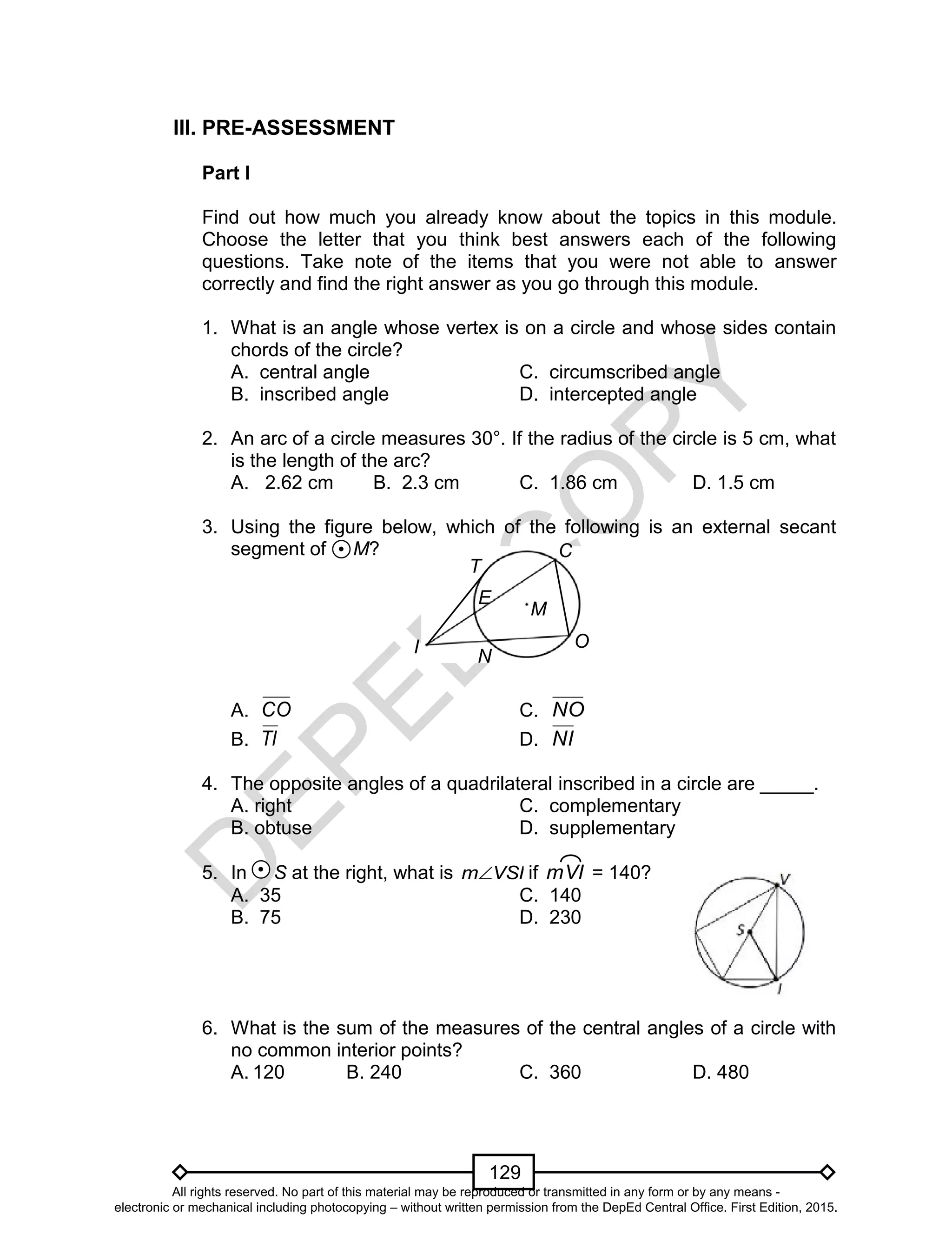 D
EPED
C
O
PY
129
III. PRE-ASSESSMENT
Part I
Find out how much you already know about the topics in this module.
Choose the letter that you think best answers each of the following
questions. Take note of the items that you were not able to answer
correctly and find the right answer as you go through this module.
1. What is an angle whose vertex is on a circle and whose sides contain
chords of the circle?
A. central angle C. circumscribed angle
B. inscribed angle D. intercepted angle
2. An arc of a circle measures 30°. If the radius of the circle is 5 cm, what
is the length of the arc?
A. 2.62 cm B. 2.3 cm C. 1.86 cm D. 1.5 cm
3. Using the figure below, which of the following is an external secant
segment of M?
A. CO C. NO
B. TI D. NI
4. The opposite angles of a quadrilateral inscribed in a circle are _____.
A. right C. complementary
B. obtuse D. supplementary
5. In S at the right, what is VSIm if mVI = 140?
A. 35 C. 140
B. 75 D. 230
6. What is the sum of the measures of the central angles of a circle with
no common interior points?
A. 120 B. 240 C. 360 D. 480
I N
T
E
C
O
M
All rights reserved. No part of this material may be reproduced or transmitted in any form or by any means -
electronic or mechanical including photocopying – without written permission from the DepEd Central Office. First Edition, 2015.
 