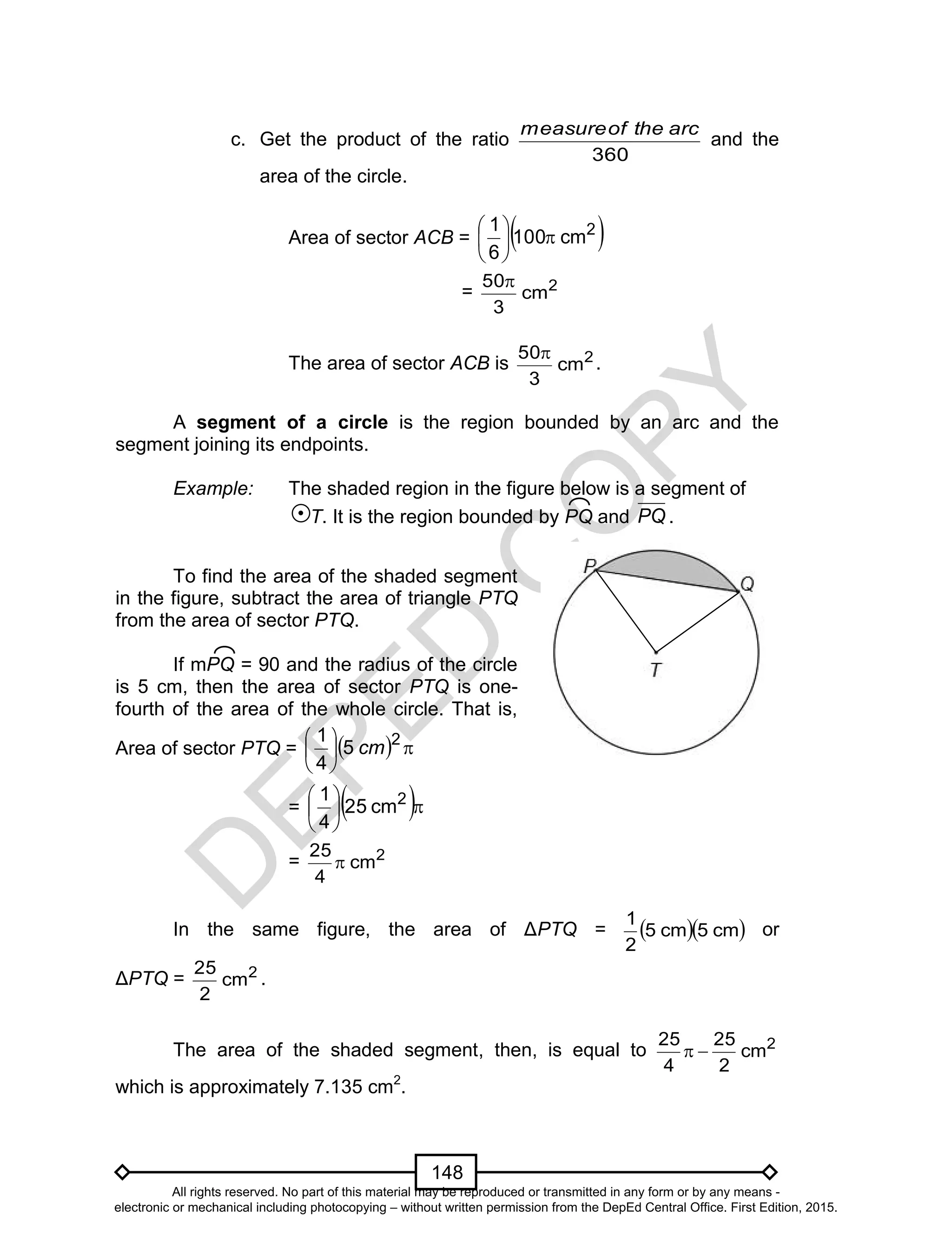 D
EPED
C
O
PY
148
c. Get the product of the ratio
360
arctheofmeasure
and the
area of the circle.
Area of sector ACB =  2
cm100
6
1






= 2
cm
3
50
The area of sector ACB is 2
cm
3
50
.
A segment of a circle is the region bounded by an arc and the
segment joining its endpoints.
Example: The shaded region in the figure below is a segment of
T. It is the region bounded by PQ and PQ .
In the same figure, the area of ΔPTQ =   cm5cm5
2
1
or
ΔPTQ = 2
cm
2
25
.
The area of the shaded segment, then, is equal to 2
cm
2
25
4
25

which is approximately 7.135 cm2
.
To find the area of the shaded segment
in the figure, subtract the area of triangle PTQ
from the area of sector PTQ.
If mPQ = 90 and the radius of the circle
is 5 cm, then the area of sector PTQ is one-
fourth of the area of the whole circle. That is,
Area of sector PTQ =   




 2
5
4
1
cm
=  




 2
cm25
4
1
= 2
cm
4
25

All rights reserved. No part of this material may be reproduced or transmitted in any form or by any means -
electronic or mechanical including photocopying – without written permission from the DepEd Central Office. First Edition, 2015.
 